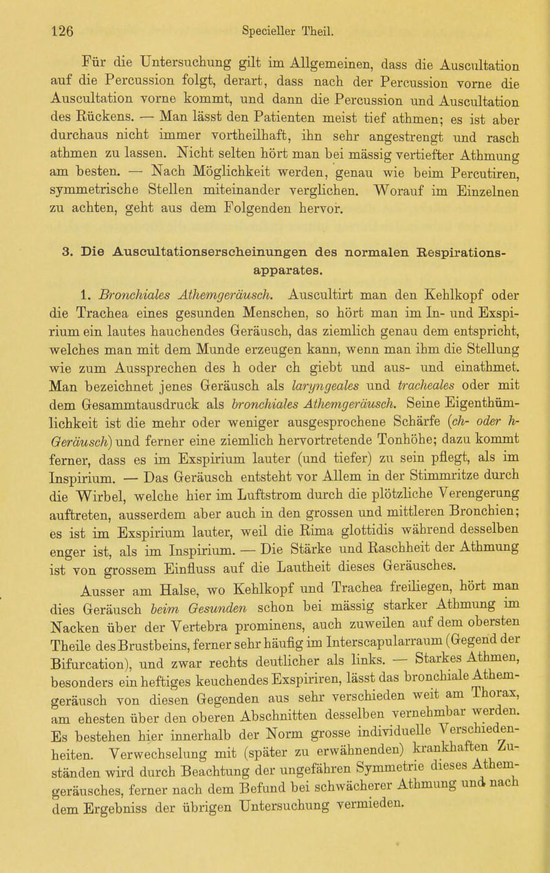 Für die Untersuchung gilt im Allgemeinen, dass die Auscultation auf die Percussion folgt, derart, dass nach der Percussion vorne die Auscultation vorne kommt, und dann die Percussion und Auscultation des Rückens. — Man lässt den Patienten meist tief athmen; es ist aber durchaus nicht immer vortheilhaft, ihn sehr angestrengt und rasch athmen zu lassen. Nicht selten hört man bei massig vertiefter Athmung am besten. — Nach Möglichkeit werden, genau wie beim Percutiren, symmetrische Stellen miteinander verglichen. Worauf im Einzelnen zu achten, geht aus dem Folgenden hervor. 3. Die Auseultationserseheinungen des normalen Respirations- apparates. 1. Bronchiales Athemgeräusch. Auscultirt man den Kehlkopf oder die Trachea eines gesunden Menschen, so hört man im In- und Exspi- rium ein lautes hauchendes Geräusch, das ziemlich genau dem entspricht, welches man mit dem Munde erzeugen kann, wenn man ihm die Stellung wie zum Aussprechen des h oder ch giebt und aus- und einathmet. Man bezeichnet jenes Geräusch als laryngeales und tracheales oder mit dem Gesammtausdruck als bronchiales Athemgeräusch. Seine Eigentüm- lichkeit ist die mehr oder weniger ausgesprochene Schärfe (ch- oder h- Geräusch) und ferner eine ziemlich hervortretende Tonhöhe; dazu kommt ferner, dass es im Exspirium lauter (und tiefer) zu sein pflegt, als im Inspirium. — Das Geräusch entsteht vor Allem in der Stimmritze durch die Wirbel, welche hier im Luftstrom durch die plötzliche Verengerung auftreten, ausserdem aber auch in den grossen und mittleren Bronchien; es ist im Exspirium lauter, weil die Eima glottidis während desselben enger ist, als im Inspirium. — Die Stärke und Raschheit der Athmung ist von grossem Einfluss auf die Lautheit dieses Geräusches. Ausser am Halse, wo Kehlkopf und Trachea freiliegen, hört man dies Geräusch beim Gesunden schon bei mässig starker Athmung im Nacken über der Vertebra prominens, auch zuweilen auf dem obersten Theüe des Brustbeins, ferner sehr häufig im Interscapularraum (Gegend der Bifurcation), und zwar rechts deutlicher als links. — Starkes Athmen, besonders ein heftiges keuchendes Exspiriren, lässt das bronchiale Athem- geräusch von diesen Gegenden aus sehr verschieden weit am Thorax, am ehesten über den oberen Abschnitten desselben vernehmbar werden. Es bestehen hier innerhalb der Norm grosse individuelle Verschieden- heiten. Verwechselung mit (später zu erwähnenden) krankhaften Zu- ständen wird durch Beachtung der ungefähren Symmetrie dieses Athem- geräusches, ferner nach dem Befund bei schwächerer Athmung und nach dem Ergebniss der übrigen Untersuchung vermieden.