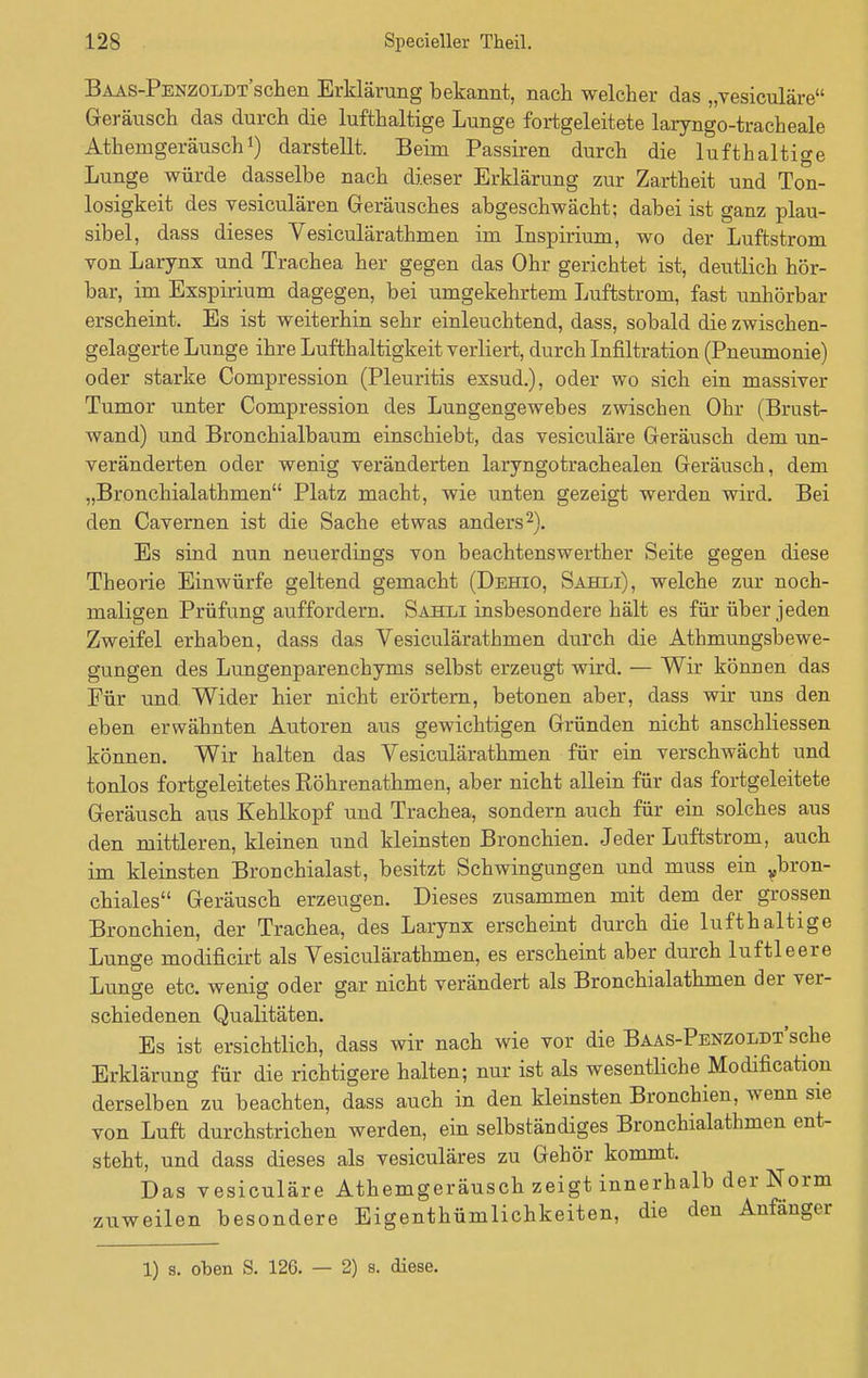 BAAS-PENZOLDT'schen Erklärung bekannt, nach welcher das „vesiculäre Geräusch das durch die lufthaltige Lunge fortgeleitete laryngo-tracheale Athemgeräusch1) darstellt. Beim Passiren durch die lufthaltige Lunge würde dasselbe nach dieser Erklärung zur Zartheit und Ton- losigkeit des vesiculären Geräusches abgeschwächt; dabei ist ganz plau- sibel, dass dieses Vesiculärathmen im Inspirium, wo der Luftstrom von Larynx und Trachea her gegen das Ohr gerichtet ist, deutlich hör- bar, im Exspirium dagegen, bei umgekehrtem Luftstrom, fast unhörbar erscheint. Es ist weiterhin sehr einleuchtend, dass, sobald die zwischen- gelagerte Lunge ihre Lufthaltigkeit verliert, durch Infiltration (Pneumonie) oder starke Compression (Pleuritis exsud.), oder wo sich ein massiver Tumor unter Compression des Lungengewebes zwischen Ohr (Brust- wand) und Bronchialbaum einschiebt, das vesiculäre Geräusch dem un- veränderten oder wenig veränderten laryngotrachealen Geräusch, dem „Bronchialathmen Platz macht, wie unten gezeigt werden wird. Bei den Cavernen ist die Sache etwas anders2). Es sind nun neuerdings von beachtenswerther Seite gegen diese Theorie Einwürfe geltend gemacht (Dehio, Sahxi), welche zur noch- maligen Prüfung auffordern. Sahli insbesondere hält es für über jeden Zweifel erhaben, dass das Vesiculärathmen durch die Athmungsbewe- gungen des Lungenparenchyms selbst erzeugt wird. — Wir können das Für und Wider hier nicht erörtern, betonen aber, dass wir uns den eben erwähnten Autoren aus gewichtigen Gründen nicht anschliessen können. Wir halten das Vesiculärathmen für ein verschwächt und tonlos fortgeleitetes Röhrenathmen, aber nicht allein für das fortgeleitete Geräusch aus Kehlkopf und Trachea, sondern auch für ein solches aus den mittleren, kleinen und kleinsten Bronchien. Jeder Luftstrom, auch im kleinsten Bronchialast, besitzt Schwingungen und muss ein ybron- chiales Geräusch erzeugen. Dieses zusammen mit dem der grossen Bronchien, der Trachea, des Larynx erscheint durch die lufthaltige Lunge modificirfc als Vesiculärathmen, es erscheint aber durch luftleere Lunge etc. wenig oder gar nicht verändert als Bronchialathmen der ver- schiedenen Qualitäten. Es ist ersichtlich, dass wir nach wie vor die BAAS-PENZOLDTsche Erklärung für die richtigere halten; nur ist als wesentliche Modifikation derselben zu beachten, dass auch in den kleinsten Bronchien, wenn sie von Luft durchstrichen werden, ein selbständiges Bronchialathmen ent- steht, und dass dieses als vesiculäres zu Gehör kommt. Das vesiculäre Athemgeräusch zeigt innerhalb der Norm zuweilen besondere Eigenthümlichkeiten, die den Anfänger 1) s. oben S. 126. — 2) s. diese.