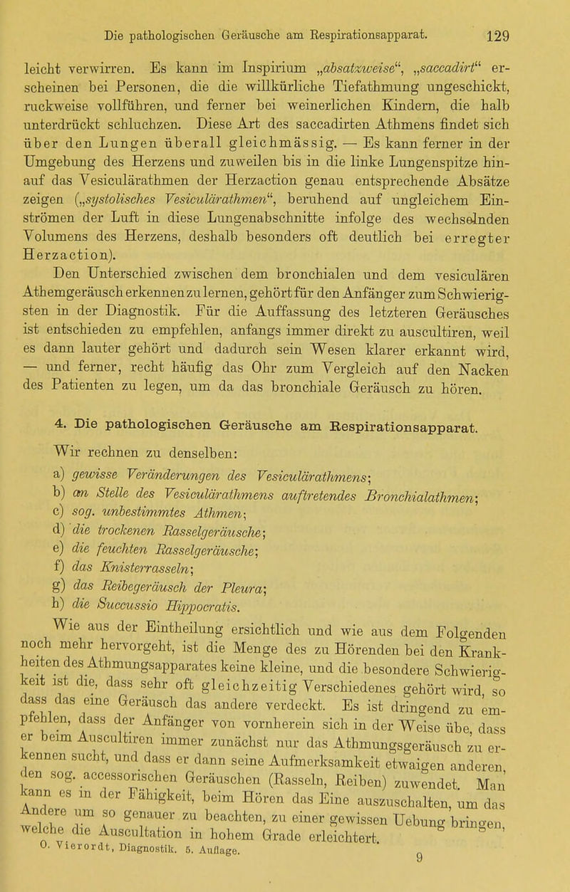 leicht verwirren. Es kann im Inspirium „absatzweise11, „saceadirt er- scheinen bei Personen, die die willkürliche Tiefathrnung ungeschickt, ruckweise vollführen, und ferner bei weinerlichen Kindern, die halb unterdrückt schluchzen. Diese Art des saccadirten Athmens findet sich über den Lungen überall gleichmässig. — Es kann ferner in der Umgebung des Herzens und zuweilen bis in die linke Lungenspitze hin- auf das Vesiculärathmen der Herzaction genau entsprechende Absätze zeigen {„systolisches Vesiculärathmen11', beruhend auf ungleichem Ein- strömen der Luft in diese Lungenabschnitte infolge des wechselnden Volumens des Herzens, deshalb besonders oft deutlich bei erregter Herzaction). Den Unterschied zwischen dem bronchialen und dem vesiculären Athemgeräusch erkennenzulernen, gehört für den Anfänger zum Schwierig- sten in der Diagnostik. Für die Auffassung des letzteren Geräusches ist entschieden zu empfehlen, anfangs immer direkt zu auscultiren, weil es dann lauter gehört und dadurch sein Wesen klarer erkannt wird, — und ferner, recht häufig das Ohr zum Vergleich auf den Nacken des Patienten zu legen, um da das bronchiale Geräusch zu hören. 4. Die pathologischen Geräusche am Respirationsapparat. Wir rechnen zu denselben: a) gewisse Veränderungen des Vesiculärathmens; b) cm Stelle des Vesiculärathmens auftretendes Bronchialathmen; c) sog. unbestimmtes Athmen; d) die trockenen Rasselgeräusche; e) die feuchten Rasselgeräusche; f) das Knisterrasseln; g) das Reibegeräusch der Pleura; h) die Succussio Hippocratis. Wie aus der Eintheilung ersichtlich und wie aus dem Folgenden noch mehr hervorgeht, ist die Menge des zu Hörenden bei den Krank- heiten des Athmungsapparates keine kleine, und die besondere Schwierig- keit ist die, dass sehr oft gleichzeitig Verschiedenes gehört wird so dass das eine Geräusch das andere verdeckt. Es ist dringend zu em- pfehlen, dass der Anfänger von vornherein sich in der Welse übe dass er beim Auscultiren immer zunächst nur das Athmungsgeräusch zu er- kennen sucht, und dass er dann seine Aufmerksamkeit etwaigen anderen den sog. accessorischen Geräuschen (Rasseln, Reiben) zuwendet. Man' kann es m der Fähigkeit, beim Hören das Eine auszuschalten, um das Andere um so genauer zu beachten, zu einer gewissen Uebung bringen welche die Auscultation in hohem Grade erleichtert 0. Viorordt, Diagnostik. 5. Auflage. 9