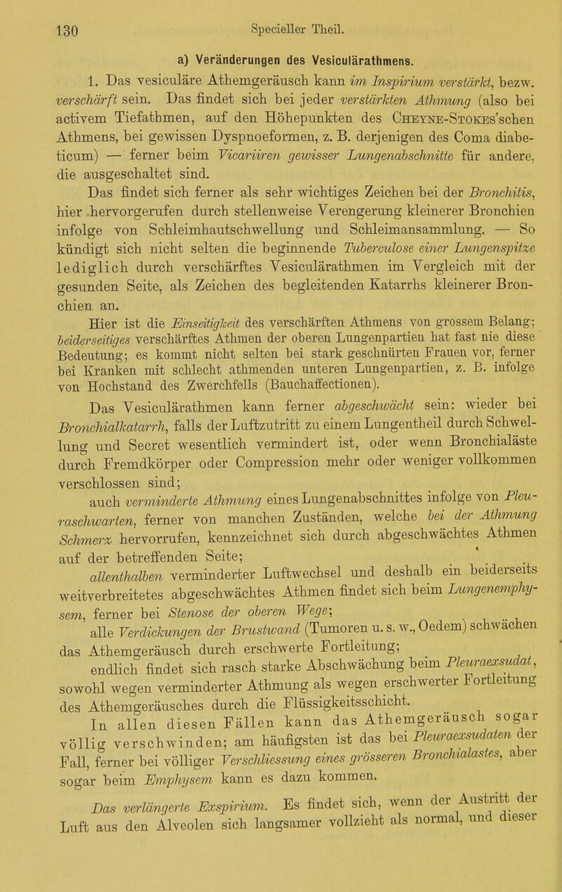 a) Veränderungen des Vesiculärathmens. 1. Das vesiculäre Athemgeräusch kann im Inspirium verstärkt, bezw. verschärft sein. Das findet sich bei jeder verstärkten Athmung (also bei activem Tiefathmen, auf den Höhepunkten des CHEYNE-STOKEs'schen Athmens, bei gewissen Dyspnoeformen, z. B. derjenigen des Coma diabe- ticum) — ferner beim Vicariiren gewisser Lungenabschnitte für andere, die ausgeschaltet sind. Das findet sich ferner als sehr wichtiges Zeichen bei der Bronchitis, hier .hervorgerufen durch stellenweise Verengerung kleinerer Bronchien infolge von Schleimhautschwellung und Schleimansammlung. — So kündigt sich nicht selten die beginnende Tubereulose einer Lungenspitze lediglich durch verschärftes Vesiculärathmen im Vergleich mit der gesunden Seite, als Zeichen des begleitenden Katarrhs kleinerer Bron- chien an. Hier ist die Einseitigheit des verschärften Athmens von grossem Belang; beiderseitiges verschärftes Athmen der oheren Lungenpartien hat fast nie diese Bedeutung; es kommt nicht selten hei stark geschnürten Frauen vor, ferner bei Kranken mit schlecht athmenden unteren Lungenpartien, z. B. infolge von Hochstand des Zwerchfells (Bauchaffectionen). Das Vesiculärathmen kann ferner abgeschwächt sein: wieder bei Bronchialkatarrh, falls der Luftzutritt zu einem Lungentheil durch Schwel- lung und Secret wesentlich vermindert ist, oder wenn Bronchialäste durch Fremdkörper oder Compression mehr oder weniger vollkommen verschlossen sind; auch verminderte Athmung eines Lungenabschnittes infolge von Pleu- raschwarten, ferner von manchen Zuständen, welche bei der Athmung Schmerz hervorrufen, kennzeichnet sich durch abgeschwächtes Athmen auf der betreffenden Seite; allenthalben verminderter Luftwechsel und deshalb ein beiderseits weitverbreitetes abgeschwächtes Athmen findet sich beim Lungenemphy- sem, ferner bei Stenose der oberen Wege; alle Verdickungen der Brustwand (Tumoren u. s. w., Oedem) schwächen das Athemgeräusch durch erschwerte Fortleitung; endlich findet sich rasch starke Abschwächung beim Pleuraexsudat, sowohl wegen verminderter Athmung als wegen erschwerter Fortleitung des Athemgeräusches durch die Flüssigkeitsschicht. In allen diesen Fällen kann das Athemgeräusch sogar völlig verschwinden; am häufigsten ist das bei Pleuraexsudaten der Fall, ferner bei völliger VerSchliessung eines grösseren Bronchialastes, abn sogar beim Emphysem kann es dazu kommen. Das verlängerte Exspirium. Es findet sich, wenn der Austritt der Luft aus den Alveolen sich langsamer vollzieht als normal, und dieser