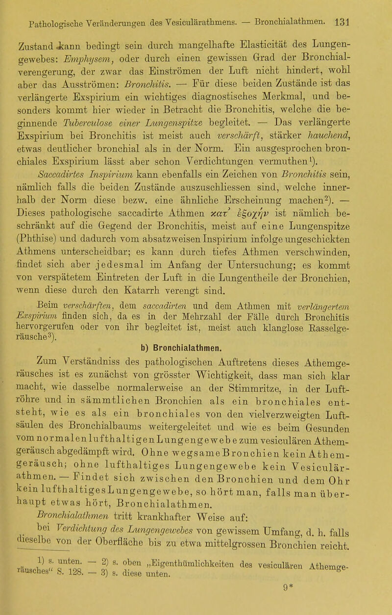 Zustand Jtann bedingt sein durch mangelhafte Elasticität des Lungen- gewebes: Emphysem, oder durch einen gewissen Grad der Bronchial- verengerung, der zwar das Einströmen der Luft nicht hindert, wohl aber das Ausströmen: Bronchitis. — Für diese beiden Zustände ist das verlängerte Exspirium ein wichtiges diagnostisches Merkmal, und be- sonders kommt hier wieder in Betracht die Bronchitis, welche die be- ginnende Tubereulose einer Lungenspitze begleitet. — Das verlängerte Exspirium bei Bronchitis ist meist auch verschärft, stärker hauchend, etwas deutlicher bronchial als in der Norm. Ein ausgesprochen bron- chiales Exspirium lässt aber schon Verdichtungen vermuthen1). Saccadirtes Inspirium kann ebenfalls ein Zeichen von Bronchitis sein, nämlich falls die beiden Zustände auszuschliessen sind, welche inner- halb der Norm diese bezw. eine ähnliche Erscheinung machen2). — Dieses pathologische saccadirte Athmen xar s^o%^v ist nämlich be- schränkt auf die Gegend der Bronchitis, meist auf eine Lungenspitze (Phthise) und dadurch vom absatzweisen Inspirium infolge ungeschickten Athmens unterscheidbar; es kann durch tiefes Athmen verschwinden, findet sich aber jedesmal im Anfang der Untersuchung; es kommt von verspätetem Eintreten der Luft in die Lungentheile der Bronchien, wenn diese durch den Katarrh verengt sind. Beim verschätzten, dem saccadirten und dem Athmen mit verlängertem Exspirium finden sich, da es in der Mehrzahl der Fälle durch Bronchitis hervorgerufen oder von ihr hegleitet ist, meist auch klanglose Basselge- räusche3). b) Bronchialathmen. Zum Verständniss des pathologischen Auftretens dieses Athemge- räusches ist es zunächst von grösster Wichtigkeit, dass man sich klar macht, wie dasselbe normalerweise an der Stimmritze, in der Luft- röhre und in sämmtlichen Bronchien als ein bronchiales ent- steht, wie es als ein bronchiales von den vielverzweigten Luft- säulen des Bronchialbaums weitergeleitet und wie es beim Gesunden vom normalen lufthaltigen Lungenge webe zum vesiculären Athem- geräusch abgedämpft wird. Ohne wegsame Bronchien kein Athem- geräusch; ohne lufthaltiges Lungengewebe kein Vesiculär- athmen. — Findet sich zwischen den Bronchien und dem Ohr kein lufthaltigesLungengewebe, so hört man, falls man über- haupt etwas hört, Bronchialathmen. Bronchialathmen tritt krankhafter Weise auf: bei Verdichtung des Lungengewebes von gewissem Umfang, d. h. falls dieselbejron der Oberfläche bis zu etwa mittelgrossen Bronchien reicht. räusches S.I28. I | l tZ ^STf^. ^ Athemge-