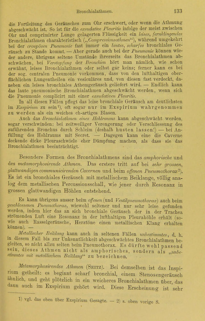 die Fortleitung des Geräusches zum Ohr erschwert, oder wenn die Athmung abgeschwächt ist. So ist für die exsudative Pleuritis infolge der meist zwischen Ohr und comprimirter Lunge gelagerten Flüssigkeit ein leises, fernldingendes Bronchialathmen charakteristisch („Compressionsatlunen), während umgekehrt bei der croupösen Pneumonie fast immer ein lautes, scharfes bronchiales Ge- räusch zu Stande kommt. — Aber gerade auch bei der Pneumonie können wie- der andere, übrigens seltene Umstände ihrerseits das Bronchialathmen ab- schwächen, bei Verstopfung der Bronchien hört man nämlich, wie schon erwähnt, leises Bronchialathmen oder selbst gar keins; ferner kann es bei der sog. centralen Pneumonie vorkommen, dass von den lufthaltigen ober- flächlichen Lungentheilen ein vesiculäres und, von diesen fast verdeckt, da- neben ein leises bronchiales Athemgeräusch geliefert wird. — Endlich kann das laute pneumonische Bronchialathmen abgeschwächt werden, wenn sich die Pneumonie complicirt mit einer exsudativen Pleuritis. In' all diesen Fällen pflegt das leise bronchiale Geräusch am deutlichsten im Exspirium zu sein1), oft sogar nur im Exspiriuin wahrgenommen zu werden als ein weiches ch-artiges Blasen. Auch das Bronchialathmen eines Hohlraums kann abgeschwächt werden, sogar verschwinden: bei zeitweiliger Verengerung oder Verschliessung des zuführenden Bronchus durch Schleim (deshalb husten lassen!)—bei An- füllung des Hohlraums mit Secret. — Dagegen kann eine die Caverne deckende dicke Pleuraschwiele eher Dämpfung machen, als dass sie das Bronchialathmen beeinträchtigt. Besondere Formen des Bronchialathmens sind das amphorische und des metamorphosirende Athmen. Das erstere tritt auf bei sehr grossen, glattwandigen communicirenden Gavernen und beim offenen Pneumothorax2). Es ist ein bronchiales Geräusch mit metallischem Beiklange, völlig ana- log dem metallischen Percussionsschall, wie jener durch Resonanz in grossen glattwandigen Höhlen entstehend. Es kann übrigens ausser beim offenen (und Ventilpneumothorax) auch beim geschlossenen Pneumothorax, wiewohl seltener und nur sehr leise gefunden werden, indem hier das an sich bronchiale Geräusch der in der Trachea strömenden Luft eine Eesonanz in der lufthaltigen Pleurahöhle erhält (so- wie auch Rasselgeräusche, Herztöne einen metallischen Klang erhalten können). — Metallischer Beilelang kann auch in seltenen Fällen unbestimmtes, d. h. in diesem Fall bis zur Unkenntlichkeit abgeschwächtes Bronchialathmen be- gleiten, so nicht allzu selten beim Pneumothorax. Es dürfte wohl passend sein, dieses Athmen nicht als amphorisches, sondern als unbe- stimmtes mit metallischem Beiklang zu bezeichnen. Mctamorphosirendes Athmen (Seitz). Bei demselben ist das Inspi- num getheilt: es beginnt scharf bronchial, einem Stenosengeräusch ähnlich, und geht plötzlich in ein weicheres Bronchialathmen über, das dann auch im Exspirium gehört wird. Diese Erscheinung ist sehr 1) vgl. das oben über Exspirium Gesagte. - 2) s. oben vorige S.