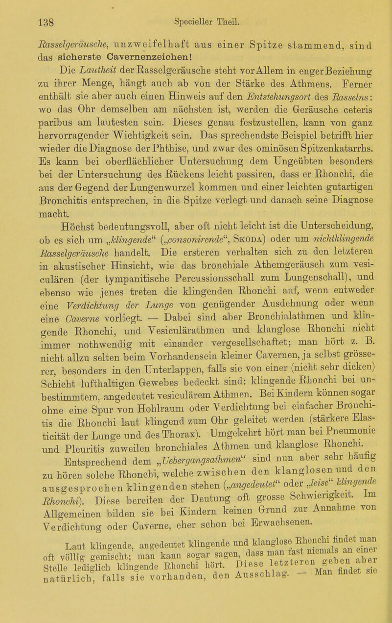 Basselgeräusche, unzweifelhaft aus einer Spitze stammend, sind das sicherste Cavernenzeichen! Die Lautheit der Rasselgeräusche steht vor Allem in enger Beziehung zu ihrer Menge, hängt auch ab von der Stärke des Athmens. Ferner enthält sie aber auch einen Hinweis auf den Entstehungsort des Rasseins: wo das Ohr demselben am nächsten ist, werden die Geräusche ceteris paribus am lautesten sein. Dieses genau festzustellen, kann von ganz hervorragender Wichtigkeit sein. Das sprechendste Beispiel betrifft hier wieder die Diagnose der Phthise, und zwar des ominösen Spitzenkatarrhs. Es kann bei oberflächlicher Untersuchung dem Ungeübten besonders bei der Untersuchung des Rückens leicht passiren, dass er Rhonchi, die aus der Gegend der Lungenwurzel kommen und einer leichten gutartigen Bronchitis entsprechen, in die Spitze verlegt und danach seine Diagnose macht. Höchst bedeutungsvoll aber oft nicht leicht ist die Unterscheidung, ob es sich um „klingende'1 („consonirende, Skoda) oder um nichtklingende Rasselgeräusche handelt. Die ersteren verhalten sich zu den letzteren in akustischer Hinsicht, wie das bronchiale Athemgeräusch zum vesi- culären (der tympanitische Percussionsschall zum Lungenschall), und ebenso wie jenes treten die klingenden Rhonchi auf, wenn entweder eine Verdichtung der Lunge von genügender Ausdehnung oder wenn eine Gaveroie vorliegt. — Dabei sind aber Bronchialathmen und klin- gende Rhonchi, und Vesiculärathmen und klanglose Rhonchi nicht immer nothwendig mit einander vergesellschaftet; man hört z. B. nicht allzu selten beim Vorhandensein kleiner Cavernen, ja selbst grösse- rer, besonders in den Unterlappen, falls sie von einer (nicht sehr dicken) Schicht lufthaltigen Gewebes bedeckt sind: klingende Rhonchi bei un- bestimmtem, angedeutet vesiculärem Athmen. Bei Kindern können sogar ohne eine Spur von Hohlraum oder Verdichtung bei einfacher Bronchi- tis die Rhonchi laut klingend zum Ohr geleitet werden (stärkere Elas- ticität der Lunge und des Thorax). Umgekehrt hört man bei Pneumonie und Pleuritis zuweilen bronchiales Athmen und klanglose Rhonchi Entsprechend dem „Uebergangsathmen sind nun aber sehr haivhg zu hören solche Rhonchi, welche zwischen den klanglosen und den ausgesprochen klingenden stehen („angedeutet oder „leise khngende Rhonchi). Diese bereiten der Deutung oft grosse Schwierigkeit. Im Allgemeinen bilden sie bei Kindern keinen Grund zur Annahme von Verdichtung oder Caverne, eher schon bei Erwachsenen. Laut klingende, angedeutet klingende ^^^^^^ oft völlig gemischt; man kann sogar sagen, dass man fast .niemals an eine Stelle lediglich klingende Rhonchi hört. ^\\etzt6ie\^i^ natürlich, falls sie vorhanden, den Ausschlag. Man findet sie