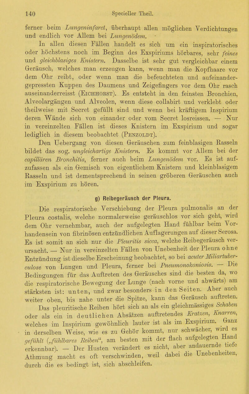 ferner beim Lungeninfarct, überhaupt allen möglichen Verdichtungen und endlich vor Allem bei Lungenödem. In allen diesen Fällen handelt es sich um ein inspiratorisches oder höchstens noch im Beginn des Exspiriums hörbares, sehr feines und gleichblasiges Knistern. Dasselbe ist sehr gut vergleichbar einem Geräusch, welches man erzeugen kann, wenn man die Kopfhaare vor dem Ohr reibt, oder wenn man die befeuchteten und aufeinander- gepressten Kuppen des Daumens und Zeigefingers vor dem Ohr rasch auseinanderreisst (Eichhorst). Es entsteht in den feinsten Bronchien, Alveolargängen und Alveolen, wenn diese collabirt und verklebt oder theilweise mit Secret gefüllt sind und wenn bei kräftigem Inspirium deren Wände sich von einander oder vom Secret losreissen. — Nur in vereinzelten Fällen ist dieses Knistern im Exspirium und sogar lediglich in diesem beobachtet (Penzoldt). Den Uebergang von diesen Geräuschen zum feinblasigen Rasseln bildet das sog. ungleichartige Knistern. Es kommt vor Allem bei der capillären Bronchitis, ferner auch beim Lungenödem vor. Es ist auf- zufassen als ein Gemisch von eigentlichem Knistern und kleinblasigem Rasseln und ist dementsprechend in seinen gröberen Geräuschen auch im Exspirium zu hören. g) Reibegeräusch der Pleura. Die respiratorische Verschiebung der Pleura pulmonalis an der Pleura costalis, welche normalerweise geräuschlos vor sich geht, wird dem Ohr vernehmbar, auch der aufgelegten Hand fühlbar beim Vor- handensein von fibrinösen entzündlichen Auflagerungen auf dieser Serosa. Es ist somit an sich nur die Pleuritis sicca, welche Reibegeräusch ver- ursacht. — Nur in vereinzelten Fällen von Unebenheit der Pleura ohne Entzündung ist dieselbe Erscheinung beobachtet, so bei acuter Miliartuber- culose von Lungen und Pleura, ferner bei Pneumonokoniosis. — Die Bedingungen für das Auftreten des Geräusches sind die besten da, wo die respiratorische Bewegung der Lunge (nach vorne und abwärts) am stärksten ist: unten, und zwar besonders in den Seiten. Aber auch weiter oben, bis nahe unter die Spitze, kann das Geräusch auftreten. Das pleuritische Reiben hört sich an als ein gleichmässiges Schaben oder als ein in deutlichen Absätzen auftretendes Kratzen, Knarren, welches im Inspirium gewöhnlich lauter ist als im Exspirium. Ganz in derselben Weise, wie es zu Gehör kommt, nur schwächer, wird es gefühlt („fühlbares Reibet, am besten mit der flach aufgelegten Hand erkennbar). - Der Husten verändert es nicht, aber andauernde tiete Athmung macht es oft verschwinden, weil dabei die Unebenheiten, durch die es bedingt ist, sich abschleifen.