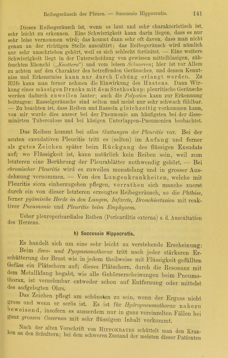 Dieses Reibegeräusch ist, wenn es laut und sehr charakteristisch ist, sehr leicht zu erkennen. Eine Schwierigkeit kann darin liegen, dass es nur sehr leise vernommen wird; das kommt dann sehr oft davon, dass man nicht genau an der richtigen Stelle auscultirt; das Reibegeräusch wird nämlich nur sehr umschrieben gehört, weil es sich schlecht fortleitet. — Eine weitere Schwierigkeit liegt in der Unterscheidung von gewissen mittelblasigen, zäh- feuchten Rhonchi {„Knattern1') und vom leisen Schnurren; hier ist vor Allem zu achten auf den Charakter des betreffenden Geräusches, und dessen Kennt- niss und Erkenntniss kann nur durch Uebung erlangt werden. Zu Hilfe kann man ferner nehmen die Einwirkung des Hustens. Dann Wir- kung eines mässigenDrucks mit dem Stethoskop: pleuritische Geräusche werden dadurch zuweilen lauter; auch die Palpation kann zur Erkennung beitragen: Rasselgeräusche sind selten und meist nur sehr schwach fühlbar. — Zu beachten ist, dass Reiben und Rasseln gleichzeitig vorkommen kann, von mir wurde dies ausser bei der Pneumonie am häufigsten bei der disse- minirten Tuberculose und bei käsigen Unterlappen-Pneumonien beobachtet. Das Reiben kommt bei allen Gattungen der Pleuritis vor. Bei der acuten exsudativen Pleuritis tritt es (selten) im Anfang und ferner als gutes Zeichen später beim Rückgang des flüssigen Exsudats auf; wo Flüssigkeit ist, kann natürlich kein Reiben sein, weil zum letzteren eine Berührung der Pleurablätter nothwendig gehört. — Bei chronischer Pleuritis wird es zuweilen monatelang und in grosser Aus- dehnung vernommen. — Von den Lungenkrankheifcen, welche mit Pleuritis sicca einherzugehen pflegen, verrathen sich manche zuerst durch ein von dieser letzteren erzeugtes Reibegeräusch, so die Phthise, ferner pyämische Herde in den Lungen, Infarcte, Bronchiectasien mit reak- tiver Pneumonie und Pleuritis beim Emphysem. Ueber pleuropericardiales Reiben (Pericarditis externa) s. d. Auscultation des Herzens. h) Succussio Hippocratis. Es handelt sich um eine sehr leicht zu verstehende Erscheinung: Beim Sero- und Pyopneumothorax tritt nach jeder stärkeren Er- schütterung der Brust wie in jedem theilweise mit Flüssigkeit gefüllten Gefäss ein Plätschern auf; dieses Plätschern, durch die Resonanz mit dem Metallklang begabt, wie alle Gehörserscheinungen beim Pneumo- thorax, ist vernehmbar entweder schon auf Entfernung oder mittelst des aufgelegten Ohrs. Das Zeichen pflegt am schönsten zu sein, wenn der Erguss nicht gross und wenn er serös ist. Es ist für Hydropneumothorax nahezu beweisend, insofern es ausserdem nur in ganz vereinzelten Fällen bei ganz grossen Cavernen mit sehr flüssigem Inhalt vorkommt. kPn !af oeu anlten Vorschrift von Hippokeates schüttelt man den Kran- ken an den Schultern; bei dem schweren Zustand der meisten dieser Meuten