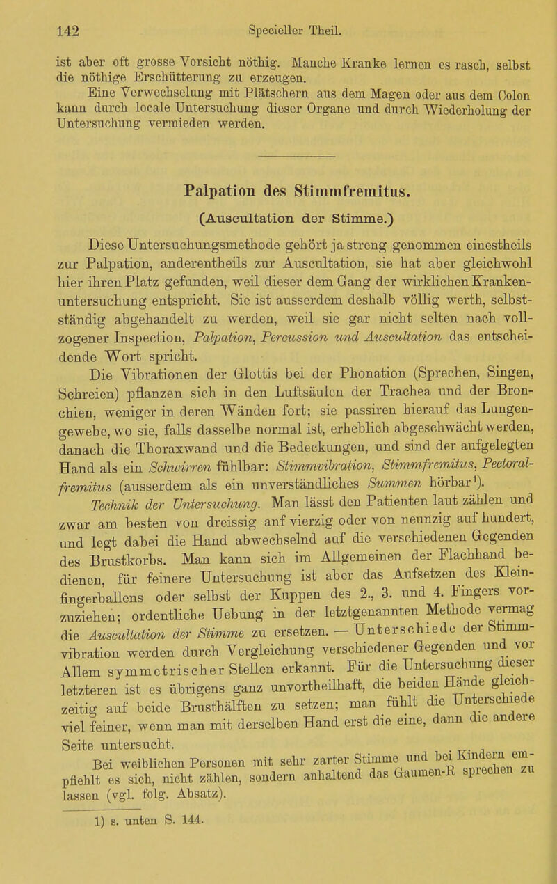ist aber oft grosse Vorsiebt nötbig. Manche Kranke lernen es rascb, selbst die nötbige Erscbütterung zu erzeugen. Eine Verwechselung mit Plätschern aus dem Magen oder aus dem Colon kann durch locale Untersuchung dieser Organe und durch Wiederholung der Untersuchung vermieden werden. Palpation des Stimmfreinitus. (Auscultation der Stimme.) Diese Untersuchungsmethode gehört ja streng genommen einestheils zur Palpation, anderenteils zur Auscultation, sie hat aber gleichwohl hier ihren Platz gefunden, weil dieser dem Gang der wirklichen Kranken- untersuchung entspricht. Sie ist ausserdem deshalb völlig werth, selbst- ständig abgehandelt zu werden, weil sie gar nicht selten nach voll- zogener Inspection, Palpation, Percussion und Auscultation das entschei- dende Wort spricht. Die Vibrationen der Glottis bei der Phonation (Sprechen, Singen, Schreien) pflanzen sich in den Luftsäulen der Trachea und der Bron- chien, weniger in deren Wänden fort; sie passiren hierauf das Lungen- gewebe, wo sie, falls dasselbe normal ist, erheblich abgeschwächt werden, danach die Thoraxwand und die Bedeckungen, und sind der aufgelegten Hand als ein Schwirren fühlbar: Stimmvibration, Stimm fr emitus, Peetoral- fremitus (ausserdem als ein unverständliches Summen hörbar1). Technik der Untersuchung. Man lässt den Patienten laut zählen und zwar am besten von dreissig anf vierzig oder von neunzig auf hundert, und legt dabei die Hand abwechselnd auf die verschiedenen Gegenden des Brustkorbs. Man kann sich im AUgemeinen der Flachhand be- dienen, für feinere Untersuchung ist aber das Aufsetzen des Klein- fino-erballens oder selbst der Kuppen des 2., 3. und 4. Fingers vor- zuziehen; ordentliche üebung in der letztgenannten Methode vermag die Auscultation der Stimme zu ersetzen. — Unterschiede der Stimm- vibration werden durch Vergleichung verschiedener Gegenden und vor Allem symmetrischerstellen erkannt. Für die Untersuchung dieser letzteren ist es übrigens ganz unvorteilhaft, die beiden Hände gleich- zeitig auf beide Brusthälften zu setzen; man fühlt die Unterschiede viel feiner, wenn man mit derselben Hand erst die eine, dann die andere Seite untersucht. Bei weiblichen Personen mit sehr zarter Stimme, und bei ™am ^ pfiehlt es sich, nicht zählen, sondern anhaltend das Gaumen-K spiechen zu lassen (vgl. folg. Absatz).