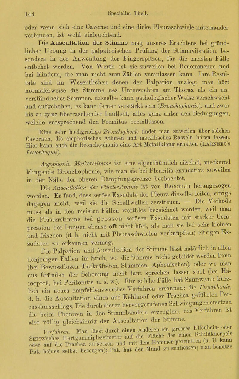 oder wenn sich eine Caverne und eine dicke Pleuraschwiele miteinander verbinden, ist wohl einleuchtend. Die Auseultation der Stimme mag unseres Erachtens bei gründ- licher Uebung in der palpatorischen Prüfung der Stimmvibration, be- sonders in der Anwendung der Fingerspitzen, für die meisten Fälle entbehrt werden. Von Werth ist sie zuweilen bei Benommenen und bei Kindern, die man nicht zum Zählen veranlassen kann. Ihre Resul- tate sind im Wesentlichen denen der Palpation analog; man hört normalerweise die Stimme des Untersuchten am Thorax als ein un- verständliches Summen, dasselbe kann pathologischer Weise verschwäobt und aufgehoben, es kann ferner verstärkt sein (Bronchophonie), und zwar bis zu ganz überraschender Lautheit, alles ganz unter den Bedingungen, welche entsprechend den Fremitus beeinflussen. Eine sehr hochgradige Bronchophonie findet man zuweilen über solchen Cavernen, die amphorisches Athmen und metallisches Rasseln hören lassen. Hier kann auch die Bronchophonie eine Art Metallklang erhalten (Laennec's Pectoriloquie). Aegophonie, Meckerstimme ist eine eigenthümlich näselnd, meckernd klingende Bronchophonie, wie man sie bei Pleuritis exsudativa zuweilen in der Nähe der oberen Dämpfungsgrenze beobachtet. Die Auseultation der Flüsterstimme ist von Baccelli herangezogen worden. Er fand, dass seröse Exsudate der Pleura dieselbe leiten, eitrige dagegen nicht, weil sie die Schallwellen zerstreuen. — Die Methode muss als in den meisten Fällen werthlos bezeichnet werden, weil man die Flüsterstimme bei grossen serösen Exsudaten mit starker Com- pression der Lungen ebenso oft nicht hört, als man sie bei sehr kleinen und frischen (d. h. nicht mit Pleuraschwielen verknüpften) eitrigen Ex- sudaten zu erkennen vermag. Die Palpation und Auseultation der Stimme lässt natürlich m allen denjenigen Fällen im Stich, wo die Stimme nicht gebildet werden kann (bei Bewusstlosen, Entkräfteten, Stummen, Aphonischen), oder wo man aus Gründen der Schonung nicht laut sprechen lassen soll (bei Hä- moptoe, bei Peritonitis u. s. w.). Für solche Fälle hat Sehewald kürz- lich ein neues empfehlenswerthes Verfahren ersonnen: die Plegaphowe, d. h. die Auseultation eines auf Kehlkopf oder Trachea geführten Per- cussionsschlags. Die durch diesen hervorgerufenen Schwingungen ersetzen die beim Phoniren in den Stimmbändern erzeugten; das Verfahren ist also Völlig gleichsinnig der Auseultation der Stimme. Verfahren. Man lässt durch einen Anderen ein grosses EKenhem- octer SEixz'sches Hartgummiplessimeter auf die Fläche des efoen^ScMdtoorpelfl oder auf die Trachea aufsetzen und ^^ ^1^^^ Pat. beides selbst besorgen); Pat. hat den Mund zu schhessen; man benutze