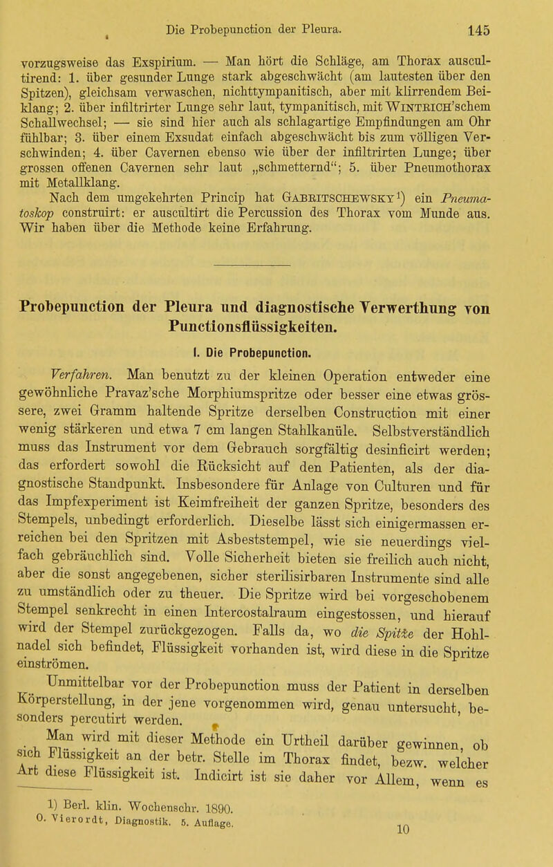vorzugsweise das Exspirium. — Man hört die Schläge, am Thorax auscul- tirend: 1. über gesunder Lunge stark abgeschwächt (am lautesten über den Spitzen), gleichsam verwaschen, nichttympanitisch, aber mit klirrendem Bei- klang; 2. über infiltrirter Lunge sehr laut, tympanitisch, mit WiNTEiCH'schem Schall Wechsel; — sie sind hier auch als schlagartige Empfindungen am Ohr fühlbar; 3. über einem Exsudat einfach abgeschwächt bis zum völligen Ver- schwinden; 4. über Cavernen ebenso wie über der infiltrirten Lunge; über grossen offenen Cavernen sehr laut „schmetternd; 5. über Pneumothorax mit Metallklang. Nach dem umgekehrten Princip hat Gajbritschewsky *) ein Pneuma- toskop construirt: er auscultirt die Percussion des Thorax vom Munde aus. Wir haben über die Methode keine Erfahrung. Prolbepunction der Pleura und diagnostische Yerwerthung von Punctionsflüssigkeiten. I. Die Probepunction. Verfahren. Man benutzt zu der kleinen Operation entweder eine gewöhnliche Pravaz'sche Morphiumspritze oder besser eine etwas grös- sere, zwei Gramm haltende Spritze derselben Construction mit einer wenig stärkeren und etwa 7 cm langen Stahlkanüle. Selbstverständlich muss das Instrument vor dem Gebrauch sorgfältig desinficirt werden; das erfordert sowohl die Rücksicht auf den Patienten, als der dia- gnostische Standpunkt. Insbesondere für Anlage von Culturen und für das Impfexperiment ist Keimfreiheit der ganzen Spritze, besonders des Stempels, unbedingt erforderlich. Dieselbe lässt sich einigermassen er- reichen bei den Spritzen mit Asbeststempel, wie sie neuerdings viel- fach gebräuchlich sind. Volle Sicherheit bieten sie freilich auch nicht, aber die sonst angegebenen, sicher sterilisirbaren Instrumente sind alle zu umständlich oder zu theuer. Die Spritze wird bei vorgeschobenem Stempel senkrecht in einen Intercostalraum eingestossen, und hierauf wird der Stempel zurückgezogen. Falls da, wo die Spitie der Hohl- nadel sich befindet, Flüssigkeit vorhanden ist, wird diese in die Spritze einströmen. Unmittelbar vor der Probepunction muss der Patient in derselben Korperstellung, in der jene vorgenommen wird, genau untersucht be- sonders percutirt werden. Man wird mit dieser Methode ein Urtheil darüber gewinnen ob sich Flüssigkeit an der betr. Stelle im Thorax findet, bezw. welcher Artdiese^Flüssigkeit ist. Indicirt ist sie daher vor Allem, wenn es 1) Berl. klin. Wochenschr. 1890. 0. Vierordt, Diagnostik. 5. Auflage. 10