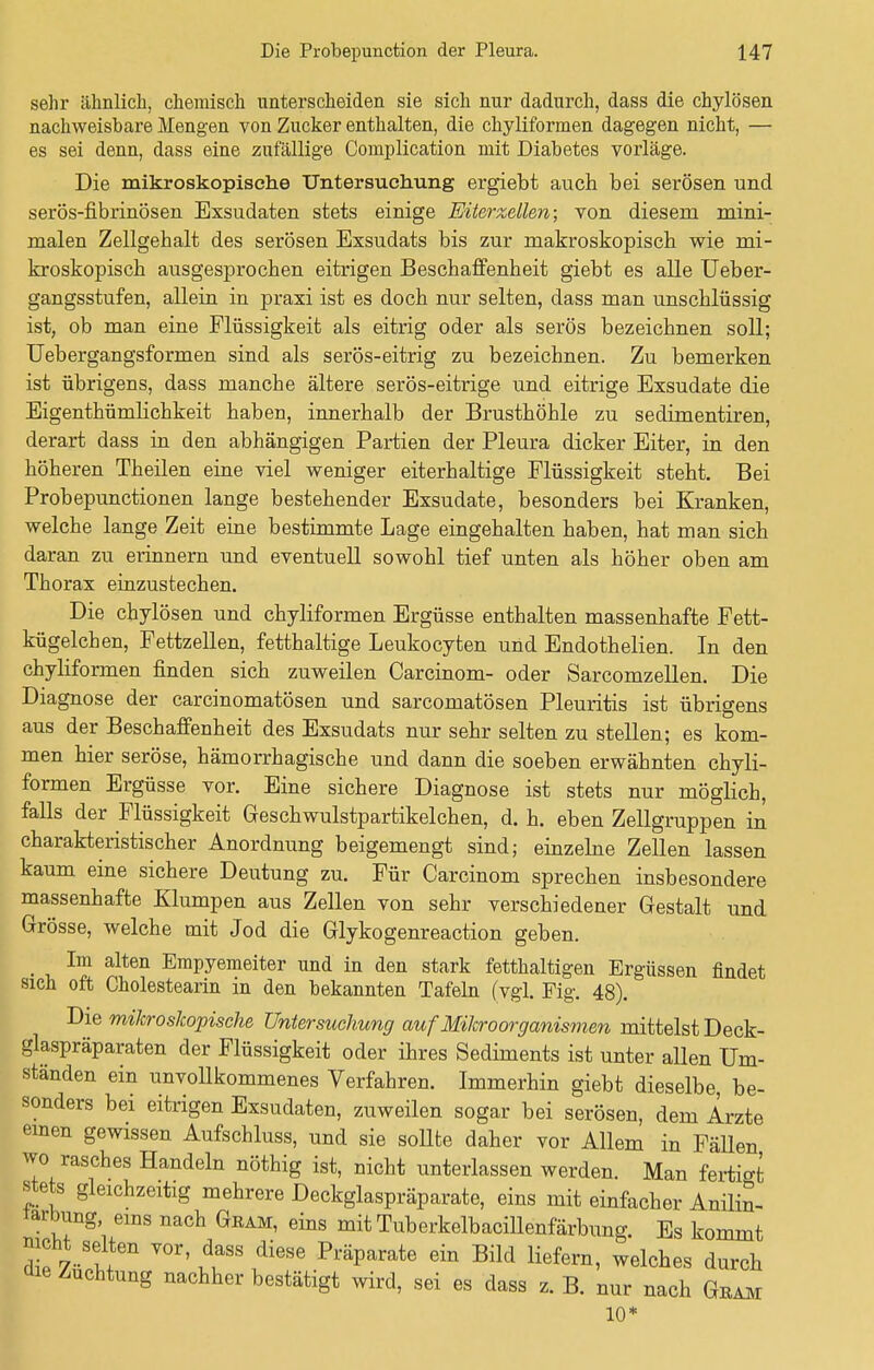 sehr ähnlich, chemisch unterscheiden sie sich nur dadurch, dass die chylösen nachweisbare Mengen von Zucker enthalten, die chyliformen dagegen nicht, — es sei denn, dass eine zufallige Coniplication mit Diabetes vorläge. Die mikroskopische Untersuchung ergiebt auch, bei serösen und serös-fibrinösen Exsudaten stets einige Eiterzellen; von diesem mini- malen Zellgehalt des serösen Exsudats bis zur makroskopisch wie mi- kroskopisch ausgesprochen eitrigen Beschaffenheit giebt es alle Ueber- gangsstufen, allein in praxi ist es doch nur selten, dass man unschlüssig ist, ob man eine Flüssigkeit als eitrig oder als serös bezeichnen soll; Uebergangsformen sind als serös-eitrig zu bezeichnen. Zu bemerken ist übrigens, dass manche ältere serös-eitrige und eitrige Exsudate die Eigenthümlichkeit haben, innerhalb der Brusthöhle zu sedimentiren, derart dass in den abhängigen Partien der Pleura dicker Eiter, in den höheren Theilen eine viel weniger eiterhaltige Flüssigkeit steht. Bei Probepunctionen lange bestehender Exsudate, besonders bei Kranken, welche lange Zeit eine bestimmte Lage eingehalten haben, hat man sich daran zu erinnern und eventuell sowohl tief unten als höher oben am Thorax einzustechen. Die chylösen und chyliformen Ergüsse enthalten massenhafte Fett- kügelchen, Fettzellen, fetthaltige Leukocyten und Endothelien. In den chyliformen finden sich zuweilen Carcinom- oder Sarcomzellen. Die Diagnose der carcinomatösen und sarcomatösen Pleuritis ist übrigens aus der Beschaffenheit des Exsudats nur sehr selten zu stellen; es kom- men hier seröse, hämorrhagische und dann die soeben erwähnten chyli- formen Ergüsse vor. Eine sichere Diagnose ist stets nur möglich, falls der Flüssigkeit Geschwulstpartikelchen, d. h. eben Zellgruppen in tisch Gr Anordnung beigemengt sind; einzelne Zellen lassen kaum eine sichere Deutung zu. Für Carcinom sprechen insbesondere massenhafte Klumpen aus Zellen von sehr verschiedener Gestalt und Grösse, welche mit Jod die Glykogenreaction geben. t Im alten Empyemeiter und in den stark fetthaltigen Ergüssen findet sich oft Cholestearin in den bekannten Tafeln (vgl. Fig. 48). Die mikroskopische Untersuchung auf Mikroorganismen mittelst Deck- glaspräparaten der Flüssigkeit oder ihres Sediments ist unter allen Um- ständen ein unvollkommenes Verfahren. Immerhin giebt dieselbe be- sonders bei eitrigen Exsudaten, zuweilen sogar bei serösen, dem Arzte einen gewissen Aufschluss, und sie sollte daher vor Allem in FäUen wo rasches Handeln nöthig ist, nicht unterlassen werden. Man fertigt stets gleichzeitig mehrere Deckglaspräparate, eins mit einfacher Anilin- larbung, eins nach Gram, eins mit Tuberkelbacillenfärbung. Es kommt nicht selten vor, dass diese Präparate ein Bild liefern, welches durch die Züchtung nachher bestätigt wird, sei es dass z. B. nur nach Gram 10*