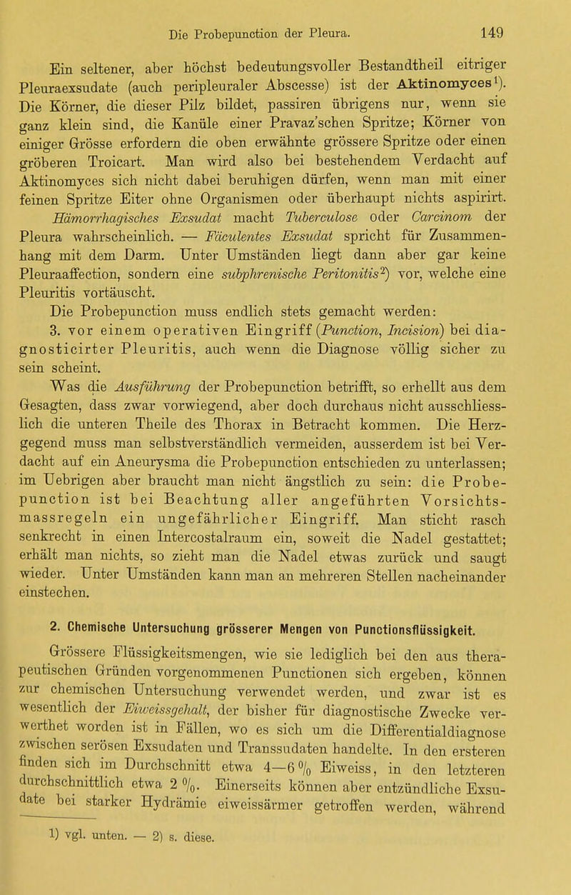 Ein seltener, aber höchst bedeutungsvoller Bestandteil eitriger Pleuraexsudate (auch peripleuraler Abscesse) ist der Aktinomyces*). Die Körner, die dieser Pilz bildet, passiren übrigens nur, wenn sie ganz klein sind, die Kanüle einer Pravaz'schen Spritze; Körner von einiger Grösse erfordern die oben erwähnte grössere Spritze oder einen gröberen Troicart. Man wird also bei bestehendem Verdacht auf Aktinomyces sich nicht dabei beruhigen dürfen, wenn man mit einer feinen Spritze Eiter ohne Organismen oder überhaupt nichts aspirirt. Hämorrhagisches Exsudat macht Tuberculose oder Garcinom der Pleura wahrscheinlich. — Fäculentes Exsudat spricht für Zusammen- hang mit dem Darm. Unter Umständen liegt dann aber gar keine Pleuraaffection, sondern eine subphrenische Peritonitis2) vor, welche eine Pleuritis vortäuscht. Die Probepunction muss endlich stets gemacht werden: 3. vor einem operativen Eingriff (Punction, Incision) bei dia- gnosticirter Pleuritis, auch wenn die Diagnose völlig sicher zu sein scheint. Was die Ausführung der Probepunction betrifft, so erhellt aus dem Gesagten, dass zwar vorwiegend, aber doch durchaus nicht ausschliess- lich die unteren Theile des Thorax in Betracht kommen. Die Herz- gegend muss man selbstverständlich vermeiden, ausserdem ist bei Ver- dacht auf ein Aneurysma die Probepunction entschieden zu unterlassen; im Uebrigen aber braucht man nicht ängstlich zu sein: die Probe- punction ist bei Beachtung aller angeführten Vorsichts- massregeln ein ungefährlicher Eingriff. Man sticht rasch senkrecht in einen Intercostalraum ein, soweit die Nadel gestattet; erhält man nichts, so zieht man die Nadel etwas zurück und saugt wieder. Unter Umständen kann man an mehreren Stellen nacheinander einstechen. 2. Chemische Untersuchung grösserer Mengen von Punctionsflüssigkeit. Grössere Flüssigkeitsmengen, wie sie lediglich bei den aus thera- peutischen Gründen vorgenommenen Punctionen sich ergeben, können zur chemischen Untersuchung verwendet werden, und zwar ist es wesentlich der Eiweissgehalt, der bisher für diagnostische Zwecke ver- werthet worden ist in Fällen, wo es sich um die Differentialdiagnose zwischen serösen Exsudaten und Transsudaten handelte. In den ersteren finden sich im Durchschnitt etwa 4—6% Eiweiss, in den letzteren durchschnittlich etwa 2 %. Einerseits können aber entzündliche Exsu- date bei starker Hydrämie eiweissärmer getroffen werden, während 1) vgl. unten. — 2) s. diese.