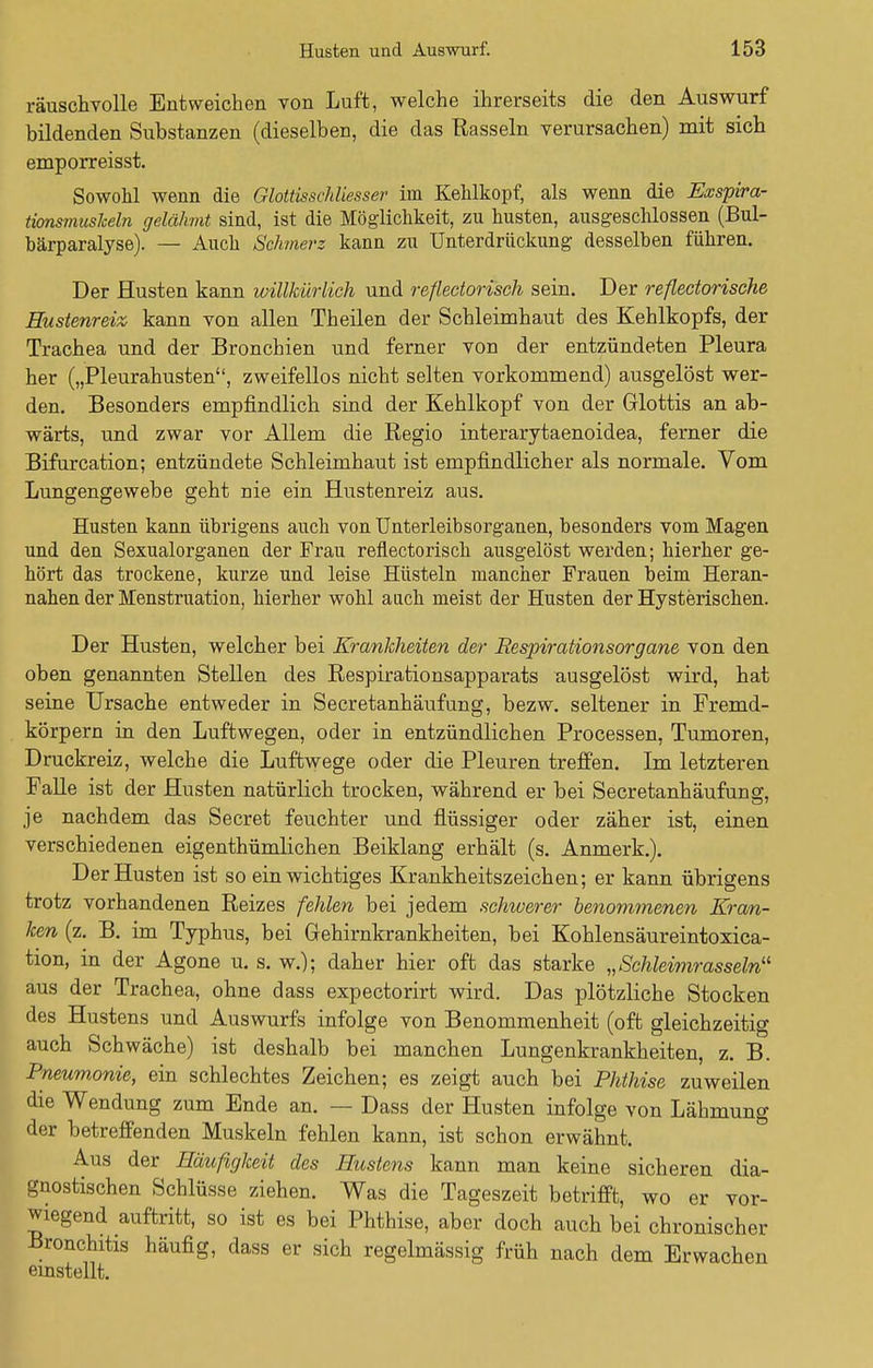 räuschvolle Entweichen von Luft, welche ihrerseits die den Auswurf bildenden Substanzen (dieselben, die das Rasseln verursachen) mit sich emporreisst. Sowohl wenn die Gloüisschliesser im Kehlkopf, als wenn die Exspira- tionsmusheln gelähmt sind, ist die Möglichkeit, zu husten, ausgeschlossen (Bul- härparalyse). — Auch Schmerz kann zu Unterdrückung desselben führen. Der Husten kann willkürlich und reflectorisch sein. Der reflectorische Hustenreiz kann von allen Theilen der Schleimhaut des Kehlkopfs, der Trachea und der Bronchien und ferner von der entzündeten Pleura her („Pleurahusten, zweifellos nicht selten vorkommend) ausgelöst wer- den. Besonders empfindlich sind der Kehlkopf von der Glottis an ab- wärts, und zwar vor Allem die Regio interarytaenoidea, ferner die Bifurcation; entzündete Schleimhaut ist empfindlicher als normale. Vom Lungengewebe geht nie ein Hustenreiz aus. Husten kann übrigens auch von Unterleibsorganen, besonders vom Magen und den Sexualorganen der Frau reflectorisch ausgelöst werden; hierher ge- hört das trockene, kurze und leise Hüsteln mancher Frauen beim Heran- nahen der Menstruation, hierher wohl auch meist der Husten der Hysterischen. Der Husten, welcher bei Krankheiten der Respirationsorgane von den oben genannten Stellen des Respirationsapparats ausgelöst wird, hat seine Ursache entweder in Secretanhäufung, bezw. seltener in Fremd- körpern in den Luftwegen, oder in entzündlichen Processen, Tumoren, Druckreiz, welche die Luftwege oder die Pleuren treffen. Im letzteren Falle ist der Husten natürlich trocken, während er bei Secretanhäufung, je nachdem das Secret feuchter und flüssiger oder zäher ist, einen verschiedenen eigenthümlichen Beiklang erhält (s. Anmerk.). Der Husten ist so ein wichtiges Krankheitszeichen; er kann übrigens trotz vorhandenen Reizes fehlen bei jedem schwerer benommenen Kran- ken (z. B. im Typhus, bei Grehirnkrankheiten, bei Kohlensäureintoxica- tion, in der Agone u. s. w.); daher hier oft das starke „Schleimrasseln11 aus der Trachea, ohne dass expectorirt wird. Das plötzliche Stocken des Hustens und Auswurfs infolge von Benommenheit (oft gleichzeitig auch Schwäche) ist deshalb bei manchen Lungenkrankheiten, z. B. Pneumonie, ein schlechtes Zeichen; es zeigt auch bei Phthise zuweilen die Wendung zum Ende an. — Dass der Husten infolge von Lähmung der betreffenden Muskeln fehlen kann, ist schon erwähnt. Aus der Häufigkeit des Hustens kann man keine sicheren dia- gnostischen Schlüsse ziehen. Was die Tageszeit betrifft, wo er vor- wiegend auftritt, so ist es bei Phthise, aber doch auch bei chronischer Bronchitis häufig, dass er sich regelmässig früh nach dem Erwachen einstellt.