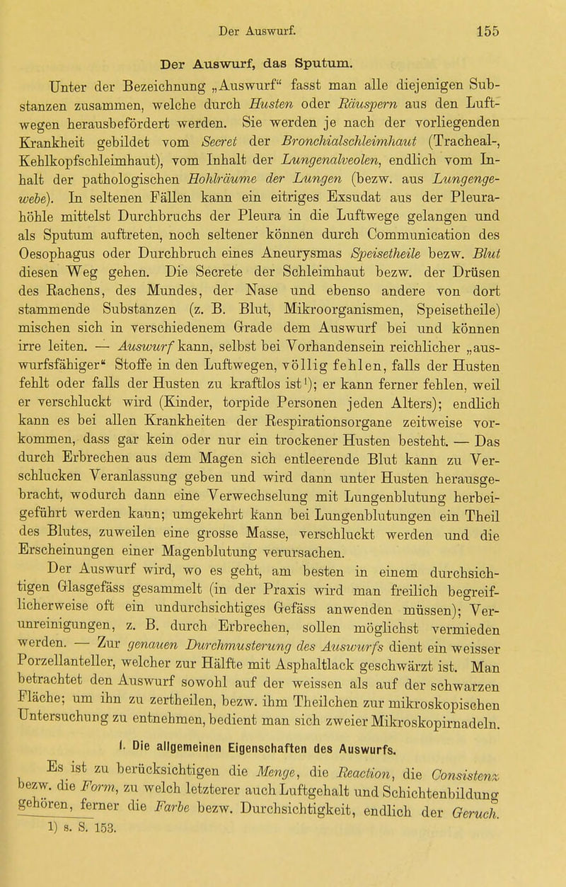 Der Auswurf, das Sputum. Unter der Bezeichnung „Auswurf fasst man alle diejenigen Sub- stanzen zusammen, welche durch Husten oder Räuspern aus den Luft- wegen herausbefördert werden. Sie werden je nach der vorliegenden Krankheit gebildet vom Secret der Bronchialschleimhaut (Tracheal-, Kehlkopfschleimhaut), vom Inhalt der Lungenalveolen, endlich vom In- halt der pathologischen Hohlräume der Lungen (bezw. aus Lungenge- webe). In seltenen Fällen kann ein eitriges Exsudat aus der Pleura- höhle mittelst Durchbruchs der Pleura in die Luftwege gelangen und als Sputum auftreten, noch seltener können durch Communication des Oesophagus oder Durchbruch eines Aneurysmas Speisetheile bezw. Blut diesen Weg gehen. Die Secrete der Schleimhaut bezw. der Drüsen des Rachens, des Mundes, der Nase und ebenso andere von dort stammende Substanzen (z. B. Blut, Mikroorganismen, Speisetheile) mischen sich in verschiedenem Grade dem Auswurf bei und können irre leiten. — Auswurf kann, selbst bei Vorhandensein reichlicher „ aus- wurfsfähiger  Stoffe in den Luftwegen, völlig fehlen, falls der Husten fehlt oder falls der Husten zu kraftlos ist1); er kann ferner fehlen, weil er verschluckt wird (Kinder, torpide Personen jeden Alters); endlich kann es bei allen Krankheiten der Respirationsorgane zeitweise vor- kommen, dass gar kein oder nur ein trockener Husten besteht. — Das durch Erbrechen aus dem Magen sich entleerende Blut kann zu Ver- schlucken Veranlassung geben und wird dann unter Husten herausge- bracht, wodurch dann eine Verwechselung mit Lungenblutung herbei- geführt werden kann; umgekehrt kann bei Lungenblutungen ein Theil des Blutes, zuweilen eine grosse Masse, verschluckt werden und die Erscheinungen einer Magenblutung verursachen. Der Auswurf wird, wo es geht, am besten in einem durchsich- tigen Grlasgefäss gesammelt (in der Praxis wird man freilich begreif- licherweise oft ein undurchsichtiges Gefäss anwenden müssen); Ver- unreinigungen, z. B. durch Erbrechen, sollen möglichst vermieden werden. — Zur genauen Durchmusterung des Auswurfs dient ein weisser Porzellanteller, welcher zur Hälfte mit Asphaltlack geschwärzt ist. Man betrachtet den Auswurf sowohl auf der weissen als auf der schwarzen Fläche; um ihn zu zertheilen, bezw. ihm Theilchen zur mikroskopischen Untersuchung zu entnehmen, bedient man sich zweier Mikroskopirnadeln. I, Die allgemeinen Eigenschaften des Auswurfs. Es ist zu berücksichtigen die Menge, die Beaciion, die Consistenz bezw. die Form, zu welch letzterer auch Luftgehalt und Schichtenbilduno- gehoren^Jerner die Farbe bezw. Durchsichtigkeit, endlich der Geruch.