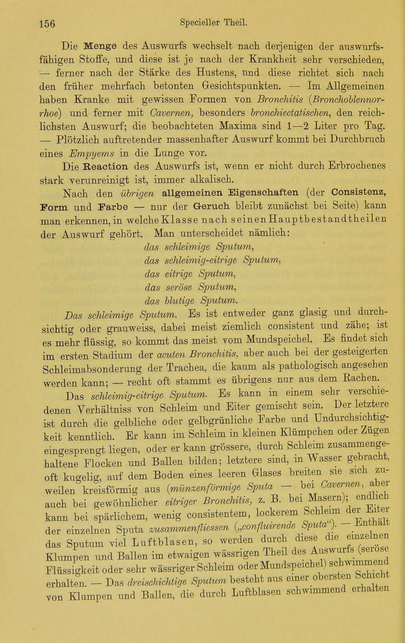 Die Menge des Auswurfs wechselt nach derjenigen der auswurfs- fähigen Stoffe, und diese ist je nach der Krankheit sehr verschieden, — ferner nach der Stärke des Hustens, und diese richtet sich nach den früher mehrfach betonten Gesichtspunkten. — Im Allgemeinen haben Kranke mit gewissen Formen von Bronchitis (Bronchoblennor- rhoe) und ferner mit Cavernen, besonders bronchiectatischen, den reich- lichsten Auswurf; die beobachteten Maxima sind 1—2 Liter pro Tag. — Plötzlich auftretender massenhafter Auswurf kommt bei Durchbruch eines Empyems in die Lunge vor. Die Reaction des Auswurfs ist, wenn er nicht durch Erbrochenes stark verunreinigt ist, immer alkalisch. Nach den übrigen allgemeinen Eigenschaften (der Consistenz, Form und Farbe — nur der Geruch bleibt zunächst bei Seite) kann man erkennen,in welcheKlasse nach seinenHauptbestandtheilen der Auswurf gehört. Man unterscheidet nämlich: das schleimige Sputum, das schleimig-eitrige Sputum, das eitrige Sputum, das seröse Sputum, das blutige Sputum. Das schleimige Sputum. Es ist entweder ganz glasig und durch- sichtig oder grauweiss, dabei meist ziemlich consistent und zähe; ist es mehr flüssig, so kommt das meist vom Mundspeichel. Es findet sich im ersten Stadium der acuten Bronchitis, aber auch bei der gesteigerten Schleimabsonderung der Trachea, die kaum als pathologisch angesehen werden kann; — recht oft stammt es übrigens nur aus dem Rachen. Das schleimig-eitrige Sputum. Es kann in einem sehr verschie- denen Verhältniss von Schleim und Eiter gemischt sein. Der letztere ist durch die gelbliche oder gelbgrünliche Farbe und Undurchsichtig- keit kenntlich. Er kann im Schleim in kleinen Klümpchen oder Zügen eingesprengt liegen, oder er kann grössere, durch Schleim zusammenge- haltene Flocken und Ballen bilden; letztere sind, in Wasser gebracht, oft kugelig, auf dem Boden eines leeren Glases breiten sie sich zu- weilen kreisförmig aus (münzenförmige Sputa - bei Cavernen aber auch bei gewöhnlicher eitriger Bronchitis, z. B. bei Masern); endüch kann bei spärlichem, wenig consistentem, lockerem Schleim der Erter der einzelnen Sputa zusammenfliessen („confluirende Sputa ). - Enthalt das Sputum viel Luftblasen, so werden durch diese die einzelnen Klumpen und Ballen im etwaigen wässrigen Theil des Auswurfs (seröse Flüssigkeit oder sehr wässriger Schleim oder Mundspeichel) «^wimmend erhalten. - Das dreiscMclüige Sputum besteht aus einer obersten Seh e von Klumpen und Ballen, die durch Luftblasen schwimmend erhalten