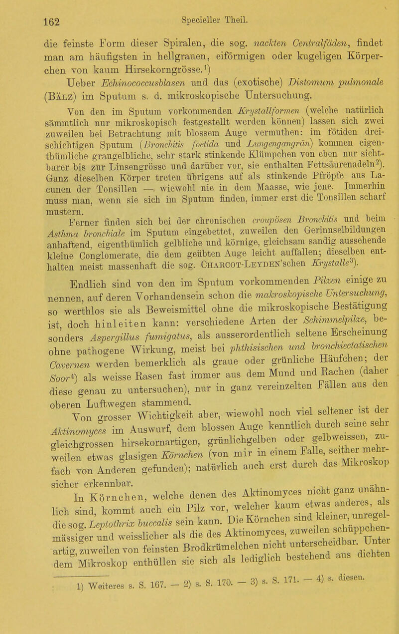 die feinste Form dieser Spiralen, die sog. nackten Gentralf öden, findet man am häufigsten in hellgrauen, eiförmigen oder kugeligen Körper- chen von kaum Hirsekorngrösse.') Ueher Echinococcusblasen und das (exotische) Distomum pulmonale (Bälz) im Sputum s. d. mikroskopische Untersuchung. Von den im Sputum vorkommenden Ery stallformen (welche natürlich sämmtlich nur mikroskopisch festgestellt werden können) lassen sich zwei zuweilen hei Betrachtung mit blossem Auge vermuthen: im fötiden drei- schichtigen Sputum (Bronchitis foetida und Lungengangrän) kommen eigen- thümliche graugelbliche, sehr stark stinkende Klümpchen von eben nur sicht- barer bis zur Linsengrösse und darüber vor, sie enthalten Fettsäurenadeln2). Ganz dieselben Körper treten übrigens auf als stinkende Pfropfe aus La- cunen der Tonsillen — wiewohl nie in dem Maasse, wie jene. Immerhin muss man, wenn sie sich im Sputum finden, immer erst die Tonsillen scharf mustern. Ferner finden sich bei der chronischen croupösen Bronchitis und beim Asthma bronchiale im Sputum eingebettet, zuweilen den Gerinnselbildungen anhaftend, eigentümlich gelbliche und körnige, gleichsam sandig aussehende kleine Conglomerate, die dem geübten Auge leicht auffallen; dieselben ent- halten meist massenhaft die sog. CHARCOT-LEYDEN'scken Krystalle*). Endlich sind von den im Sputum vorkommenden Pilzen einige zu nennen, auf deren Vorhandensein schon die makroskopische Untersuchung, so werthlos sie als Beweismittel ohne die mikroskopische Bestätigung ist, doch hinleiten kann: verschiedene Arten der Schimmelpilze, be- sonders Aspergillus fumigatus, als ausserordentlich seltene Erscheinung ohne pathogne Wirkung, meist bei phthisischen und bronchiectatischen Cavernen werden bemerklich als graue oder grünliche Häufchen; der Soor*) als weisse Rasen fast immer aus dem Mund und Rachen (daher diese genau zu untersuchen), nur in ganz vereinzelten Fällen aus den oberen Luftwegen stammend. Von crosser Wichtigkeit aber, wiewohl noch viel seltener ist dei Aktinomycl im Auswurf, dem blossen Auge kenntlich durch seine sehr gleichgroßen hirsekornartigen, grünlichgelben oder f Geissen 1- weilen etwas glasigen Körnchen (von mir m emem Me ^rrn^r- fach von Anderen gefunden); natürlich auch erst durch das Mikioskop sicher erkennbar. . „„zi^ In Körnchen, welche denen des Aktinomyces nicht ganz unähn- lich sL kommt a'ueh ein Pilz vor, welcher kaum et-— J die sog. ieptothrix buccalis sein kann. Die Körnchen sind massiger und weisslicher als die des Aktinomyces artig, zuweilen von feinsten Brodkrümelchen ^^^^^ dem Mikroskop enthüllen sie sich als lediglich bestehend aus dichten ^eres s. S. 167. - 2) , S. 170. - 3) s. S. 171. - 4) , diesen.