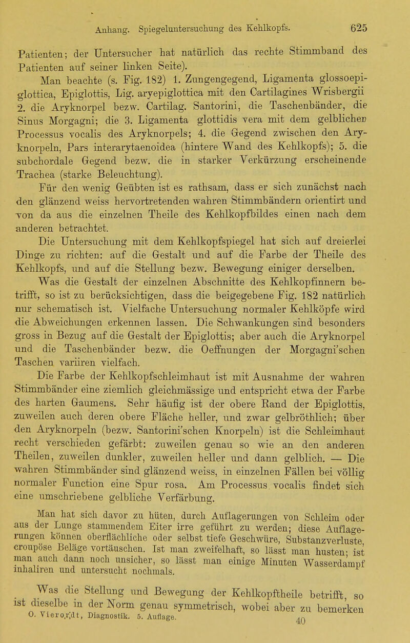 Patienten; der Untersucher hat natürlich das rechte Stimmband des Patienten auf seiner linken Seite). Man beachte (s. Fig. 182) 1. Zungengegend, Ligamenta glossoepi- glottica, Epiglottis, Lig. aryepiglottica mit den Cartilagines Wrisbergii 2. die Aryknorpel bezw. Cartilag. Santorini, die Taschenbänder, die Sinus Morgagni; die 3. Ligamenta glottidis vera mit dem gelblicher? Processus vocalis des Aryknorpels; 4. die Gegend zwischen den Ary- knorpeln, Pars interarytaenoidea (hintere Wand des Kehlkopfs); 5. die subchordale Gegend bezw. die in starker Verkürzung erscheinende Trachea (starke Beleuchtung). Für den wenig Geübten ist es rathsam, dass er sich zunächst nach den glänzend weiss hervortretenden wahren Stimmbändern orientirt und Ton da aus die einzelnen Theile des Kehlkopfbildes einen nach dem anderen betrachtet. Die Untersuchung mit dem Kehlkopfspiegel hat sich auf dreierlei Dinge zu richten: auf die Gestalt und auf die Farbe der Theile des Kehlkopfs, und auf die Stellung bezw. Bewegung einiger derselben. Was die Gestalt der einzelnen Abschnitte des Kehlkopfinnern be- trifft, so ist zu berücksichtigen, dass die beigegebene Fig. 182 natürlich nur schematisch ist. Vielfache Untersuchung normaler Kehlköpfe wird die Abweichungen erkennen lassen. Die Schwankungen sind besonders gross in Bezug auf die Gestalt der Epiglottis; aber auch die Aryknorpel und die Taschenbänder bezw. die Oeffnungen der Morgagni'schen Taschen variiren vielfach. Die Farbe der Kehlkopfschleimhaut ist mit Ausnahme der wahren Stimmbänder eine ziemlich gleichmässige und entspricht etwa der Farbe des harten Gaumens. Sehr häufig ist der obere Rand der Epiglottis, zuweilen auch deren obere Fläche heller, und zwar gelbröthlich; über den Aryknorpeln (bezw. Santorini'schen Knorpeln) ist die Schleimhaut recht verschieden gefärbt: zuweilen genau so wie an den anderen Theilen, zuweilen dunkler, zuweilen heller und dann gelblich. — Die wahren Stimmbänder sind glänzend weiss, in einzelnen Fällen bei völlig normaler Function eine Spur rosa. Am Processus vocalis findet sich eine umschriebene gelbliche Verfärbung. Man hat sich davor zu hüten, durch Auflagerungen von Schleim oder aus der Lunge stammendem Eiter irre geführt zu werden; diese Auflage- rungen können oberflächliche oder selbst tiefe Geschwüre, Substanzverluste croupöse Beläge vortäuschen. Ist man zweifelhaft, so lässt man husten- ist man auch dann noch unsicher, so lässt man einige Minuten Wasserdamnf mhahren und untersucht nochmals. Was die Stellung und Bewegung der Kehlkopftheile betrifft so ist dieselbe in der Norm genau symmetrisch, wobei aber zu bemerken O. Viero.iv.lt, Diagnostik. 5. Auflage. 4Q