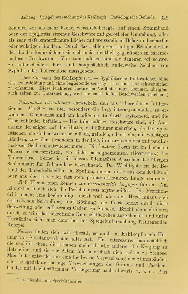 kommen vor als mehr flache, weisslich belegte, auf einem Stimmband oder der Epiglottis sitzende Geschwüre mit gerötheter Umgebung, oder als sehr tiefe kraterförmige Löcher mit weissgelbem Belag und scharfen oder wulstigen Rändern. Durch das Fehlen von knotigen Erhabenheiten der Eänder kennzeichnen sie sich meist deutlich gegenüber den carcino- matösen Geschwüren. Von tuberculösen sind sie dagegen oft schwer zu unterscheiden; hier sind hauptsächlich anderweite Zeichen von Syphilis oder Tuberculose massgebend. Ueber Gummata des Kehlkopfs s. u. — Syphilitische Infiltrationen ohne Geschwürsbildung und ohne begleitende sonstige Lues sind sehr schwer sicher zu erkennen. Diese leichteren luetischen Veränderungen kommen übrigens auch selten zur Untersuchung, weil sie meist keine Beschwerden machen. >) Tuberculose Ulcerationen entwickeln sich aus tuberculösen Infiltra- tionen. Als Sitz ist hier besonders die Reg. interarytaenoidea zu er- wähnen. Demnächst sind am häufigsten die Cartt. arytaenoid. und die Taschenbänder befallen. — Die tuberculösen Geschwüre sind, mit Aus- nahme derjenigen auf der Glottis, viel häufiger mehrfach, als die syphi- litischen; sie sind entweder sehr flach, gelblich, oder tiefer, mit wulstigen Rändern, zuweilen, besonders in der Reg. interarytaenoidea mit papillo- matösen Schleimhautwucherungen. Die letztere Form ist im höchsten Maasse charakteristisch, wo nicht pathognomonisch (Gottstein) für Tuberculose. Ferner ist ein blasses ödematöses Aussehen der übrigen Schleimhaut für Tuberculose bezeichnend. Das Wichtigste ist der Be- fund der Tuberkelbacillen im Sputum, mögen diese aus dem Kehlkopf oder aus der stets oder fast stets primär erkrankten Lunge stammen. Tiefe Ulcerationen können zur Perichondritis laryngea führen. Am häufigsten findet sich die Perichondritis arytaenoidea. Die Perichon- dritis macht eine hochgradige, meist weit über den Herd hinaus sich erstreckende Schwellung und Röthung; sie führt leicht durch diese Schwellung oder collaterales Oedem zu Stenose. Bricht sie nach innen durch, so wird das nekrotische Knorpelstückchen ausgehustet, und unter Umstanden sieht man dann bei der Spiegeluntersuchung freiliegenden Knorpel. ö Narben finden sich, wie überall, so auch im Kehlkopf nach Hei- lung von Substanzverlusten .aller Art. Uns interessiren hauptsächlich die syphilitischen; diese haben mehr als alle anderen die Neigung zu Retraktion und sie vor Allem führen deshalb nicht selten zu Stenose. Man findet entweder nur eine theilweise Verwachsung der Stimmbänder, oder ausgedehnte narbige Verwachsungen der Stimm- und Taschen- bander mit trichterförmiger Verengerung nach abwärts, u. a. m. Aus 1) s. hierüber die Specialschriften.