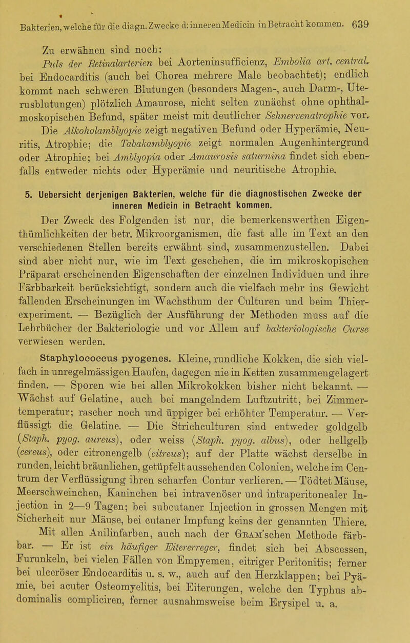 Zu erwähnen sind noch: Puls der Retinalarterien bei Aorteninsufficienz, Embolia art. central, bei Endocarditis (auch bei Chorea mehrere Male beobachtet); endlich kommt nach schweren Blutungen (besonders Magen-, auch Darm-, Ute- rusblutungen) plötzlich Amaurose, nicht selten zunächst ohne ophthal- moskopischen Befund, später meist mit deutlicher Sehnervenatrophie Tor, Die Alkoholamblyopie zeigt negativen Befund oder Hyperämie, Neu- ritis, Atrophie; die Tabakamblyopie zeigt normalen Augenhintergrund oder Atrophie; bei Amblyopia oder Amaurosis saturnina findet sich eben- falls entweder nichts oder Hyperämie und neuritische Atrophie. 5. Uebersicht derjenigen Bakterien, welche für die diagnostischen Zwecke der inneren Medicin in Betracht kommen. Der Zweck des Folgenden ist nur, die bemerkenswerthen Eigen- tümlichkeiten der betr. Mikroorganismen, die fast alle im Text an den verschiedenen Stellen bereits erwähnt sind, zusammenzustellen. Dabei sind aber nicht nur, wie im Text geschehen, die im mikroskopischen Präparat erscheinenden Eigenschaften der einzelnen Individuen und ihre Färbbarkeit berücksichtigt, sondern auch die vielfach mehr ins Gewicht fallenden Erscheinungen im Wachsthum der Culturen und beim Thier- experiment. — Bezüglich der Ausführung der Methoden muss auf die Lehrbücher der Bakteriologie und vor Allem auf bakteriologische Curse verwiesen werden. Staphyloeoeous pyogenes. Kleine, rundliche Kokken, die sich viel- fach in unregelmässigen Haufen, dagegen nie in Ketten zusammengelagert finden. — Sporen wie bei allen Mikrokokken bisher nicht bekannt. — Wächst auf Gelatine, auch bei mangelndem Luftzutritt, bei Zimmer- temperatur; rascher noch und üppiger bei erhöhter Temperatur. — Ver- flüssigt die Gelatine. — Die Strichculturen sind entweder goldgelb (Staph. pyog. aureus), oder weiss (Staph. pyog. albus), oder hellgelb (cereus), oder citronengelb (citreus); auf der Platte wächst derselbe in runden, leicht bräunlichen, getüpfelt aussehenden Colonien, welche im Cen- trum der Verflüssigung ihren scharfen Contur verlieren. — Tödtet Mäuse, Meerschweinchen, Kaninchen bei intravenöser und intraperitonealer In- jection in 2—9 Tagen; bei subcutaner Injection in grossen Mengen mit Sicherheit nur Mäuse, bei cutaner Impfung keins der genannten Thiere. Mit allen Anilinfarben, auch nach der GßAM'schen Methode färb- bar. — Er ist ein häufiger Eitererreger, findet sich bei Abscessen, Furunkeln, bei vielen Fällen von Empyemen, eitriger Peritonitis; ferner bei ulceröser Endocarditis u. s. w., auch auf den Herzklappen; bei Pyä- mie, bei acuter Osteomyelitis, bei Eiterungen, welche den Typhus ab- dominalis compliciren, ferner ausnahmsweise beim Erysipel u. a.