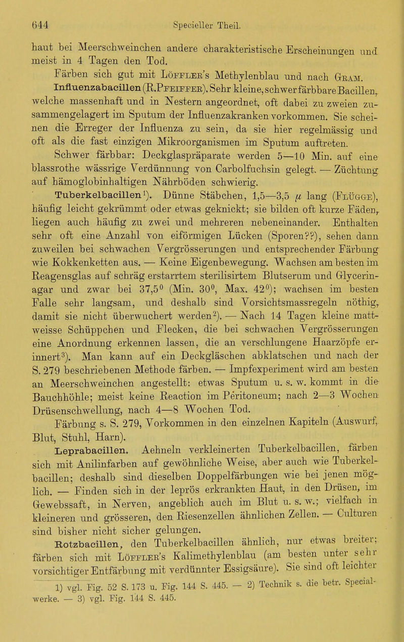 haut bei Meerschweinchen andere charakteristische Erscheinungen und meist in 4 Tagen den Tod. Färben sich gut mit Löfeler's Methylenblau und nach Gram. Influenzabaeillen (R.Peeieeer). Sehr kleine, schwer färbbare Bacillen, welche massenhaft und in Nestern angeordnet, oft dabei zu zweien zu- sammengelagert im Sputum der Influenzakranken vorkommen. Sie schei- nen die Erreger der Influenza zu sein, da sie hier regelmässig und oft als die fast einzigen Mikroorganismen im Sputum auftreten. Schwer färbbar: Deckglaspräparate werden 5—10 Min. auf eine blassrothe wässrige Verdünnung von Carbolfuchsin gelegt. — Züchtung auf hämoglobinhaltigen Nährböden schwierig. Tuberkelbacillenl). Dünne Stäbchen, 1,5—3,5 (i lang (Flügge), häufig leicht gekrümmt oder etwas geknickt; sie bilden oft kurze Fädenr liegen auch häufig zu zwei und mehreren nebeneinander. Enthalten sehr oft eine Anzahl von eiförmigen Lücken (Sporen??), sehen dann zuweilen bei schwachen Vergrösserungen und entsprechender Färbung wie Kokkenketten aus. — Keine Eigenbewegung. Wachsen am besten im Reagensglas auf schräg erstarrtem sterilisirtem Blutserum und Glycerin- agar und zwar bei 37,5° (Min. 30°, Max. 42°); wachsen im besten Falle sehr langsam, und deshalb sind Vorsichtsmassregeln nöthigr damit sie nicht überwuchert werden2). — Nach 14 Tagen kleine matt- weisse Schüppchen und Flecken, die bei schwachen Vergrösserungen eine Anordnung erkennen lassen, die an verschlungene Haarzöpfe er- innert3). Man kann auf ein Deckgläschen abklatschen und nach der S. 279 beschriebenen Methode färben. — Impfexperiment wird am besten an Meerschweinchen angestellt: etwas Sputum u. s. w. kommt in die Bauchhöhle; meist keine Reaction im Peritoneum; nach 2—3 Wochen Drüsenschwellung, nach 4—8 Wochen Tod. Färbung s. S. 279, Vorkommen in den einzelnen Kapiteln (Auswurf,. Blut, Stuhl, Harn). Leprabaeillen. Aehneln verkleinerten Tuberkelbacillen, färben sich mit Anilinfarben auf gewöhnliche Weise, aber auch wie Tuberkel- bacillen; deshalb sind dieselben Doppelfärbungen wie bei jenen mög- lich. — Finden sich in der leprös erkrankten Haut, in den Drüsen, im Gewebssaft, in Nerven, angeblich auch im Blut u. s. w.; vielfach in kleineren und grösseren, den Riesenzellen ähnlichen Zellen. — Culturen sind bisher nicht sicher gelungen. Rotzbacillen, den Tuberkelbacillen ähnlich, nur etwas breiter: färben sich mit Löfeler's Kalimethylenblau (am besten unter^sehr vorsichtiger Entfärbung mit verdünnter Essigsäure). Sie sind oft leichter  1) vgl. Fig. 52 S. 173 u. Fig. 144 S. 445. - 2) Technik s. die betr. Special- werke. — 3) vgl. Fig. 144 S. 445.