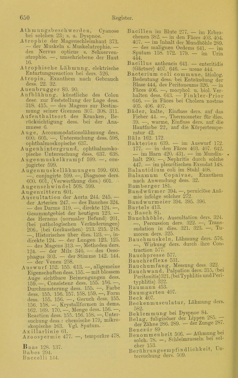 A t h in u n g sb e s ch w e r d e n, Cyanose bei solchen 23; s. a. Dyspnoe. Atrophie der Magenschleimhaut 373. — der Muskeln s. Muskelatrophie. — des Nervus opticus s. Sehnerven- atrophie. —, umschriebene der Haut 16. Atrophische Lähmung, elektrische Entartungsreaction bei ders. 526. Atropin, Exanthem nach Gebrauch dess. 22. 32. Auenbrugger 89. 90. Aufblähung, künstliche des Colon desc. zur Feststellung der Lage dess. 318. 415. — des Magens zur Bestim- mung seiner Grenzen 307. 30S. 311. Aufenthaltsort des Kranken, Be- rücksichtigung dess. bei der Ana- mnese 6. Auge, Accommodationslähmung dess. 600. 605. —, Untersuchung dess. 598, ophthalmoskopische 637. Augenhintergrund, ophthalmosko- pische Untersuchung dess. 637. 638. Augenmuskelkrampf 599. —, con- jugirter 599. Augenmuskellähmungen 599. 600. —, conjugirte 599. —, Diagnose ders. 600. 601, (Verwerthung dies.) 601. Augenschwindel 508. 599. Augenzittern 601. Auscultation der Aorta 244. 245. — der Arterien 247. — des Bauches 324. — des Darms 319. —, direkte 124. —, Gesammtgebiet der heutigen 123. — des Herzens (normaler Befund) 201, (bei pathologischen Veränderungen) 206. (bei Geräuschen) 213. 215. 218. —, Historisches über dies. 123. —, in- direkte 124. — der Lungen 123. 125. — des Magens 313. —, Methoden ders. 124. — der Milz 346. — des Oeso- phagus 303. — der Stimme 142. 144. — der Venen 258. Auswurf 152. 155. 613. —, allgemeine Eigenschaften dess. 155.—mit blossem Auge sichtbare Beimengungen dess. 159.—, Consistenz dess. 155. 156.—, Durchmusterung dess. 155. —, Farbe dess. 155. 156. 157.158.159. —, Form dess. 155. 156. —, Geruch dess. 155. 156. 158. —, Krystallformen in dems. 162. 169. 170. —, Menge dess. 156. — Reaction dess. 155. 156.15S._—, Unter- suchung dess.: chemische 179, mikro- skopische 163. Vgl. Sputum. Axillarlinie 61. Azoospermie 477. —, temporäre 478. Baas 128. 137. Babes 294. Baccelli 144. Bacillen im Blute 277. — im Erbro- chenen 382. — in den Fäces 403. 404. 407. — im Inhalt der Mundhöhle 289. — des malignen Oedems 641. — im Sputum 15S. 172. 179. — im Urin 444. Bacillus anthracis 641. — enter iridis (Gärtner) 407. 646. — ureae 444. Bacterium coli commune, ätiolog. Bedeutung dess. bei Entzündung der Blase 444, des Peritoneums 326. — in Fäces 406. —, morphol. u. biol. Ver- halten dess. 643. — Finkler - P rio r 646. — in Fäces bei Cholera nostras 405. 406. 407. Bäder, kalte, Einfhiss ders. auf das Fieber 44. —, Thermometer für dies. 39. —, warme, Einfhiss ders. auf die Hautfarbe 22, auf die Körpertempe- ratur 42. Bälz 162. 172. Bakterien 639. — im Auswurf 172. 177. — in den Fäces 403. 407. 642. — im Harn 420. 431. — im Mundin- halt 290. —, Nephritis durch solche 447. — im pleuritischen Exsudat 14S. Balantidium coli im Stuhl 40s. Balsamum Copaivae, Exanthem nach Anwendung dess. 32. Bamberger 181. Bandwürmer 394. —, pernieiöse Anä- mie infolge solcher 272. Bandwurmeier 394. 395. 396. Bartels 413. v. Bäsch 81. Bauchhöhle, Auscultation ders. 324. —, Percussion ders. 322. —, Tran>- sudation in dies. 321. 323. —, Tu- moren ders. 325. Bauchmuskeln, Lähmung ders. 576. —, Wirkung ders. durch ihre Con- traction 577. Bauchpresse 577. Bauchreflexe 531. Bauchumfang, Messung dess. 322. Bauch wand, Palpation ders. 315, (bei Peritonitis) 321, (beiTyphlitis und Peri- typhlitis) 322. Bau mann 453. Baumgarten 407. Beck 407. Beckenmusculatur, Lähmung ders. Beklemmung bei Dyspnoe 84. Belag, fuliginöser der Lippen > >. — der Zähne 286. 289. — der Zunge 287. Benczür S9 . . Benommenheit 506. — Athmungbei solch. 78. —, Schleimrasseln bei sol- cher 153. . T- Berührungsempfindlichkeit, i n- tersuchung ders. 509.