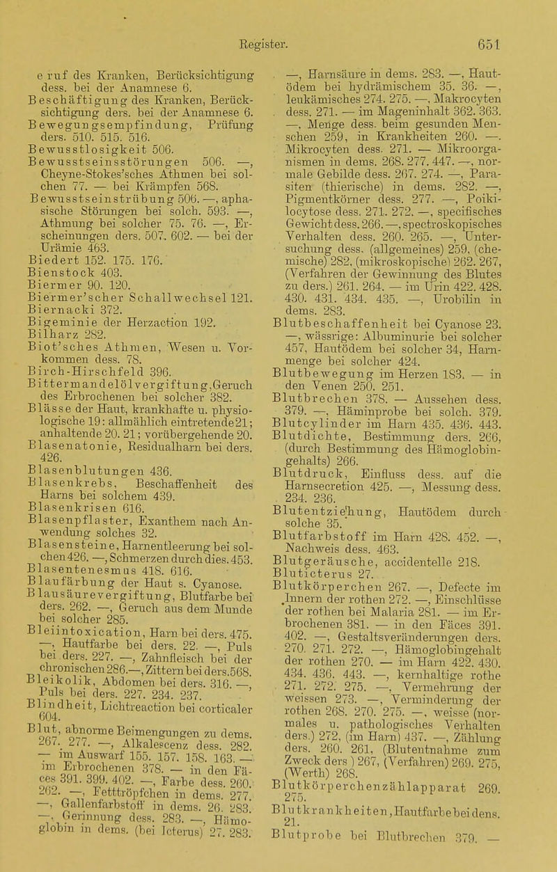 e ruf des Kranken, Berücksichtigung dess. bei der Anamnese 6. Beschäftigung des Kranken, Berück- sichtigung ders. bei der Anamnese 6. B ewegun gs empfind ung, Prüfung ders. 510. 515. 516. Bewusstlosigkeit 506. Bewusstseinsstörungen 506. —, Cheyne-Stokes'sches Athmen bei sol- chen 77. — bei Krämpfen 568. Bewusstseinstrübung 50b. —, apha- sische Störungen bei solch. 593. —, Athmung bei solcher 75. 76. —, Er- scheinungen ders. 507. 602. — bei der Urämie 463. Biedert 152. 175. 176. Bienstock 403. Biermer 90. 120. Biermer'scher Schall Wechsel 121. Biernacki 372. Bigeminie der Herzaction 192. Bilharz 282. Biot'sches Athmen, Wesen u. Vor- kommen dess. 78. Birch-Hirschfeld 396. Bittermandelöl Vergiftung,Geruch des Erbrochenen bei solcher 382. Blässe der Haut, krankhafte u. physio- logische 19: allmählich eintretende21; anhaltende 20. 21; vorübergehende 20. Blasenatonie, Residualham bei ders. 426. Blasenblutungen 436. Blasenkrebs, Beschaffenheit des Harns bei solchem 439. Blasenkrisen 616. Blasenpflaster, Exanthem nach An- wendung solches 32. Blasensteine, Harnentleerung bei sol- chen 426. —, Schmerzen durch dies. 453. Blasentenesmus 418. 616. Blaufärbung der Haut s. Cyanose. Blausäurevergiftung, Blutfarbe bei ders. 262. —, Geruch aus dem Munde bei solcher 285. Bleiintoxication, Hain bei ders. 475. —, Hautfarbe bei ders. 22. —, Puls bei ders. 227. —, Zahnfleisch bei der chronischen 286.—, Zittern bei ders.568. Uieikolik, Abdomen bei ders. 316 — Puls bei ders. 227. 234. 237. Blindheit, Lichtreaction bei corticaler 604. 7!!.-' ^orme Beimengungen zu dems. ^o/._ la. — Alkalescenz dess. 282 — im Auswarf 155. 157. 158. 163. — im Erbrochenen 378. — in den Fa- ßte 391. 39». 402. Farbe dess. 260. -''-—> Fetttröpfchen in dems. 277. —, ballenfarbstoff in dems. 26 283 -.Gerinnung dess. 283. —, Hämo- globin in dems. (bei Icterus) 27 283 . —, Harnsäure in dems. 283. —. Haut- ödem bei hydrämischem 35. 36. —, leukämisches 274. 275. —, Makrocyten . dess. 271. — im Mageninhalt 362. 363. —, Menge dess. beim gesundeu Men- schen 259, in Krankheiten 260. —. Mikrocyten dess. 271. — Mikroorga- nismen in dems. 268. 277. 447. —, nor- male Gebilde dess. 267. 274. —, Para- siten (thierische) in dems. 2S2. —, Pigmentkörner dess. 277. —, Poiki- locytose dess. 271. 272. —, specifisches Gewicht dess. 266. —, spectroskopisches Verhalten dess. 260. 265. —, Unter- suchung dess. (allgemeines) 259, (che- mische) 282, (mikroskopische) 262. 267, (Verfahren der Gewinnung des Blutes zu ders.) 261. 264. — im Urin 422. 428. 430. 431. 434. 435. —, Urobilin in dems. 2S3. Blutbeschaffenheit bei Cyanose 23. —, wässrige: Albuminurie bei solcher 457, Ha-utödem bei solcher 34, Harn- menge bei solcher 424. Blutbewegung im Herzen 1S3. — in den Venen 250. 251. Blutbrechen 378. — Aussehen dess. 379. —. Häminprobe bei solch. 379. Blutcylinder im Harn 435. 436. 443. Blut dichte, Bestimmung ders. 266, (durch Bestimmung des Hämoglobin- gehalts) 266. Blutdruck, Einfluss dess. auf die Harnsecretion 425. —, Messung dess. . 234. 236. Blutentzie'hung, Hautödem durch solche 35. Blutfarbstoff im Harn 428. 452. —, Nachweis dess. 463. Blutgeräusche, accidentelle 218. Bluticterus 27. Blutkörperchen 267. —, Defecte im .Innern der rothen 272. —, Einschlüsse der rothen bei Malaria 281. — im Er- brochenen 381. — in den Fäces 391. 402. —, Gestaltsveränderungen ders. 270. 271. 272. —, Hämoglobingehalt der rothen 270. — im Harn 422. 430. 434. 436. 443. —, kernhaltige rothe 271. 272. 275. —, Vermehrung der weissen 273. —. Verminderung der rothen 268. 270. 275. -, weisse (nor- males u. pathologisches Verhalten ders.) 272, (im Harn) 437. —, Zähluno- ders. 260. 261, (Blutentnahme zum Zweck ders ) 267, (Verfahren) 269. 275 (Werth) 26S. B1 utk ö rp er ch en z ählap p ar at 269. 275. P. In tkr ankh ei t en,Haufcfii vi,e bei .Ions. Blutprobe bei Blutbrechen 370. —