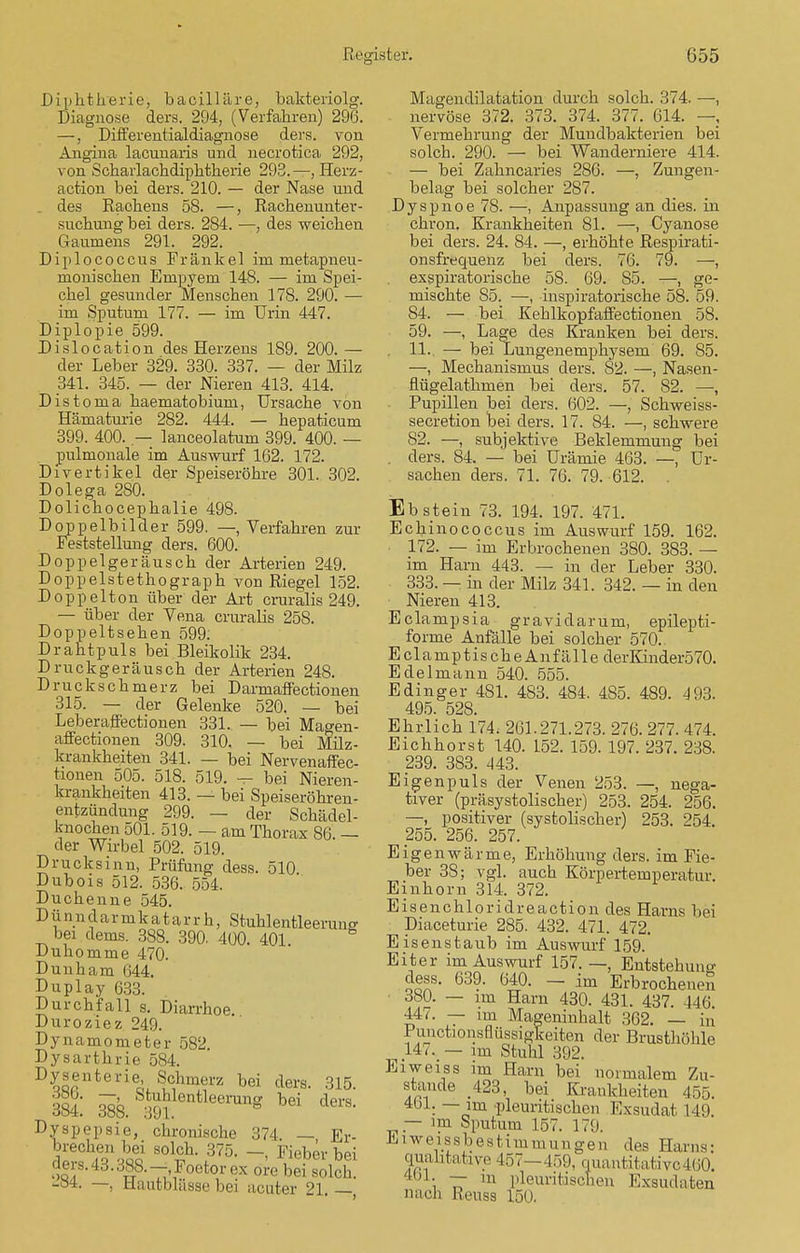 Diphtherie, bacilläre, bakteriolg. Diagnose ders. 294, (Verfahren) 296. —, Differentialdiagnose ders. von Angina lacunaris und necrotica 292, von Scharlachdiphtherie 293.—, Herz- action bei ders. 210. — der Nase und . des Rachens 58. —, Rachenunter- suchung bei ders. 284. —, des weichen Gaumens 291. 292. Diplococcus Frankel im metapneu- monischen Empyem 148. — im Spei- chel gesunder Menschen 178. 290. — im Sputum 177. — im Urin 447. Diplopie 599. Dislocation des Herzens 189. 200.— der Leber 329. 330. 337. — der Milz 341. 345. — der Nieren 413. 414. Distonia haematobium, Ursache von Hämaturie 282. 444. — hepaticum 399. 400. — lanceolatum 399. 400. — pulmonale im Auswurf 162. 172. Divertikel der Speiseröhre 301. 302. Dolega 280. Dolichocephalie 498. Doppelbilder 599. —, Verfahren zur Feststellung ders. 600. Doppelgeräusch der Arterien 249. Doppelstethograph von Riegel 152. Doppelton über der Art cruralis 249. — über der Vena cruralis 258. Doppeltsehen 599. Drahtpuls bei Bleikolik 234. Druckgeräusch der Arterien 248. Druckschmerz bei Darmaffectionen 315. — der Gelenke 520. — bei Leberaffectionen 331. — bei Mao-en- affectionen 309. 310. — bei Milz- krankheiten 341. — bei Nervenaffec- tionen 505. 518. 519. — bei Nieren- krankheiten 413. — bei Speiseröhren- entzündung 299. — der Schädel- knochen 501. 519. — am Thorax 86. — der Wirbel 502. 519. Drucksinn, Prüfung dess. 510 Dubois 512. 536. 554. Duchenne 545. Dünndarmkatarrh, Stuklentleeruus bei dems. 388. 390. 400. 401 Duhomme 470. Dunham 644. Duplay 633. Durchfall s. Diarrhoe. Duroziez 249. Dynamometer 582. Dysarthrie 584. Dysenterie, Schmerz bei ders. 315. it ük m ntleerung bei ders- Dyspepsie, chronische 374, — Er- solch. 375. Fieber bei ders. 43.388.-, Poetor ex ore bei solch. -84. —, tlautblässe bei acuter 21. — Magendilatation durch solch. 374. —, nervöse 372. 373. 374. 377. 614. — Vermehrung der Mundbakterien bei solch. 290. — bei Wanderniere 414. — bei Zahncaries 286. —, Zungen- belag bei solcher 287. Dyspnoe 78. —, Anpassung an dies, in chron. Krankheiten 81. —, Cyanose bei ders. 24. 84. —, erhöhte Respirati- onsfrequenz bei ders. 76. 79. —, exspiratorische 58. 69. 85. —, ge- mischte 85. —, inspiratorische 58. 59. 84. — bei Kehlkopfaffectionen 58. 59. —, Lage des Kranken bei ders. . 11.. — bei Lungenemphysem 69. 85. —, Mechanismus ders. 82. —, Nasen- flügelathmen bei ders. 57. 82. —, Pupillen bei ders. 602. —, Schweiss- secretion bei ders. 17. 84. —, schwere 82. —, subjektive Beklemmung bei . ders. 84. — bei Urämie 463. —, Ur- sachen ders. 71. 76. 79. 612. . Ebstein 73. 194. 197. 471. Echinococcus im Auswurf 159. 162. 172. — im Erbrochenen 380. 383. — im Harn 443. — in der Leber 330. 333. — in der Milz 341. 342. — in den Nieren 413. Eclampsia gravidarum, epilepti- forme Anfälle bei solcher 570. EclamptischeAnfälle derKinder570. Edelmann 540. 555. Edinger 481. 483. 484. 485. 489. 493. 495. 528. Ehrlich 174. 261.271.273. 276. 277. 474. Eichhorst 140. 152. 159. 197. 237. 238. 239. 383. 443. Ei gen puls der Venen 253. —, nega- tiver (präsystolischer) 253. 254. 256. —, positiver (systolischer) 253. 254. 255. 256. 257. Eigenwärme, Erhöhung ders. im Fie- ber 38; vgl. auch Körpertemperatur. Einhorn 314. 372. Eisenchloridreaction des Harns bei Diaceturie 285. 432. 471. 472. Eisenstaub im Auswurf 159.' Eiter im Auswurf 157. —, Entstehung dess. 639. 640. — im Erbrochene^ 380. — im Harn 430. 431. 437. 447. — im Mageninhalt 362. — in Puiictionsnüssigkeiten der Brusthöhle 147. — im Stuhl 392. Ei weiss im Harn bei normalem Zu- stande 423, bei Krankheiten 455. 461. — im pleuritischcn Exsudat 149. _ — im Sputum 157. 179. Eiweissbestimmungen des Harns: qualitative 457—459, quantitative 460. i TT m Identischen Exsudaten nach Reusa 150.