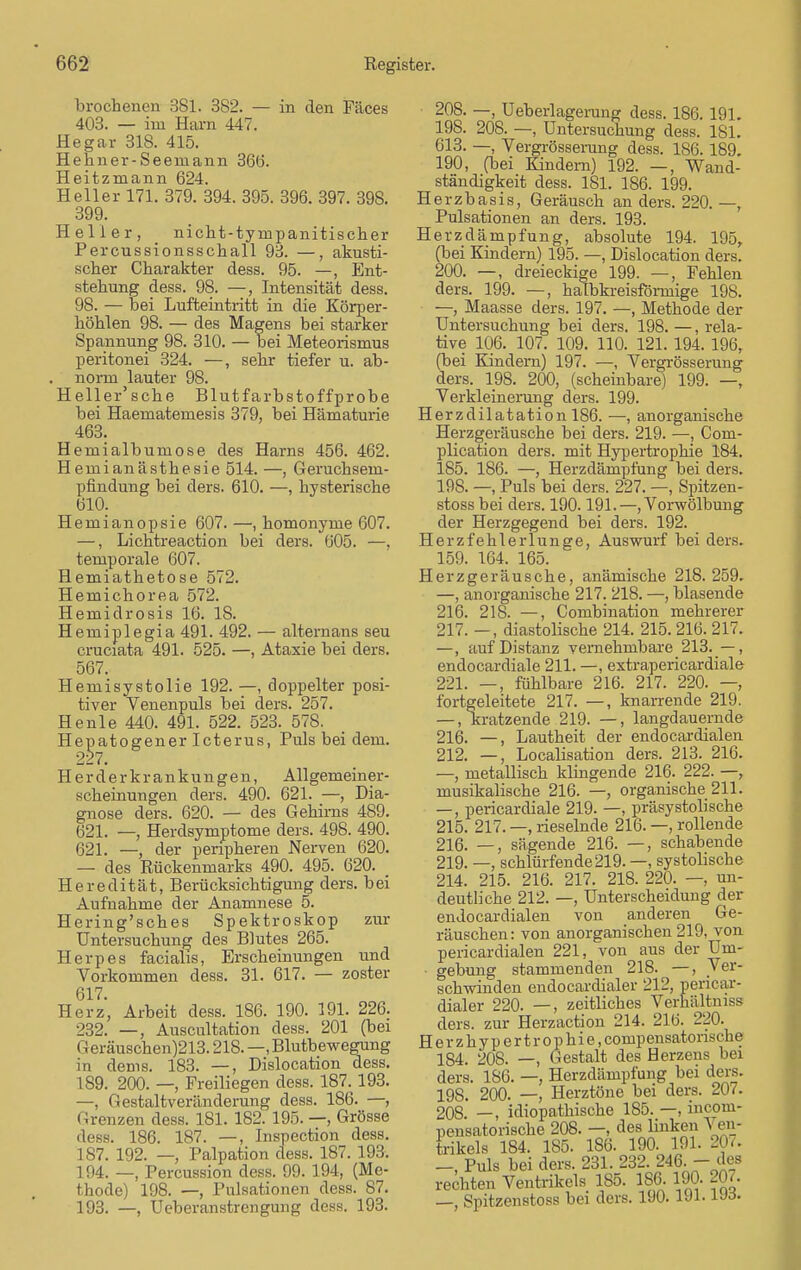 brochenen 381. 382. — in den Fäces 403. — im Harn 447. Hegar 318. 415. Hehner-Seeniann 366. Heitzmann 624. Heller 171. 379. 394. 395. 396. 397. 398. 399. Heller, _ nicht-tyinpanitischer Percussionsschall 93. —, akusti- scher Charakter dess. 95. —, Ent- stehung dess. 98. —, Intensität dess. 98. — bei Lufteintritt in die Körper- höhlen 98. — des Magens bei starker Spannung 98. 310. — bei Meteorismus peritonei 324. —, sehr tiefer u. ab- . norm lauter 98. Heller'sche Blutfarbstoffprobe bei Haematemesis 379, bei Hämaturie 463. Hemialbumose des Harns 456. 462. Hemianästhesie 514. —, Geruchsem- pfindung bei ders. 610. —, hysterische 610. Hemianopsie 607. —, homonyme 607. —, Lichtreaction bei ders. 605. —, temporale 607. Hemiathetose 572. Hemichorea 572. Hemidrosis 16. 18. Hemiplegia 491. 492. — alternans seu cruciata 491. 525. —, Ataxie bei ders. 567. Hemisystolie 192. —, doppelter posi- tiver Venenpuls bei ders. 257. He nie 440. 491. 522. 523. 578. Hepatogener Icterus, Puls bei dem. 227. Herderkrankungen, Allgemeiner- scheinungen ders. 490. 621. —, Dia- gnose ders. 620. — des Gehirns 489. 621. —, Herdsymptome ders. 498. 490. 621. —, der peripheren Nerven 620. — des Rückenmarks 490. 495. 620. Heredität, Berücksichtigung ders. bei Aufnahme der Anamnese 5. Hering'sches Spektroskop zur Untersuchung des Blutes 265. Herpes facialis, Erscheinungen und Vorkommen dess. 31. 617. — zoster 617. Herz, Arbeit dess. 186. 190. 191. 226. 232. —, Auscultation dess. 201 (bei Geräuschen)213.218. —, Blutbewegung in dems. 183. —, Dislocation dess. 189. 200. —, Freiliegen dess. 187. 193. —, Gestaltveränderung dess. 186. —, Grenzen dess. 181. 182. 195. —, Grösse dess. 186. 187. —, Inspection dess. 187. 192. — Palpation dess. 187. 193. 194. —, Percussion dess. 99. 194, (Me- thode) 198. —, Pulsationen dess. 87. 193. —, Ueberanstrengung dess. 193. 208. —, Ueberlagerung dess. 186. 191. 198. 208. —, Untersuchung dess. 181. 613. —, Vergrössemng dess. 1S6.189. 190, (bei Kindern) 192. —, Wand- ständigkeit dess. 181. 186. 199. Herzbasis, Geräusch an ders. 220. —, Pulsationen an ders. 193. Herzdämpfung, absolute 194. 195, (bei Kindern) 195. —, Dislocation ders. 200. —, dreieckige 199. —, Fehlen ders. 199. —, halbkreisförmige 198. —, Maasse ders. 197. —, Methode der Untersuchung bei ders. 198. —, rela- tive 106. 107. 109. 110. 121. 194. 196, (bei Kindern) 197. —, Vergrösserung ders. 198. 200, (scheinbare) 199. —, Verkleinerung ders. 199. Herzdilatation 186. —, anorganische Herzgeräusche bei ders. 219. —, Com- plication ders. mit Hypertrophie 184. 185. 186. —, Herzdämpfung bei ders. 198. —, Puls bei ders. 227. —, Spitzen- stoss bei ders. 190.191.—, Vorwölbung der Herzgegend bei ders. 192. Herzfehlerlunge, Auswurf bei ders. 159. 164. 165. Herzgeräusche, anämische 218. 259. —, anorganische 217. 218. —, blasende 216. 21S. —, Combination mehrerer 217. —, diastolische 214. 215. 216. 217. —, auf Distanz vernehmbare 213. —, endocardiale 211. —, extrapericardiale 221. —, fühlbare 216. 217. 220. —, fortgeleitete 217. —, knarrende 219. — .kratzende 219. —, langdauernde 216. —, Lautheit der endocardialen 212. —, Localisation ders. 213. 216. —, metallisch klingende 216. 222. —, musikalische 216. —, organische 211. —, pericardiale 219. —, präsystolische 215. 217. —, rieselnde 216. —, rollende 216. —, sägende 216. —, schabende 219. —, schlürfende 219. —, systolische 214. 215. 216. 217. 218. 220. — un- deutliche 212. —, Unterscheidung der endocardialen von anderen Ge- räuschen: von anorganischen 219, von pericardialen 221, von aus der Um- gebung stammenden 218. —, Ver- schwinden endocardialer 212, pericar- dialer 220. —, zeitliches Verhältnis ders. zur Herzaction 214. 216. 220. Herzhypertrophie, compensatonsche 1S4. 208. —, Gestalt des Herzens bei ders. 186. —, Herzdämpfung bei ders. 198. 200. —, Herztöne bei ders. 207. 208. —, idiopathische 185. —, incoui- pensatorische 208. —, des linken \ en- trikels 184. 185. 186. 190. 191. 207. —, Puls bei ders. 231. 232. 246. - des rechten Ventrikels 185. 186. 190. 207. —, Spitzenstoss bei ders. 190. 191- Uo.