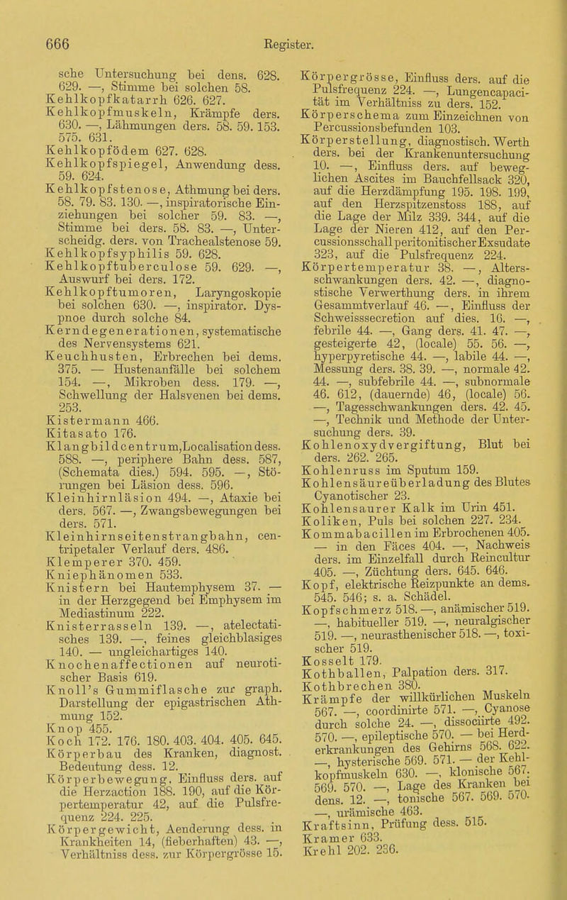 sehe Untersuchung hei dens. 628. 629. —, Stimme hei solchen 58. Kehlkopfkatarrh 626. 627. Kehlkopfmuskeln, Krämpfe ders. 630. —, Lähmungen ders. 58. 59.153. 575. 631. Kehlkopfödem 627. 628. Kehlkopfspiegel, Anwendung dess 59. 624. Kehlkopfstenose, Athmungbei ders 58. 79. 83. 130. —, inspiratorische Ein- ziehungen bei solcher 59. 83. — Stimme bei ders. 58. 83. —, Unter scheidg. ders. von Trachealstenose 59 Kehlkopfsyphilis 59. 628. Kehlkopftuberculose 59. 629. —. Auswurf bei ders. 172. Kehlkopftumoren, Laryngoskopie bei solchen 630. —, inspirator. Dys- pnoe durch solche 84. Kern degener ationen, systematische des Nervensystems 621. Keuchhusten, Erbrechen bei dems. 375. — Hustenanfälle bei solchem 154. —, Mikroben dess. 179. —, Schwellung der Halsvenen bei dems. 253. Kistermann 466. Kitasato 176. Klangbildcent rum,Lo calisation dess. 588. —, periphere Bahn dess. 587, (Schemata dies.) 594. 595. —, Stö- rungen bei Läsion dess. 596. Kleinhirnläsion 494. —, Ataxie bei ders. 567. —, Zwangsbewegungen bei ders. 571. Kleinhirnseitenstrangbahn, cen- tripetaler Verlauf ders. 486. Klemperer 370. 459. Kniephänomen 533. Knistern bei Hautemphysem 37. ■— in der Herzgegend bei Emphysem im Mediastinum 222. Knisterrasseln 139. —, atelectati- sches 139. —, feines gleichblasiges 140. — ungleichartiges 140. Knochenaffectionen auf neuroti- scher Basis 619. KnolPs Gummiflasche zur graph. Darstellung der epigastrischen Ath- mung 152. Knop 455. Koch 172. 176. 180.403. 404. 405. 645. Körperbau des Kranken, diagnost. Bedeutung dess. 12. Körperbewegung. Einfluss ders. auf die Herzaction 188. 190, auf die Kör- pertemperatur 42, auf die Pulsfre- quenz 224. 225. Körpergewicht, Aenderung dess. in Krankheiten 14, (fieberhaften) 43. —, Verhältniss dess. zur Körpergrösse 15. Körpergrösse, Einfluss ders. auf die Pulsfrequenz 224. —, Lungencapaei- tät im Verhältniss zu ders. 152. Körperschema zum Einzeichnen von Percussionsbefanden 103. Kör per Stellung, diagnostisch. Werth ders. bei der Krankenuntersuchung 10. —, Einfluss ders. auf beweg- lichen Ascites im Bauchfellsack 320, auf die Herzdämpfung 195. 198. 199, auf den Herzspitzenstoss 188, auf die Lage der Milz 339. 344, auf die Lage der Nieren 412, auf den Per- cussionsschallperitonitischer Exsudate 323, auf die Pulsfrequenz 224. Körpertemperatur 38. —, Alters- schwankungen ders. 42. —, diagno- stische Verwerthung ders. in ihrem Gesammtverlauf 46. —, Einfluss der Schweisssecretion auf dies. 16. —, febrile 44. —, Gang ders. 41. 47. —, gesteigerte 42, (locale) 55. 56. —, hyperpyretische 44. —, labile 44. —, Messung ders. 38. 39. —, normale 42. 44. —, subfebrile 44. —, subnormale 46. 612, (dauernde) 46, (locale) 56. —, Tagessehwankungen ders. 42. 45. —, Technik und Methode der Unter- suchung ders. 39. Kohlenoxydvergiftung, Blut bei ders. 262. 265. Kohlenruss im Sputum 159. Kohlensäureüberladung des Blutes Cyanotischer 23. Kohlensaurer Kalk im Urin 451. Koliken, Puls bei solchen 227. 234._ Kommabacillenim Erbrochenen 405. — in den Fäces 404. —-, Nachweis ders. im Einzelfall durch Reincultur 405. —, Züchtung ders. 645. 646. Kopf, elektrische Reizpunkte an dems. 545. 546; s. a. Schädel. Kopfschmerz 518. —, anämischer519. —, habitueller 519. —, neuralgischer 519, __ neurasthenischer 518. —, toxi- scher 519. Kosselt 179. Kothballen, Palpation ders. 317. Kothbrechen 3S0. Krämpfe der willkürlichen Muskeln 567. _ coordinirte 571. —, Cyanose durch solche 24. —, dissoeiirte 492. 570. epileptische 570. — bei Herd- erkrankungen des Gehirns 568. 622. —, hysterische 569. 571. — der Kehl- kopfmuskeln 630. —, klonische 567. 569. 570. —, Lage des Kranken hei dens. 12. —, tonische 567. 569. 5(0- —, urämische 463. Kraftsinn, Prüfung dess. 515. Kr am er 633. Krehl 202. 236.