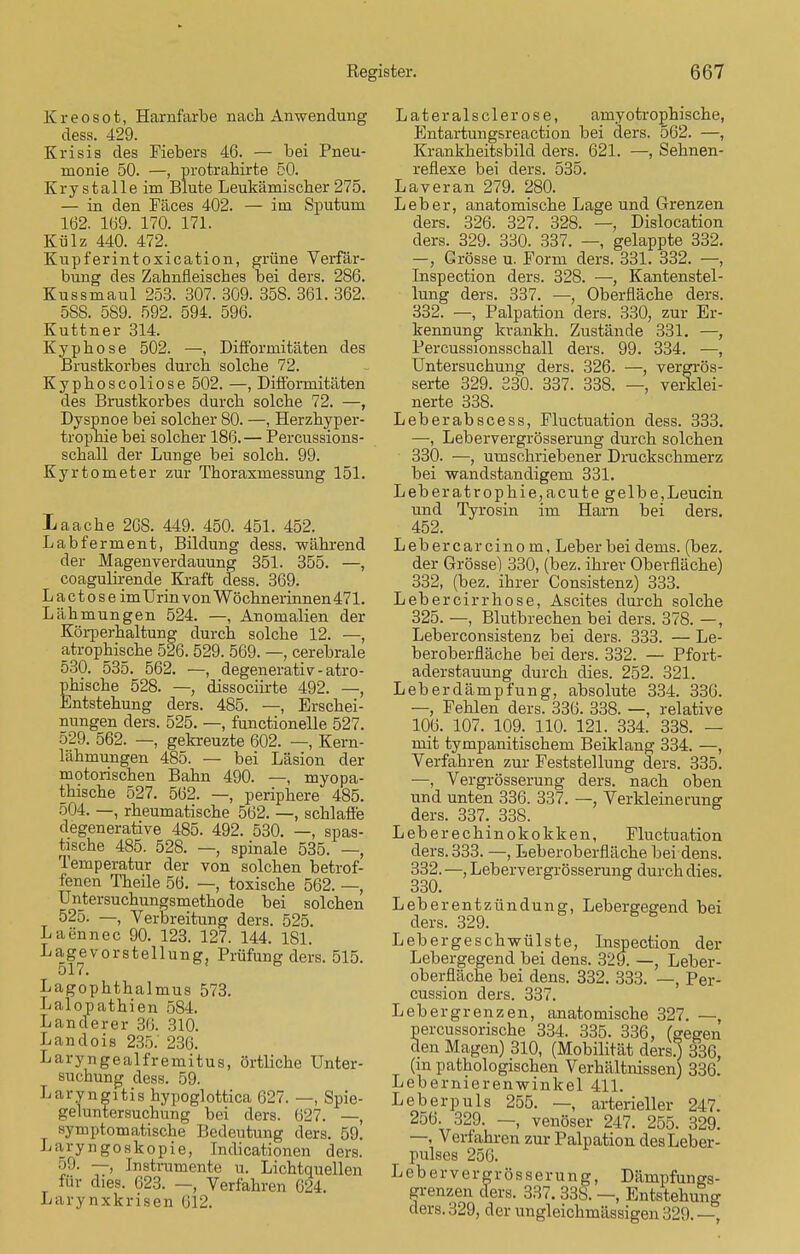 Kreosot, Hamfarbe nach Anwendung dess. 429. Krisis des Fiebers 46. — bei Pneu- monie 50. —, protrahirte 50. Kry stalle im Blute Leukämischer 275. — in den Fäces 402. — im Sputum 162. 169. 170. 171. Külz 440. 472. Kupferint oxication, grüne Verfär- bung des Zahnfleisches bei ders. 286. Kussmaul 253. 307. 309. 358. 361. 362. 588. 589. 592. 594. 596. Kuttner 314. Kyphose 502. —, Difformitäten des Brustkorbes durch solche 72. Kyphoscoliose 502. —, Difforniitäten des Brustkorbes durch solche 72. —, Dyspnoe bei solcher 80. —, Herzhyper- trophie bei solcher 186. — Percussions- schall der Lunge bei solch. 99. Kyrtometer zur Thoraxmessung 151. Laache 268. 449. 450. 451. 452. Labferment, Bildung dess. während der Magenverdauung 351. 355. —, coagulirende Kraft dess. 369. Lactoseim Urin von Wöchnerinnen 471. Lähmungen 524. —, Anomalien der Körperhaltung durch solche 12. —, atrophische 526. 529. 569. —, cerebrale 530. 535. 562. —, degenerativ-atro- phische 528. — dissociirte 492. —, Entstehung ders. 485. —, Erschei- nungen ders. 525. —, functionelle 527. 529. 562. —, gekreuzte 602. —, Kern- lähmungen 485. — bei Läsion der motorischen Bahn 490. —, myopa- thische 527. 562. —, periphere 485. 504. —, rheumatische 562. —, schlaffe degenerative 485. 492. 530. —, spas- tische 485. 528. —, spinale 535. — Temperatur der von solchen betrof- fenen Theile 56. —, toxische 562. —, Untersuchungsmethode bei solchen 525. —, Verbreitung ders. 525. Laennec 90. 123. 127. 144. 181. Lage Vorstellung. Prüfung ders. 515. 517. Lagophthalmus 573. Lalopathien 584. Landerer 36. 310. Landois 235.' 236. Laryngealfremitus, örtliche Unter- suchung dess. 59. Laryngitis hypoglottica 627. —, Spie- geluntersuchung bei ders. 627. —, symptomatische Bedeutung ders. 59. Laryngoskopie, Indicationen ders. o9. —, Instrumente u. Lichtquellen für dies. 623. —, Verfahren 624. Larynxkrisen 612. Lateralsclerose, amyotrophische, Entartungsreaction bei ders. 562. —, Krankheitsbild ders. 621. —, Sehnen- reflexe bei ders. 535. Laver an 279. 280. Leber, anatomische Lage und Grenzen ders. 326. 327. 328. — Dislocation ders. 329. 330. 337. —, gelappte 332. —, Grösse u. Form ders. 331. 332. —, Inspection ders. 328. —, Kantenstel- lung ders. 337. —, Oberfläche ders. 332. —, Palpation ders. 330, zur Er- kennung krankh. Zustände 331. —, Percussionsschall ders. 99. 334. —, Untersuchung ders. 326. —, vergrös- serte 329. 330. 337. 338. —, verklei- nerte 338. Leberabscess, Fluctuation dess. 333. —, Lebervergrösserung durch solchen 330. —, umschriebener Druckschrnerz bei wandstandigem 331. Leberatrophie,acute gelbe,Leucin und Tyrosin im Harn bei ders. 452. Lebercarcinom, Leber bei dems. (bez. der Grösse) 330, (bez. ihrer Oberfläche) 332, (bez. ihrer Consistenz) 333. Lebercirrhose, Ascites durch solche 325. —, Blutbrechen bei ders. 378. —, Leberconsistenz bei ders. 333. — Le- beroberfläche bei ders. 332. — Pfort- aderstauung durch dies. 252. 321. Leberdämpfung, absolute 334. 336. —, Fehlen ders. 336. 338. —, relative 106. 107. 109. 110. 121. 334. 338. — mit tympanitischem Beiklang 334. —, Verfahren zur Feststellung ders. 335. —, Vergrösserung ders. nach oben und unten 336. 337. —, Verkleinerung ders. 337. 338. Leberechinokokken, Fluctuation ders. 333. —, Leberoberfläche bei dens. 332. —, Lebervergrösserung durch dies. 330. Leberentzündung, Lebergegend bei ders. 329. Lebergeschwülste, Inspection der Lebergegend bei dens. 329. —, Leber- oberfläche bei dens. 332. 333. —, Per- cussion ders. 337. Lebergrenzen, anatomische 327. —, percussorische 334. 335. 336, (gegen den Magen) 310, (Mobilität ders} 336, (in pathologischen Verhältnissen) 336. Lebernierenwinkel 411. Leberpuls 255. —, arterieller 247. 256. 329. —, venöser 247. 255. 329. —, Verfahren zur Palpation des Leber- pulses 256. Lebervergrösserung, Dämpfungs- grenzen ders. 337. 33S. —, Entstehung ders. 329, der ungleichmässigen 329. —,