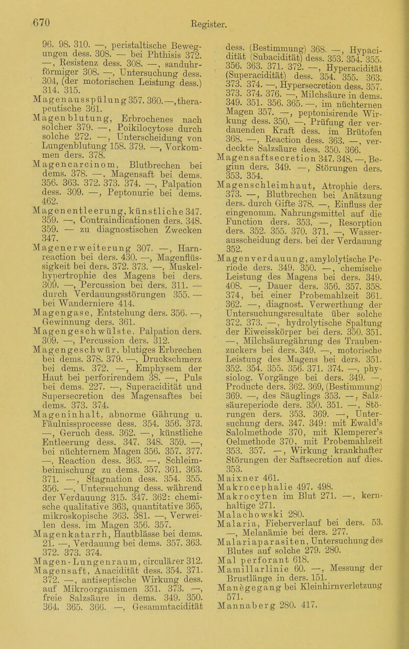 96. 98. 310. —, peristaltische Beweg- ungen dess. 308. — bei Phtkisis 372. —, Resistenz dess. 308. —, sanduhr- förrniger 308. —, Untersuchung dess. 304, (der motorischen Leistung dess) 314. 315. M a g e n a u s s p ü 1 u n g 357. 360. —, thera- peutische 3Ö1. Magenblutung, Erbrochenes nach solcher 379. —, Poikilocytose durch solche 272. —, Unterscheidung von Lungenblutung 158. 379. —, Vorkom- men ders. 378. Magencarcinom, Blutbrechen bei dems. 378. —. Magensaft bei dems 356. 363. 372. 373. 374. —, Palpation dess. 309. —, Peptonurie bei dems. 462. Magenentleerung, künstlicke 347. 359. —, Contraindicationen ders. 348. 359. — zu diagnostischen Zwecken 347. Magenerweiterung 307. —, Harn- reaction bei ders. 430. —, Magenflüs- sigkeit bei ders. 372. 373. —, Muskel- hypertrophie des Magens bei ders. 309. —, rercussion bei ders. 311. — durch Verdauungsstörungen 355. — bei Wanderniere 414. Magengase, Entstehung ders. 356. —, Gewinnimg ders. 361. Magengeschwülste, Palpation ders. 309. —, Percussion ders. 312. Magengeschwür, blutiges Erbrechen bei dems. 378. 379. —, Druckschmerz bei dems. 372. —, Emphysem der Haut bei perforirendem 38. —, Puls bei dems. 227. —, Superacidität und Supersecretion des Magensaftes bei dems. 373. 374. Mageninhalt, abnorme Gährung u. Fäulnissprocesse dess. 354. 356. 373. —, Geruch dess. 362. —, künstliche Entleerung dess. 347. 348. 359. —, bei nüchternem Magen 356. 357. 377. —, Reaction dess. 363. —, Schleim- beimischung zu dems. 357. 361. 363. 371. —, Stagnation dess. 354. 355. 356. —. Untersuchung dess. während der Verdauung 315. 347. 362^chemi- sche qualitative 363, quantitative 365, mikroskopische 363. 381. —, Verwei- len dess. im Magen 356. 357. _ Magenkatarrh, Hautblässe bei dems. 21. —, Verdauung bei dems. 357. 363. 372. 373. 374. Magen - Lungenraum, circulärer 312. Magensaft, Anacidität dess. 354. 371. 372. —, antiseptische Wirkung dess. auf Mikroorganismen 351. 373. —, freie Salzsäure in dems. 349. 350. 364. 365. 366. —, G esammtacidität ffss. (Bestimmung) 368. —, Hypaci- cutat (Subacidität) dess. 353. 354. 355. . 356. 363. 371. 372. -, Hyperacidität (Superacidität) dess. 354. 355. 363. 373. 374. —, flypersecretion dess. 357. 373. 374. 376. —, Milchsäure in dems. 349. 351. 356. 365. —, im nüchternen Magen 357. —, peptonisirende Wir- kung dess. 350. —. Prüfung der ver- dauenden Kraft dess. im Brütofen 368. —, Reaction dess. 363. —, ver- deckte Salzsäure dess. 350. 366. Magensaftsecretion 347. 348. —, Be- ginn ders. 349. —, Störungen ders. 353. 354. Magenschleimhaut, Atrophie ders. 373. —, Blutbrechen bei Anätzung ders. durch Gifte 378. —, Einfluss der eingenomm. Nahrungsmittel auf che Function ders. 353. —, Resorption ders. 352. 355. 370. 371. —, Wasser- ausscheidung ders. bei der Verdauung 352. Magenverdauung, aniy lolytischePe- riode ders. 349. 350. —, chemische Leistung des Magens bei ders. 349. 408. —, Dauer ders. 356. 357. 358. 374, bei einer Probemahlzeit 361. 362. —, diagnost. Verwerthung der Untersuchungsresultate über solche 372. 373. —, hydrolytische Spaltung der Eiweisskörper bei ders. 350. 351. —, Milchsäuregährung des Trauben- zuckers bei ders. 349. —, motorische Leistung des Magens bei ders. 351. 352. 354. 355. 356. 371. 374. —, phy- siolog. Vorgänge bei ders. 349. —, Producte ders. 362. 369, (Bestimmung) 369. —, des Säuglings 353. —, Salz- säureperiode ders. 350. 351. —, Stö- rungen ders. 353. 369. —, Unter- suchung ders. 347. 349: mit Ewald's Salolmethode 370, mit Klemperer's Oelmethode 370, mit Probemahlzeit 353. 357. —, Wirkung krankhafter Störungen der Saftsecretion auf dies. 353. Maixner 461. Makrocephalie 497. 498. Makrocyten im Blut 271. —. kern- haltige 271. Malachowski 280. Malaria, Fieberverlauf bei ders. 53. —, Melanämie bei ders. 277. Malariaparasiten, Untersuchung des Blutes auf solche 279. 280. Mal perforant 61S. Mauiillarlinie 60. —, Messung der Brustlänge in ders. 151. Manegegang bei EQeinhirnverletzung 571. Mannaberg 280. 417.