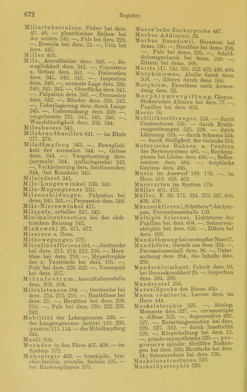 Miliartuberculose, Fieber bei ders. 47. 48. — pleuritisches Reiben bei der acuten 140. —, Puls bei ders. 229. —, Roseola bei ders. 31. — Urin bei ders. 447. Miller 405. Milz, Auscultation ders. 346. —, Be- weglichkeit ders. 342. —, Consistenz u. Grösse ders. 341. — Dislocation ders. 341. 342. 345. —, Inspection ders. 340. —, normale Lage ders. 339. 340. 341. 343. — Oberfläche ders. 341. —, Palpation ders. 340. —, Percussion ders. 342. —, Ränder ders. 339. 342. —, Ueberlagerung ders. durch Lunge 345. —, Untersuchung ders. 339. —, vergrösserte 251. 341. 345. 346. —, Wandständigkeit ders. 339. 344. Milzabscess 341. Milzbrandbacillen 641. — im Blute 277. 278. Milzdämpfung 343. —, Beweglich- keit der normalen 344. —, Grösse ders. 344. —, Vergrösserung ders. (normale) 344, (pathologische) 345. —, Verkleinerung ders. (beiGesunden) 344, (bei Kranken) 345. Milzinfarct 341. Milz-Lungenwinkel 339. 343. Milz-Magengrenze 310. Milzneubildungen, Palpation bei dens. 340. 341.—, Percussion ders. 346. Milz-Nierenwinkel 411. Milzpuls, artieller 247. 341. Minimalcontraction bei der elek- trischen Reizung 542. Minkowski 26. 471. 472. Miserere s. Ileus. Mitbewegungen 572. Mitralinsufficienzl84.—.Geräusche bei ders. 213. 214. 215. 216. —, Herz- töne bei ders. 210. —, Hypertrophie des r. Ventrikels bei ders. 185. —, Puls bei ders. 229. 242. —, Venenpuls bei ders. 257. Mitralostium, Auscultationsstelle dess. 203. 204. Mitralstenose 184. —, Geräusche bei ders. 214. 215. 216. —, Hautblässe bei ders. 21. —, Herztöne bei ders. 208. 210. —, Puls bei ders. 230. 232. 233. 242. Mobilität der Lebergrenzen 338. — der Lungengrenzen (active) 110. 200, (passive) 111.114. — der Milzdämpfung 344. Moeli 604. Monaden in den Fäces 407. 408. — im Sputum 172. Monoplegie 492. — brachialis, bra- chio-facialis, cruralis, facialis 525. — bei Rindenepilepsie 570. Moore'sche Zuckerprobe 467 Morbus Addisonii 29. Morbus Basedowii, Herzstoss bei dems. 190. —, Herztöne bei dems. 206. —, Puls bei dems. 230. —, Schild- drusengeräusch bei dems. 249. — Zittern bei dems. 568. Moritz 117. 150. 350. 352.423.466.468. Morphinismus, Abulie durch dens. 5G8. —, Zittern durch dens. 568. Morph iuni, Exanthem nach Anwen- dung dess. 32. Morphin mv er giftung, Cheyne- Stokes'sches Athmen bei ders. 77. —, Pupillen bei ders. 603. Mosso 78. Motilitätsstörungen 524. — durch Contracturen 530. — durch Ernäh- rungsstörungen 525. 526. — durch Lähmung 524. — durch Schmerz 524. — durch Steifigkeit der Gelenke 524. Motorische Bahnen u. Centren des Nervensystems 481. —, Herdsyni- ptome bei Läsion ders. 490. —, Reflex- centren ders. 484. —, trophische Centren ders. 485. Muc in im Auswurf 168. 179. —, im Harn 419. 456. 463. Mucorarten im Sputum 179. Müller 401. 475. Müller, F. 29. 171. 324. 373. 387.408. 409. 416. Münzenklirren („Schettern) des tym- pan. Percussionsschalls 119. Multiple Sclerose, Lichtstarre der Pupillen bei ders. 604. —, Sehnerven- atrophie bei ders. 638. —, Zittern bei ders. 569. Mundathmungbei verstopfter Nase 57. Mundhöhle, Geruch aus ders. 284. —, Percussionsschall ders. 96. —, Unter- suchung ders. 284, des Inhalts ders. 289. Mundschleimhaut, Colorit ders. 19, bei Bronzekrankheit 29. —, Inspection ders. 284. 288. Mundspatel 284. Murexidprobe des Harns 450. Musca vomitoria, Larven ders. im Harn 444. Muskelatrophie 525. —, ätiolog. Momente ders. 527. —, circumscnpte u. diffuse 525. —, degenerative 492. 527. —, Entartuiigsreaction bei ders. 526. 527. 562. — durch Inactivitiit 526. —, Körperhaltung bei ders. iL'. —, primär-myopathische 528. —.pro- gressive spinale: fibrilläre Zuckun- gen bei ders. 569; Hautfarbe bei ders. 24; Sehnenreflexe bei ders. 535. Muskelcontracturen 530. Muskeldystrophie 52S.