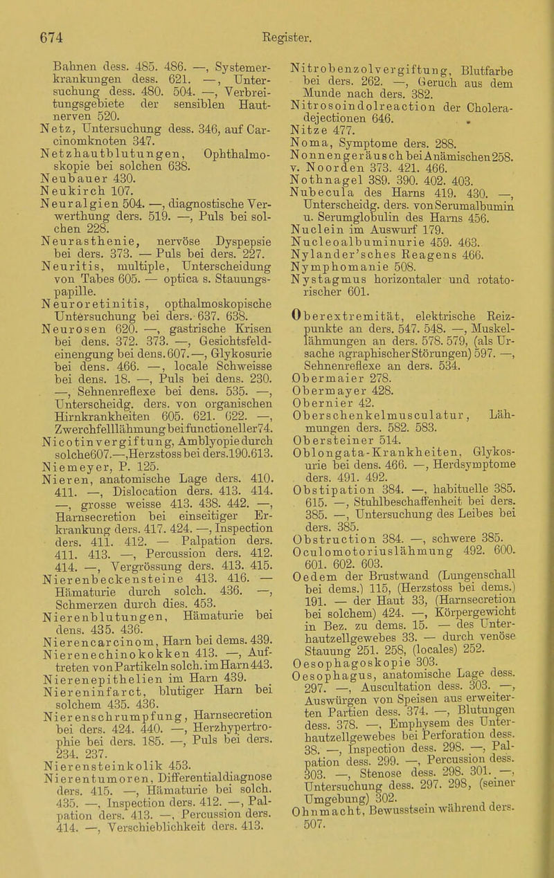 Bahnen dess. 485. 486. —, Systemer- krankungen dess. 621. —, Unter- suchung dess. 480. 504. —, Verbrei- tungsgebiete der sensiblen Haut- nerven 520. Netz, Untersuchung dess. 346, auf Car- cinomknoten 347. Netzhautblutungen, Ophthalmo- skopie bei solchen 638. Neubauer 430. Neukirch 107. Neuralgien 504. —, diagnostische Ver- werthung ders. 519. —, Puls bei sol- chen 228. Neurasthenie, nervöse Dyspepsie bei ders. 373. — Puls bei ders. 227. Neuritis, multiple, Unterscheidung von Tabes 605. — optica s. Stauungs- papille. Neuro retinitis, opthalmoskopische Untersuchung bei ders.-637. 638. Neurosen 620. —, gastrische Krisen bei dens. 372. 373. —, Gesichtsfeld- einengung bei dens. 607.—, Glykosurie bei dens. 466. —, locale Schweisse bei dens. 18. —, Puls bei dens. 230. —, Sehnenreflexe bei dens. 535. —, Unterscheidg. ders. von organischen Hirnkrankheiten 605. 621.. 622. —, Zwerchfelllähmung bei functioneller74. Nicotin Vergiftung, Amblyopie durch solche607.—,Herzstossbeiders.l90.613. Niemeyer, P. 125. Nieren, anatomische Lage ders. 410. 411. —, Dislocation ders. 413. 414. —, grosse weisse 413. 438. 442. —, Hamsecretion bei einseitiger Er- krankung ders. 417. 424. —, Inspection ders. 411. 412. — Palpation ders. 411. 413. —, Percussion ders. 412. 414. —, Vergrössung ders. 413. 415. Nierenbeckensteine 413. 416. — Hämaturie durch solch. 436. —, Schmerzen durch dies. 453. Nierenblutungen, Hämaturie bei dens. 435. 436. Nierencarcinom, Harn bei dems. 439. Nierenechinokokken 413. —, Auf- treten von Partikeln solch, im Harn 443. Nierenepithelien im Harn 439. Niereninfarct, blutiger Harn bei solchem 435. 436. Nierenschrumpfung, Hamsecretion bei ders. 424. 440. —, Herzhypertro- phie bei ders. 185. —, Puls bei ders. 234. 237. Nierensteinkolik 453. Nierentumoren, Differentialdiagnose ders. 415. —, Hämaturie bei solch. 435. —, Inspection ders. 412. —, Pal- pation ders. 413. —, Percussion ders. 414. —, Verschieblichkeit ders. 413. Nitrobenzolvergiftung, Blutfarbe bei ders. 262. —, Geruch aus dem Munde nach ders. 382. Nitrosoindolreaction der Cholera- dejectionen 646. Nitze 477. Noma, Symptome ders. 288. Nonnengeräusch bei Anämischen 258. v. Noorden 373. 421. 466. Nothnagel 389. 390. 402. 403. Nubecula des Harns 419. 430. —, Unterscheidg. ders. von Serumalbumin u. Serumglobulin des Harns 456. Nuclein im Auswarf 179. Nucleoalbuminurie 459. 463. Nylander'sches Reagens 466. Nymphomanie 508. Nystagmus horizontaler und rotato- rischer 601. Ober ext remität, elektrische Reiz- punkte an ders. 547. 548. —, Muskel- lähmungen an ders. 578. 579, (als Ur- sache agraphischer Störungen) 597. —, Sehnenreflexe an ders. 534. Obermaier 278. Obermayer 428. Obernier 42. Oberschenkelmusculatur, Läh- mungen ders. 582. 583. Obersteiner 514. Oblongata-Krankheiten, Glykos- urie bei dens. 466. —, Herdsymptome ders. 491. 492. Obstipation 384. —, habituelle 385. 615. —, Stuhlbeschaffenheit bei ders. 385. —, Untersuchung des Leibes bei ders. 385. Obstruction 384. —, schwere 385. Oculomotoriuslähmung 492. 600. 601. 602. 603. Oedem der Brustwand (Lungenschall bei dems.) 115, (Herzstoss bei dems.) 191. _ der Haut 33, (Hamsecretion bei solchem) 424. —, Körpergewicht in Bez. zu dems. 15. — des Unter- hautzellgewebes 33. — durch venöse Stauung 251. 258, (locales) 252. Oesophagoskopie 303. Oesophagus, anatomische Lage dess. 297. Auscultation dess. 303. —, Auswürgen von Speisen aus erweiter- ten Partien dess. 374. —, Blutungen dess. 378. —, Emphysem des Unter- hautzellgewebes bei Perforation dess. 38. —, Inspection dess. 298. —, Pal- pation dess. 299. —, Percussion dess. 303. —, Stenose dess. 298. 301..—. Untersuchung dess. 297. 298, (seiner Umgebung) 302. . Ohnmacht, Bewusstsem wahrend ders. 507.