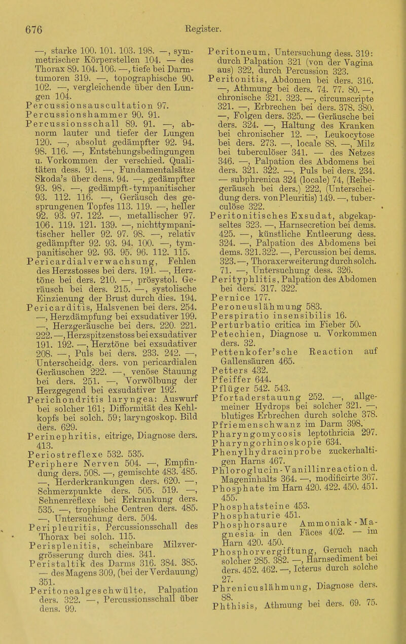 —, starke 100. 101. 103. 198. —, sym- metrischer Körperstellen 104. — des Thorax 89.104.106. —, tiefe bei Darm- tumoren 319. —, topographische 90. 102. —, vergleichende über den Lun- gen 104. Percussionsauscultation 97. Percussionshammer 90. 91. Percussionsschall 89. 91. —, ab- norm lauter und tiefer der Lungen 120. —, absolut gedämpfter 92. 94. 98. 116. —, Entstehungsbedingungen u. Vorkommen der verschied. Quali- täten dess. 91. —, Fundamentalsätze Skoda's über dens. 94. —, gedämpfter 93. 98. —, gedämpft - tympanitischer 93. 112. 116. — Geräusch des ge- sprungenen Topfes 113. 119. ■—, heller 92. 93. 97. 122. —, metallischer 97. 106. 119. 121. 139. — nichttympani- tischer heller 92. 97. 98. —, relativ gedämpfter 92. 93. 94. 100. —, tym- panitischer 92. 93. 95. 96. 112. 115. Pericardialverwachsung, Fehlen des Herzstosses bei ders. 191. —, Herz- töne bei ders. 210. —, prösystol. Ge- räusch bei ders. 215. —, systolische Einzienung der Brust durch dies. 194. Pericarditis, Halsvenen bei ders. 254. —, Herzdämpfung bei exsudativer 199. —, Herzgeräusche bei ders. 220. 221. 222. —, Herzspitzenstoss bei exsudativer 191. 192. —, Herztöne bei exsudativer 208. —, Puls bei ders. 233. 242. —, Unterscheidg. ders. von pericardialen Geräuschen 222. —, venöse Stauung bei ders. 251. —, Vorwölbung der Herzgegend bei exsudativer 192. Perichondritis laryngea: Auswurf bei solcher 161; Difformität des Kehl- kopfs bei solch. 59; laryngoskop. Bild ders. 629. Perinephritis, eitrige, Diagnose ders. 413. Periostreflexe 532. 535. Periphere Nerven 504. —, Empfin- dung ders. 508. —, gemischte 483. 485. —, Herderkrankungen ders. 620. —, Schmerzpunkte ders. 505. 519. —, Sehnenreflexe bei Erkrankung ders. 535. —, trophische Centren ders. 485. —, Untersuchung ders. 504. Peripleuritis, Percussionsschall des Thorax bei solch. 115. Perisplenitis, scheinbare Milzver- grösserung durch dies. 341. Peristaltik des Darms 316. 384. 385. — des Magens 309, (bei der Verdauung) 351. Peritonealgeschwülte, Palpation ders. 322. —, Percussionsschall über dens. 99. Peritoneum, Untersuchung dess. 319: durch Palpation 321 (von der Vagina aus) 322, durch Percussion 323. Peritonitis, Abdomen bei ders. 316. —, Athmung bei ders. 74. 77. 80. —, chronische 321. 323. —, circumscripte 321. —, Erbrechen bei ders. 378. 380. —, Folgen ders. 325. — Geräusche bei ders. 324. —, Haltung des Kranken bei chronischer 12. —, Leukocytose bei ders. 273. —, locale 88. —, Milz bei tuberculöser 341. — des Netzes 346. —, Palpation des Abdomens bei ders. 321. 322. —, Puls bei ders. 234. — subphrenica 324 (locale) 74, (Reibe- feräusch bei ders.) 222, (Unterschei- ung ders. von Pleuritis) 149. —, tuber- culöse 322. Peritonitisches Exsudat, abgekap- seltes 323. —, Harnsecretion bei dems. 425. —, künstliche Entleerung dess. 324. —, Palpation des Abdomens bei dems. 321.322. —, Percussion bei dems. 323. —, Thoraxerweiterung durch solch. 71. —, Untersuchung dess. 326. Perityphlitis, Palpation des Abdomen bei ders! 317. 322. Pernice 177. Peroneuslähmung 583._ Perspiratio insensibilis 16. Perturbatio critica im Fieber 50. Petechien, Diagnose u. Vorkommen ders. 32. Pettenkofer'sche Reaction auf Gallensäuren 465. Petters 432. Pfeiffer 644. Pflüger 542. 543. Pfortaderstauung 252. —, allge- meiner Hydrops bei solcher 321. —, blutiges Erbrechen durch solche 378. Pfriemenschwanz im Darm 398. Pharyngomycosis leptothricia 297. Pharyngorhinoskopie 634. Phenylhydracinprobe zuckerhalti- gen Harns 467. Phloroglucin-Vanillinreaction d. Mageninhalts 364. —, modificirte 367. Phosphate im Harn 420. 422. 450. 451. 455. Phosphatsteine 453. Phosphaturie 451. Phosphorsaure Ammoniak-Ma- gnesia- in den Fäces 402. — im Harn 420. 450. Phosphorvergiftung, Geruch nach solcher 285. 382. —, Harnsediment bei ders. 452. 462. —, Icterus durch solche 27- ^- A Phrenicuslähmung, Diagnose ders. 88 Pht'hisis, Athmung bei ders. 69. 75.