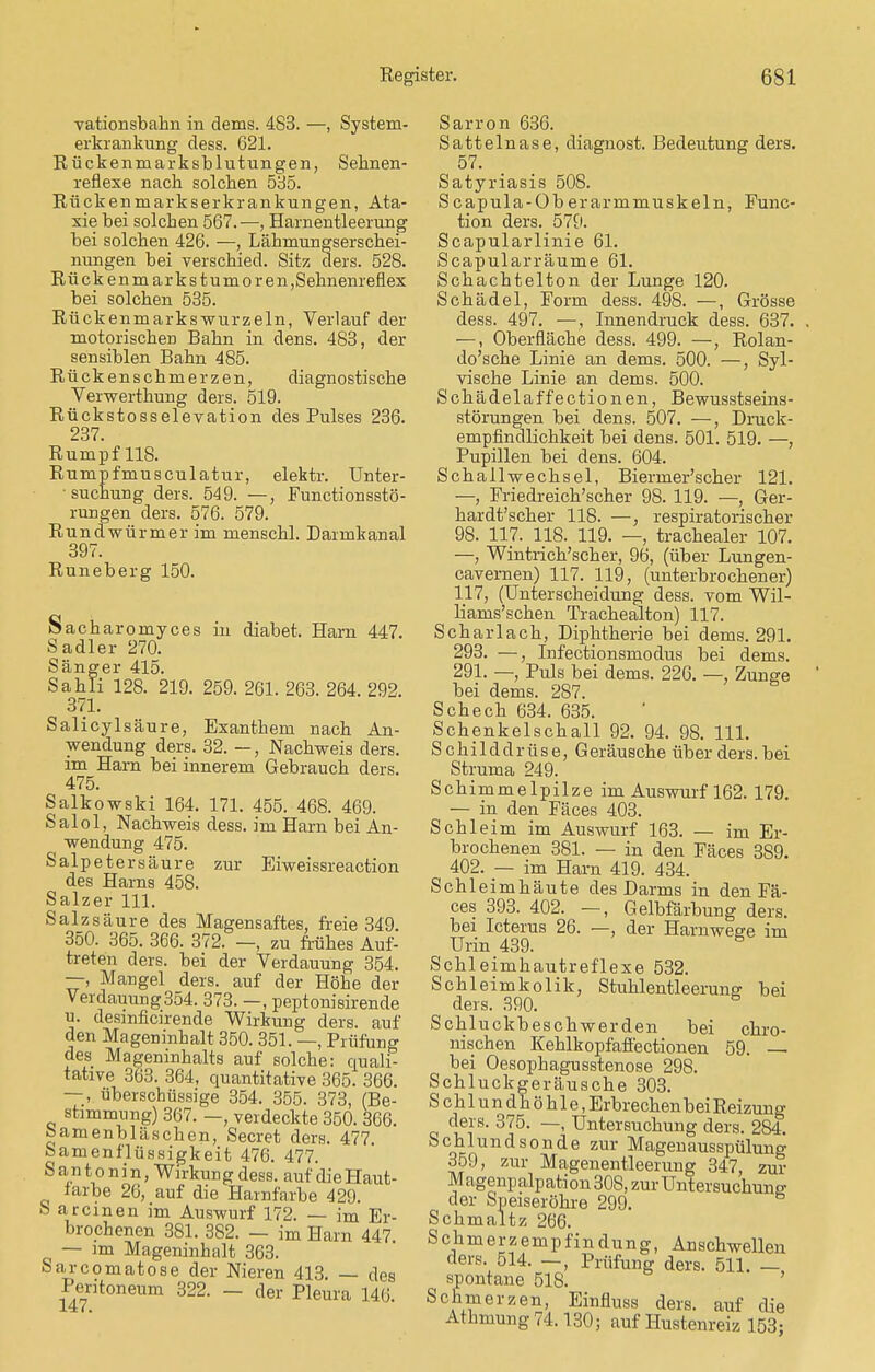 vationsbahn in dems. 483. —, System- erkrankung dess. 621. Rückenmarksblutungen, Sehnen- reflexe nach solchen 535. Rückenmarkserkrankungen, Ata- xie bei solchen 567. —, Harnentleerung bei solchen 426. —, Lähmungserschei- nungen bei verschied. Sitz ders. 528. Rückenmarkstumoren,Sehnenreflex bei solchen 535. Rückenmarkswurzeln, Verlauf der motorischer) Bahn in dens. 483, der sensiblen Bahn 485. Rückenschmerzen, diagnostische Verwertkung ders. 519. Rückstosselevation des Pulses 236. 237. Rumpf 118. Rumpfmusculatur, elektr. Unter- suchung ders. 549. —, Functionsstö- rungen ders. 576. 579. Rundwürmer im menschl. Darmkanal 397. Runeberg 150. Sacharomyces in diabet. Harn 447. Sadler 270. Sänger 415. Sahli 128. 219. 259. 261. 263. 264. 292. 371. Salicylsäure, Exanthem nach An- wendung ders. 32. —, Nachweis ders. im Harn bei innerem Gebrauch ders. 475. Salkowski 164. 171. 455. 468. 469. Salol, Nachweis dess. im Harn bei An- wendung 475. Salpetersäure zur Eiweissreaction des Harns 458. Salzer 111. Salzsäure des Magensaftes, freie 349. 350. 365. 366. 372. —, zu frühes Auf- treten ders. bei der Verdauung 354. —, Mangel ders. auf der Höhe der Verdauung 354. 373. —, peptonisirende u. desinficirende Wirkung ders. auf den Mageninhalt 350. 351. —, Prüfung des Mageninhalts auf solche: quali- tative 363. 364, quantitative 365. 366. —, überschüssige 354. 355. 373, (Be- stimmvmg) 367. —, verdeckte 350. 366. feamenbläscken, Secret ders. 477. Samenflüssigkeit 476. 477. Santonin, Wirkung dess. auf dieHaut- tarbe 26, auf die Harnfarbe 429. S areinen im Auswurf 172. — im Er- brochenen 381. 382. — im Harn 447 — im Mageninhalt 363. Sarcomatose der Nieren 413. — des Peritoneum 322. — der Pleura 146. Sarron 636. Sattelnase, diagnost. Bedeutung ders. 57. Satyriasis 508. Scapula-Oberarmmuskeln, Func- tion ders. 579. Scapularlinie 61. Scapularräume 61. Schachtelton der Lunge 120. Schädel, Form dess. 498. —, Grösse dess. 497. —, Innendruck dess. 637. —, Oberfläche dess. 499. —, Rolan- do'sche Linie an dems. 500. —, Syl- vische Linie an dems. 500. Schädelaffectionen, Bewusstseins- störungen bei dens. 507. —, Druck- empfindlichkeit bei dens. 501. 519. —, Pupillen bei dens. 604. Schall Wechsel, Biermer'scher 121. — Friedreich'scher 98. 119. — Ger- hardt'scher 118. —, respiratorischer 98. 117. 118. 119. —, trachealer 107. —, Wintrich'scher, 96, (über Lungen- cavernen) 117. 119, (unterbrochener) 117, (Unterscheidung dess. vom Wil- liams'schen Trachealton) 117. Scharlach, Diphtherie bei dems. 291. 293. —, Infectionsmodus bei dems. 291. —, Puls bei dems. 226. —, Zunge bei dems. 287. Schech 634. 635. Schenkelschall 92. 94. 98. 111. Schilddrüse, Geräusche über ders. bei Struma 249. Schimmelpilze im Auswurf 162. 179. — in den Fäces 403. Schleim im Auswurf 163. — im Er- brochenen 381. — in den Fäces 389. 402. — im Harn 419. 434. Schleimhäute des Darms in den Fä- ces 393. 402. —, Gelbfärbung ders. bei Icterus 26. —, der Harnwege im Urin 439. 5 Schleimhautreflexe 532. Schleimkolik, Stuhlentleerung bei ^ ders. 390. Schluckbeschwerden bei chro- nischen Kehlkopfaffectionen 59. bei Oesophagusstenose 298. Schluckgeräusche 303. Sehl undhöhle, Erbrechen bei Reizung ders. 375. —, Untersuchung ders. 284. Schlundsonde zur Magenausspülung 359, zur Magenentleerung 347, zur Magenp alp ation 308, zur Untersuchung' der Speiseröhre 299. Schmaltz 266. Schmerzempfindung, Anschwellen ders. 514. —, Prüfung ders. 511. — spontane 518. Schmerzen, Einfluss ders. auf die Athmung 74.130; auf Hustenreiz 153;