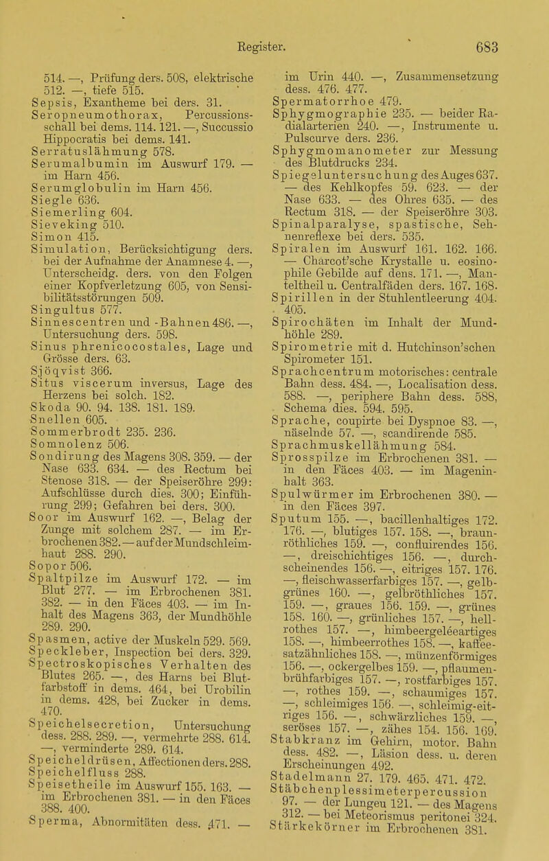 514. —, Prüfung ders. 508, elektrische 512. -, tiefe 515. Sepsis, Exantheme bei ders. 31. Seropneumothorax, Percussions- schall bei dems. 114.121. —, Succussio Hippocratis bei dems. 141. Serratuslähmung 578. Serumalbumin im Auswurf 179. — im Harn 456. Serumglobulin im Harn 456. Siegle 636. Siemerling 604. Sieveking 510. Simon 415. Simulation, Berücksichtigung ders. bei der Aufnahme der Anamnese 4. —, Unterscheidg. ders. von den Polgen einer Kopfverletzung 605, von Sensi- bilitätsstörungen 509. Singultus 577. Sinnescentren und -Bahnen486. —, Untersuchung ders. 598. Sinus phrenicocostales, Lage und Grösse ders. 63. Sjöqvist 366. Situs viscerum inversus, Lage des Herzens bei solch. 182. Skoda 90. 94. 138. 181. 189. Snellen 605. Sommerbrodt 235. 236. Somnolenz 506. Sondirung des Magens 308. 359. — der Nase 633. 634. — des Rectum bei Stenose 318. — der Speiseröhre 299: Aufschlüsse durch dies. 300; Einfüh- rung 299; Gefahren bei ders. 300. Soor im Auswurf 162. —, Belag der Zunge mit solchem 287. — im Er- brochenen 382.—auf der Mundschleim- haut 288. 290. Sopor 506. Spaltpilze im Auswurf 172. — im Blut 277. — im Erbrochenen 381. 382. — in den Fäces 403. — im In- halt des Magens 363, der Mundhöhle 289. 290. Spasmen, active der Muskeln529. 569. Speckleber, Inspection bei ders. 329. Spectroskopisches Verhalten des Blutes 265. —, des Harns bei Blut- farbstoff in dems. 464, bei Urobilin in dems. 428, bei Zucker in dems. 470. Speichelsecretion, Untersuchung dess. 288. 289. —, vermehrte 288. 614. —, verminderte 289. 614. Speicheldrüsen, Affectionenders.288. Speichelfluss 288. Speisetheile im Auswurf 155. 163. — im Erbrochenen 381. — in den Fäces 388. 400. Sperma, Abnormitäten dess. 471. im Urin 440. —, Zusammensetzung dess. 476. 477. Spermatorrhoe 479. Sphygmographie 235. — beider Ra- dialarterien 240. —, Instrumente u. Pulscurve ders. 236. Sphygmomanometer zur Messung des Blutdrucks 234. Spiegsluntersuc hung des Auges 637. — des Kehlkopfes 59. 623. — der Nase 633. — des Ohres 635. — des Rectum 318. — der Speiseröhre 303. Spinalparalyse, spastische, Seh- nenreflexe bei ders. 535. Spiralen im Auswurf 161. 162. 166. — Chärcot'sche Krystalle u. eosino- phile Gebilde auf dens. 171. —, Man- teltheil u. Centraifäden ders. 167. 168. Spirillen in der Stuhlentleerung 404. • 405. Spirochäten im Inhalt der Mund- höhle 289. Spirometrie mit d. Hutchinson'schen Spirometer 151. Sprachcentrum motorisches: centrale Bahn dess. 484. —, Localisation dess. 588. —, periphere Bahn dess. 588, Schema dies. 594. 595. Sprache, coupirte bei Dyspnoe 83. —, näselnde 57. —, scandirende 585. Sprachmuskellähmung 5S4. Sprosspilze im Erbrochenen 381. — in den Fäces 403. — im Magenin- halt 363. Spulwürmer im Erbrochenen 380. — in den Fäces 397. Sputum 155. —, bacillenhaltiges 172. 176. — blutiges 157. 158. —, braun- röthliches 159. —, confluirendes 156. —, dreischichtiges 156. —, durch- scheinendes 156. —, eitriges 157. 176. —, fieischwasserfarbiges 157. —, gelb- grünes 160. —, gelbröthliches 157. 159. —, graues 156. 159. —, grünes 158. 160. — grünliches 157. —, hell- rothes 157. —, himbeergeleeartiges 158. —, himbeerrothes 158. —, kaffee- satzähnliches 15S. —, münzenförmiges 156. —, ockergelbes 159. —, pflaumen- brühfarbiges 157. —, rostfarbiges 157. —, rothes 159. —, schaumiges 157. — schleimiges 156. —, schleimig-eit- riges 156. —, schwärzliches 159. — seröses 157. —, zähes 154. 156. 169. Stabkranz im Gehirn, rnotor. Bahn dess. 482. —, Läsion dess. u. deren Erscheinungen 492. Stadelmann 27. 179. 465. 471. 472. Stäbchenplessimeterpercussion olb ~~ L}Gr- Lun£eu 121- — des Magens ,dl , ~7 ei Meteorismus peritonei 324. Starkekörner im Erbrochenen 381.