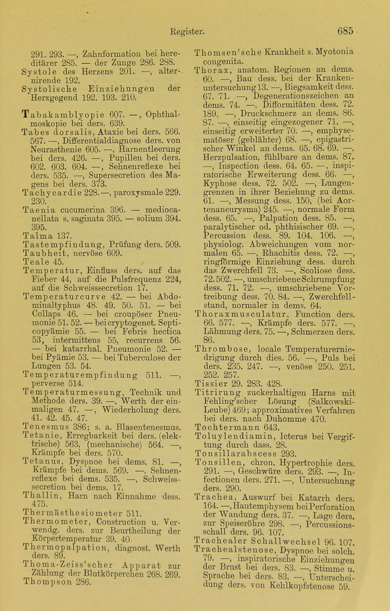 291. 293. —, Zahnforination bei here- ditärer 285. — der Zunge 286. 288. Systole des Herzens 201. —, alter-, nirende 192. Systolische Einziehungen der Herzgegend 192. 193. 210. Tabakaniblyopie 607. —, Ophthal- moskopie bei ders. 639. Tabes dorsalis, Ataxie bei ders. 566. 567. —, Differentialdiagnose ders. von Neurasthenie 605. —, Harnentleerung bei ders. 426. —, Pupillen bei ders. 602. 603. 604. —, Sehnenreflexe bei ders. 535. —, Supersecretion des Ma- gens bei ders. 373. Tachycardie 228.—, paroxysmale 229. 230. Taenia cucumerina 396. — medioca- nellata s. saginata 395. — solium 394. 395. Talma 137. Tastempfindung, Prüfung ders. 509. Taubheit, nervöse 609. Teale 45. Temperatur, Einfluss ders. auf das Fieber 44, auf die Pulsfrequenz 224, auf die Schweisssecretion 17. Temperaturcurve 42. — bei Abdo- minaltyphus 48. 49. 50. 51. — bei Collaps 46. — bei croupöser Pneu- monie 51. 52. — beicryptogenet. Septi- copyämie 55. — bei Febris hectica 53, intermittens 55, recurrens 56. — bei katarrhal. Pneumonie 52. — bei Pyämie 53. — bei Tuberculose der Lungen 53. 54. Temperaturempfindung 511. —, perverse 514. Temperaturmessung, Technik und Methode ders. 39. —, Werth der ein- maligen 47. —, Wiederholung ders. 41. 42. 45. 47. Tenesmus 386; s. a. Blasentenesmus. Tetanie, Erregbarkeit bei ders. (elek- trische) 563, (mechanische) 564. —, Krämpfe bei ders. 570. Tetanus, Dyspnoe bei dems. 81. —, Krämpfe bei dems. 569. —, Sehnen- reflexe bei dems. 535. —, Schweiss- secretion bei dems. 17. Thallin, Harn nach Einnahme dess. 475. Thermästhesiometer 511. Thermometer, Construction u. Ver- wendg. ders. zur Beurtheilung der Körpertemperatur 39. 40. Thermopalpation, diagnost. Werth ders. 89. Thoma-Zeiss'scher Apparat zur Zählung der Blutkörperchen 268. 269. Thompson 286. Thomsen'sche Krankheit s. Myotonia congenita. Thorax, anatom. Regionen an dems. 60. —, Bau dess. bei der Kranken- untersuchung 13. —, Biegsamkeit dess. 67. 71. —, Degenerationszeichen an dems. 74. —, Difformitäten dess. 72. 189. —, Druckschmerz an dems. 86. 87. —, einseitig eingezogener 71. —, einseitig erweiterter 70. —, emphyse- matöser (geblähter) 68. —, epigastri- scher Winkel an dems. 65. 68. 69. —, Herzpulsation, fühlbare an dems. 87. —, Inspection dess. 64. 65. —, inspi- ratorische Erweiterung dess. 66. —, Kyphose dess. 72. 502. —, Lungen- grenzen in ihrer Beziehung zu dems. 61. —, Messung dess. 150, (bei Aor- tenaneurysma) 245. —, normale Form dess. 65. —, Palpation dess. 85. —, paralytischer od. phthisischer 69. —, Percussion dess. 89. 104. 106. —, physiolog. Abweichungen vom nor- malen 65. —, Rhachitis dess. 72. —, ringförmige Einziehung dess. durch das Zwerchfell 73. —, Scoliose dess. 72.502. —, umschriebene Schrumpfung dess. 71. 72. —, umschriebene Vor- treibung dess. 70. 84. —, Zwerchfell- stand, normaler in dems. 64. Thoraxmusculatur, Function ders. 66. 577. —, Krämpfe ders. 577. —, Lähmung ders. 75. —, Schmerzen ders. 86. Thrombose, locale Temperaturernie- drigung durch dies. 56. —, Puls bei ders. 235. 247. — venöse 250. 251. 252. 257. Tissier 29. 283. 428. Titrirung zuckerhaltigen Harns -mit, Fehling'scher Lösung (Salkowski- Leube) 469; approximatives Verfahren bei ders. nach Duhomme 470. Tochtermann 643. Toluylendiamin, Icterus bei Vergif- tung durch dass. 28. Tonsillarabscess 293. Tonsillen, chron. Hypertrophie ders. 291. —, Geschwüre ders. 293. —, In- fectionen ders. 271. —, Untersuchung ders. 290. Trachea, Auswurf bei Katarrh ders. 164. —, Hautemphysem bei Perforation der Wandung ders. 37. —, Lage ders. zur Speiseröhre 298. —, Percussions- schall ders. 96. 107. Trachealer Schallwechsel 96. 107. Trachealstenose, Dyspnoe bei solch! 79. —, inspiratorische Einziehungen der Brust bei ders. 83. —, Stimme u. Sprache bei ders. 83. —, Unterschei- dung ders. von Kehlkopfstenose 59.