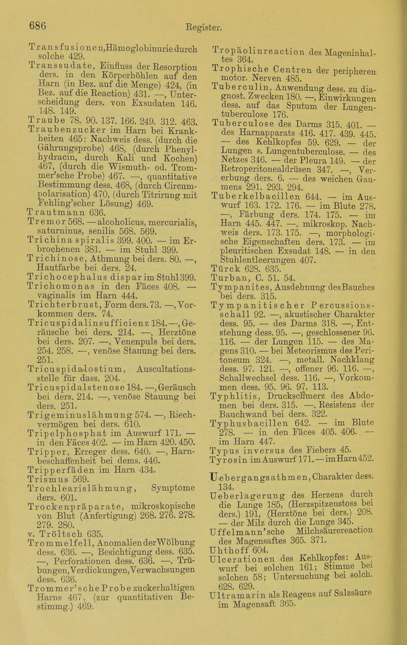 Trans fusione ^Hämoglobinurie durch solche 429. Transsudate, Einfluss der Resorption ders. in den Körperhöhlen auf den Harn (in Bez. auf die Menge) 424, (in Bez. auf die Reaction) 431. —, Unter- scheidung ders. von Exsudaten 146. 148. 149. Traube 78. 90. 137. 166. 249. 312. 463. Traubenzucker im Harn bei Krank- heiten 465: Nachweis dess. (durch die Gährungsprobe) 468, (durch Phenyl- hydracin, durch Kali und Kochen) 467, (durch die Wismuth- od. Trom- mer'sche Probe) 467. —, quantitative Bestimmung dess. 468, (durch Circum- polarisation) 470, (durch Titrirung mit Fehling'scher Lösung) 469. Trautmann 636. Tremor 568. — alcoholicus, mercurialis, saturninus, senilis 568. 569. Tri china spiralis 399. 400. — im Er- brochenen 381. — im Stuhl 399. Trichinose, Athmung bei ders. 80. —, Hautfarbe bei ders. 24. Trichocephalus dispar im Stuhl399. Trichomonas in den Fäces 408. — vaginalis im Harn 444. Trichterbrust, Form ders.73. —.Vor- kommen ders. 74. Tricuspidalinsufficienz 184.—.Ge- räusche bei ders. 214. —, Herztöne bei ders. 207. —, Venenpuls bei ders. 254. 258. —, venöse Stauung bei ders. 251. Tr i cu s p i d al o s tium, Auscultations- stelle für dass. 204. Tricuspidalstenose 184. —, Geräusch bei ders. 214. —, venöse Stauung bei ders. 251. Trigeminuslähmung 574. —, Riech- vermögen bei ders. 610. Tripelphosphat im Auswurf 171. — in den Fäces 402. — im Harn 420.450. Tripper, Erreger dess. 640. —, Harn- beschaffenheit bei dems. 446. Tripperfäden im Harn 434. Trismus 569. Trochlearislähmung, Symptome ders. 601. Trockenpräparate, mikroskopische von Blut (Anfertigung) 268. 276. 278. 279. 280. v. Tröltsch 635. Trommel fe 11, Anomalien der Wölbung dess. 636. —, Besichtigung dess. 635. —, Perforationen dess. 636. —, Trü- bungen,Verdickungen, Verwachsungen dess. 636. Trommer'scheProbe zuckerhaltigen Harns 467, (zur quantitativen Be- stimmg.) 469. Tropäolinreaction des Mageninhal- tes 364. Trophische Centren der peripheren motor. Nerven 485. Tuberculin, Anwendung dess. zu dia- gnost. Zwecken 180. —, Einwirkungen dess. auf das Sputum der Lungen- tuberculose 176. Tuberculose des Darms 315. 401. — des Harnapparats 416. 417. 439. 445. — des Kehlkopfes 59. 629. — der Lungen s. Lungentuberculose. — des Netzes 346. — der Pleura 149. — der Retroperitonealdrüsen 347. —, Ver- erbung ders. 6. — des weichen Gau- mens 291. 293. 294. Tuberkelbacillen 644. — im Aus- wurf 163. 172. 176. — im Blute 278. —, Färbung ders. 174. 175. — im Harn 445. 447. —, mikroskop. Nach- weis ders. 173. 175. —, morphologi- sche Eigenschaften ders. 173. — im pleuritischen Exsudat 148. — in den Stuhlentleerungen 407. Türck 628. 635. Turban, C. 51. 54. Tympanites, Ausdehnung desBauches bei ders. 315. Tymp anitis eher Percussions- schall 92. —, akustischer Charakter dess. 95. — des Darms 318. —, Ent- stehung dess. 95. —, geschlossener 96. 116. — der Lungen 115. — des Ma- gens 310. — bei Meteorismus des Peri- toneum 324. —, metall. Nachklang dess. 97. 121. —, offener 96. 116. —, Schallwechsel dess. 116. —, Vorkom- men dess. 95. 96. 97. 113. Typhlitis, Druckscrrmerz des Abdo- men bei ders. 315. —, Resistenz der Bauchwand bei ders. 322. Typhusbacillen 642. — im Blute 278. — in den Fäces 405. 406. — im Harn 447. Typus inversus des Fiebers 45. T y r o s i n im Auswurf 171.—im Harn452. Uebergangsathmen,Charakter dess. Ueberlagerung des Herzens durch die Lunge 185, (Herzspitzenstoss bei ders.) 191, (Herztöne bei ders.) 208. — der Milz durch die Lunge 345. Uf f elm ann' sehe Milchsäurereaction des Magensaftes 365. 371. ühthoff 604. Ulcerationen des Kehlkopfes: Aus: wurf bei solchen 161; Stimme bei solchen 58; Untersuchung bei solch. 62S. 629. e B . .. Ultramarin als Reagens auf Salzsaure im Magensaft 365.