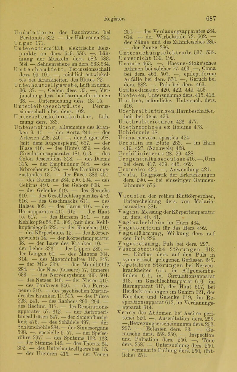 Undulationen der Bauchwand bei Peritonitis 322. — der Halsvenen 254. Ungar 171. Unter ext remität, elektrische Reiz- punkte an ders. 549. 550. —, Läh- mung der Muskeln ders. 582. 583. 584. —, Sehnenreflexe an ders. 533.534. Unterha-utfett, Percussionsschall dess. 99. 101. —, reichlich entwickel- tes bei Krankheiten des Blutes 22. Unterhautzellgewebe, Luft indems. 36. 37. —, Oedem dess. 33. — Ver- jauchung dess. bei Darmperforationen 38. —, Untersuchung dess. 13. 15. Unterleibsgeschwülste, Percus- sionsschall über dens. 102. Unterschenkelmuskulatur, Läh- mung ders. 583. Untersuchung, allgemeine des Kran- ken 9. 10. — der Aorta 244. — der Arterien 223. 246. —, der Augen 598, (mit dem Augenspiegel) 637. — der Blase 416. — des Blutes 259. — des Circulationsapparates 181. 613. — des Colon descendens 318. — des Darms 315. — der Empfindung 508. — des Erbrochenen 376. — des Ernährungs- zustandes 13. — der Fäces 383. 400. — des Gaumens 2S4. 290. 294. — des Gehirns 480. — des Gehörs 608. — — der Gelenke 619. — des Geruchs 610. — des Geschlechtsapparates 476. 616. — des Geschmacks 611. — des Halses 302. — des Harns 416. — des Harnapparates 410. 615. — der Haut 15. 617. — des Herzens 181. — des Kehlkopfes 58. 59. 302, (mit dem Kehl- kopfspiegel) 623. -r- der Knochen 619. — des Körperbaues 12. — des Körper- gewichts 14. — der Körpertemperatur 38. — der Lage des Kranken 10. — der Leber 326. — der Lippen 285. — der Lungen 60. — des Magens 304. 314. — des Mageninhaltes 315. 347. — der Milz 339. — der Mundhöhle 284. — der Nase (äussere) 57, (innere) 633. — des Nervensystems 480. 504. — des Netzes 346. — der Nieren 410. — des Pankreas 346. — des Perito- neum 319. — des psychischen Zustan- des des Kranken 10. 505. — des Pulses 223. 241. — des Rachens 293. 294. — des Rectum 317. — des Respirations- apparates 57. 612. — der Retroperi- tonealdrüsen 347. — der Samenflüssig- keit 476. — des Schädels 497. — der Schlundhöhle 284. — der Sinnesorgane 598. —, specielle 9. 57. — der Speise- röhre 297. — des Sputums 162. 163. — der Stimme 142. — des Thorax 64. 302. — des Unterhautzellgewebes 15. — der Ureteren 415. — der Venen 250. — des Verdauungsapparates 284. 614. — der Wirbelsäule 72. 502. — der Zähne und des Zahnfleisches 285. — der Zunge 286. Untersuchungselektrode 537. 538. Unverricht 139. 192. Urämie 463. —, Cheyne-Stoke'sches Athmen bei solcher 77. 463. —, Coma bei ders. 463. 507. —, epileptiforme Anfälle bei ders. 570. —, Geruch bei ders. 382. —, Puls bei ders. 463. Uratsediment 420. 422. 449. 453. Ureteren, Untersuchung ders. 415. 416. Urethra, männliche. Untersuch, ders. 416. Urethralblutungen, Harnbeschaffen- heit bei dens. 436. Urethralstricturen 426. 477. Urethrorrhoea ex libidine 478. Urhidrosis 18. Urina nervosa, spastica 424. Urobilin im Blute 283. — im Harn 419. 427, (Nachweis) 428. Urobilinicterus 28. 29. 428. Urogenitaltuber culose 416. —,Urin bei ders. 417. 439. 445. 462. Urometer 420. —, Anwendung 421. Uvula, Diagnostik der Erkrankungen ders. 290. — bei einseitiger Gaumen- lähmung 575. Yacuolen der rothen Blutkörperchen, Unterscheidung ders. von Malaria- parasiten 281. Vagina, Messung der Körpertemperatur in ders. 40. 41. Vaginalschleim im Ham 434. Vaguscentrum für das Herz 492. Vaguslähmung, Wirkung ders. auf den Puls 229. Vagusreizung, Puls bei ders. 227. Vasomotorische Störungen 613. —, Einfluss ders. auf den Puls in symmetrisch gelegenen Gefässen 247. Vegetative Störungen bei Nerven- krankheiten 611: im Allgemeinbe- finden 611, im Circulationsapparat 613, im Geschlechtsapparat 616, im Harnapparat 615, der Haut 617, bei Herderkrankungen im Gehirn 621, der Knochen und Gelenke 619, im Re- spirationsapparat 612, im Verdauungs- apparat 614. Venen des Abdomen bei Ascites peri- tonei 320. —, Auscultation ders. 258. —.Bewegungserscheinungen ders. 252. 257. —, Ectasien ders. 33. —, Ge- räusche ders. 258. 259. —, Inspection und Palpation ders. 250. —, Töne ders. 25S. —, Untersuchung ders. 250. —, vermehrte Füllung ders. 250, (ört- liche) 251.