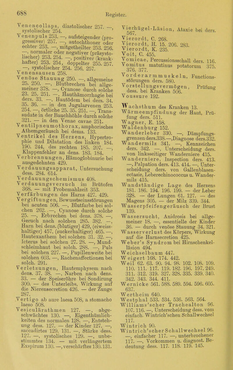 Venencollaps, diastolischer 257. — systolischer 254. Venenpuls 253. — aufsteigender (pro- gressiver) 257. —, autochthoner oder echter 253. —, mitgeteilter 253. 256. —, normaler oder negativer (präsysto- lischer) 253. 254. —, positiver (krank- hafter) 253. 254, doppelter 255. 257. —, systolischer 254. 256. 257. Venensausen 258. Venöse Stauung 250. —.allgemeine 25. 250. —, Blutbrechen bei allge- meiner 378. —, Cyanose durch solche 23. 25. 251. —, Hauthämorrhagie bei ders. 33. —, Hautödem bei ders. 34. 35. 36. — in den Jugularvenen 253. 254. —, örtliche 25. 35. 251. —, Trans- sudate in der Bauchhöhle durch solche 321. — in den Venae cavae 251. Ventilpneumothorax, amphorisches Athemgeräusch bei dems. 133. Ventrikel des Herzens, Hypertro- phie und Dilatation des linken 184. 190. 244, des rechten 185. 207. —, Klappenfehler an dens. 183. 184. Verbrennungen, Hämoglobinurie bei ausgedehnten 429. Verdauungsapparat, Untersuchung dess. 284. 614. Verdauungschemismus 408. Verdauungs versuch im Brütofen 368. — mit Probemahlzeit 353. Verfärbungen des Harns 427. 429. V e r g i f t u n g e n, Bewusstseinsstörungen bei acuten 506. —, Blutfarbe bei sol- chen 262. —, Cyanose durch solche 25. —, Erbrechen bei dens. 378. —, Geruch nach solchen 285. 382. —, Harn bei dens. (blutiger) 429, (eiweiss- haltiger) 457, (zuckerhaltiger) 465. —, Hautexanthem bei solchen 31. 32. —, Icterus bei solchen 27. 28. —, Mund- schleimhaut bei solch. 288. —, Puls bei solchen 227. —, Pupillenweite bei solchen 603. —, Rachenaffectionen bei solch. 291. Verletzungen, Hautemphysem nach dens. 37. 38. —, Narben nach dens. 33. — der Speiseröhre bei Sondirung 300-. — des Unterleibs, Wirkung auf die Nierensecretion 426. — der Zunge 287. Vertigo ab aure laesa 508, a stomacho laeso 508. Vesiculärathmen 127. —, abge- schwächtes 130. —, Eigentümlich- keiten des normalen 128. —, Entsteh- ung dess. 127. — der Kinder 127. —, saccadirtes 129. 131. —, Stärke dess. 127. —, systolisches 129. —, unbe- stimmtes 134. — mit verlängertem Exspirum 130. —.verschärftes 130.131. Vierhügel-Läsion, Ataxie bei ders. ob/. Vierordt, C. 268. Vierordt, H. 15. 206. 283. Vierordt, K. 235. Voit, C. 455. Vomicae, Percussionsschall ders. 116. Vomitus matutinus potatorum 375. 376. 377. Vorderarmmuskeln, Functions- störungen ders. 580. Vorstellungsvermögen, Prüfuno- dess. bei Kranken 506. Voussure 192. w achsthum des Kranken 13. Wärmeempfindung der Haut, Prü- fung ders. 511. Wagner, E. 158. Waldenburg 152. Wanderleber 330. —, Dämpfungs- grenzen ders.338.—.Diagnose ders.332. Wandermilz 341. —, Kennzeichen ders. 342. —, Unterscheidung ders. von linksseitiger Wanderniere 415. Wanderniere, Inspection ders. 413. —, Palpation ders. 413. 414. —, Unter- scheidung ders. von Gallenblasen- ectasie, Leberechinococcus u. Wander- milz 415. Wandständige Lage des Herzens 181. 186. 194. 196. 199. — der Leber 328. — der Lungen 61. 127. — des Magens 305. — der Milz 339. 344. Wasserpfeifengeräusch der Brust 139. Wassersucht, Anidrosis bei allge- meiner 18. —, essentielle der Kinder 36. — durch venöse Stauung 34. 321. Wasserverlust des Körpers,Wirkung auf die Harnsecretion 425. Web er's Syndrom bei Hirnschenkel- läsion 494. Weichselbaum 447. Weigert 168. 174. 442. Weil 62. 63. 90. 94. 98. 102. 108. 109. 110. 111. 117. 119.182. 196. 197. 249. 311. 312. 319. 327. 328. 335. 339. 340. 342. 343. 344. 411. Wernicke 561. 588. 589. 594. 596. 605. 637. Wertheim 640. Westphal 533. 534. 536. 563. 564. Williams'scher Trachealton 96. 107.116. —, Unterscheidung dess. vom einfach. Wintrich'schen Schallwechsel 117. Wintrich 90. Wintrich'scher Schall Wechsel 96. —, einfacher 117. —, unterbrochener 117. —, Vorkommen u. diagnost. Be- deutung dess. 117. 118. 119. 145.