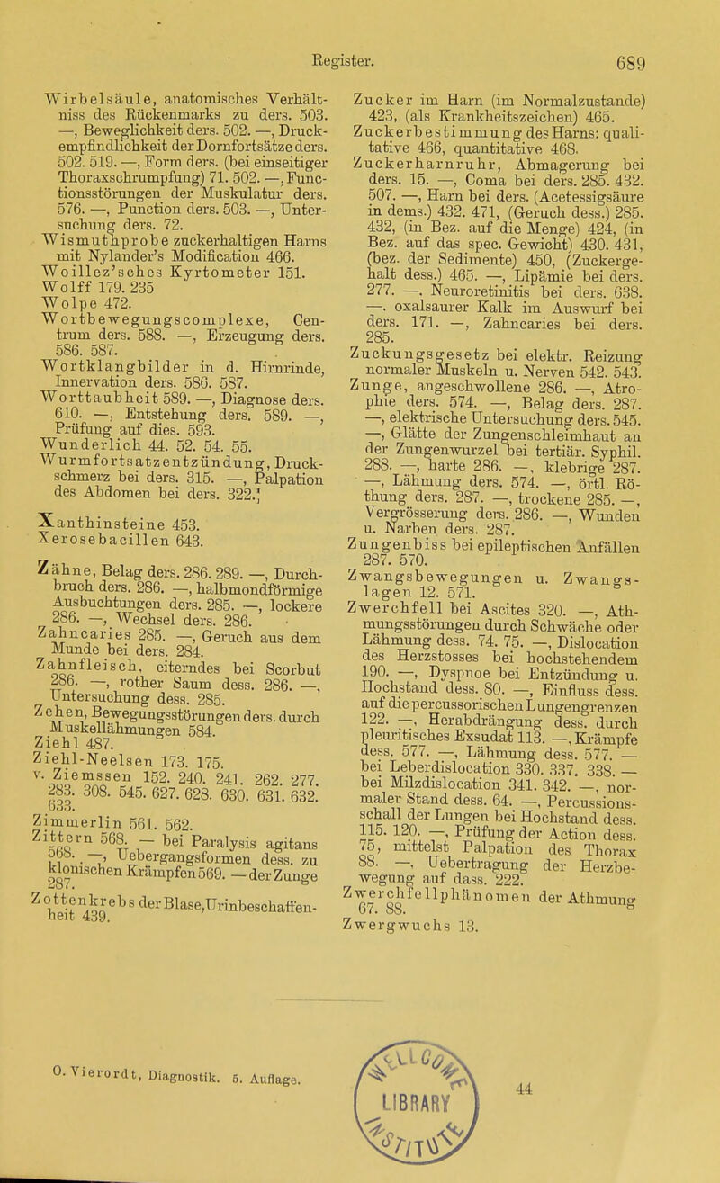 Wirbelsäule, anatomisches Verhält- niss des Rückenmarks zu ders. 503. —, Beweglichkeit ders. 502. —, Druck- empfindlichkeit der Dornfortsätze ders. 502. 519. —, Form ders. (bei einseitiger Thoraxschrumpfang) 71. 502. —,Func- tionsstörungen der Muskulatur ders. 576. —, Punction ders. 503. —, Unter- suchung ders. 72. Wismuthprobe zuckerhaltigen Harns mit Nylander's Modification 466. Woillez'sches Kyrtometer 151. Wolff 179. 235 Wölpe 472. Wortbewegungscomplexe, Cen- trum ders. 588. —, Erzeugung ders. 586. 587. Wortklangbilder in d. Hirnrinde, Innervation ders. 586. 587. Wortt aubheit 589. —, Diagnose ders. 610. —, Entstehung ders. 589. —, Prüfung auf dies. 593. Wunderlich 44. 52. 54. 55. Wurmfortsatzentzündung, Druck- schmerz bei ders. 315. —, Palpation des Abdomen bei ders. 322.] Xanthinsteine 453. Xerosebacillen 643. Zähne, Belag ders. 286. 289. —, Durch- bruch ders. 286. —, halbmondförmige Ausbuchtungen ders. 285. —, lockere 286. —, Wechsel ders. 286. Zahncaries 285. —, Geruch aus dem Munde bei ders. 284. Zahnfleisch, eiterndes bei Scorbut 286. —, rother Saum dess. 286. —, Untersuchung dess. 285. Z ™ e ^' ^ewegungsstörungen ders. durch Muskellähmungen 584 Ziehl 487. Ziehl-Neelsen 173. 175 v- Ziemssen 152. 240. 241. 262. 277. 283. 308. 545. 627. 628. 630. 631. 632. 033. Zimmerlin 561. 562. Zittern 568 - bei Paralysis agitans i i • ~T' uebei'gangsformen dess. zu klonischen Krämpfen 569. - der Zunge Z heit 439 6b 8 dei'Blase'ürinbeschafren- Zucker im Harn (im Normalzustande) 423, (als Krankheitszeichen) 465. Zuckerbestimmung des Harns: quali- tative 466, quantitative 468. Zuckerharnruhr, Abmagerung bei ders. 15. —, Coma bei ders. 285. 432. 507. —, Harn bei ders. (Acetessigsäure in dems.) 432. 471, (Geruch dess.) 285. 432, (in Bez. auf die Menge) 424, (in Bez. auf das spec. Gewicht) 430. 431, (bez. der Sedimente) 450, (Zuckerge- halt dess.) 465. —, Lipämie bei ders. 277. —. Neuroretinitis bei ders. 638. —. oxalsaurer Kalk im Auswurf bei ders. 171. —, Zahncaries bei ders. 285. Zuckungsgesetz bei elektr. Reizung normaler Muskeln u. Nerven 542. 543. Zunge, angeschwollene 286. —, Atro- phie ders. 574. —, Belag ders. 287. —, elektrische Untersuchung ders. 545. —, Glätte der Zungenschleimhaut an der Zungenwurzel bei tertiär. Syphil. 288. — harte 286. -, klebrige 287. —, Lähmung ders. 574. —, örtl. Rö- thung ders. 287. —, trockene 285. —, Vergrösseruug ders. 286. —, Wunden u. Narben ders. 287. Zungenbiss bei epileptischen Anfällen 287. 570. Zwangsbewegungen u. Zwangs- lagen 12. 571. Zwerchfell bei Ascites 320. —, Ath- mungsstörungen durch Schwäche oder Lähmung dess. 74. 75. —, Dislocation des Herzstosses bei hochstehendem 190. —, Dyspnoe bei Entzündung u. Hochstand dess. 80. —, Einfluss dess. auf die percussorischen Lungengrenzen 122. —, Herabclrängung dess. durch pleuritisches Exsudat 113. —, Krämpfe dess. 577. —, Lähmung dess. 577. — bei Leberdislocation 330. 337. 338. — bei Milzdislocation 341. 342. —, nor- maler Stand dess. 64. —, Percussions- schall der Lungen bei Hochstand dess. 115. 120. —, Prüfung der Action dess. ^5, mittelst Palpation des Thorax 88. — Uebertragung der Herzbe- wegung auf dass. 222. Zwerclifellphänornen der Athmung Zwergwuchs 13.