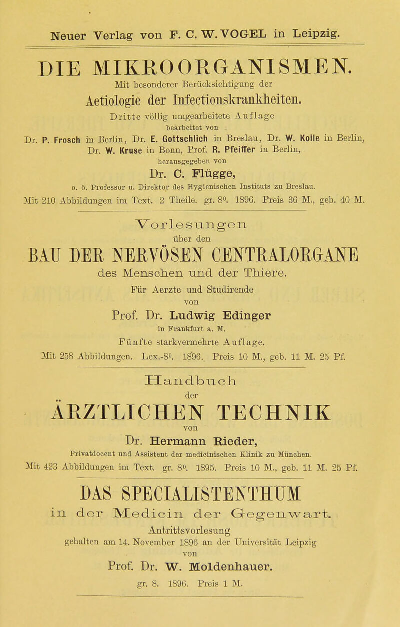 DIE MIKROORGANISMEN. Mit besonderer Berücksichtigung der Aetiologie der Mectionskrankheiten. Dritte völlig umgearbeitete Auflage bearbeitet von Dr. P. Frosch in Berlin, Dr. E. Gottschlich in Breslau, Dr. W. Kolle in Berlin, Dr. W. Kruse in Bonn, Prof. R. Pfeiffer in Berlin, herausgegeben von Dr. C. Plügge, o. ö. Professor u. Direktor des Hygienischen Instituts zu Breslau. Mit 210 Abbildungen im Text. 2 Theile. gr. 8°. 1896. Preis 36 M., geb. 40 M. Vorlesungen über den BAU DER NERYÖSEN CENTRALORGANE des Menschen und der Thiere. Für Aerzte und Studirende von Prof. Dr. Ludwig Edinger in Frankfurt a. M. Fünfte starkvermehrte Auflage. Mit 258 Abbildungen. Lex.-8°. 1896. Preis 10 M., geb. 11 M. 25 Pf. Handbuch. der ÄRZTLICHEN TECHNIK von Dr. Hermann Rieder, Privatdocent und Assistent der medicinischen Klinik zu München. Mit 423 Abbildungen im Text. gr. 8. 1895. Preis 10 M., geb. 11 M. 25 Pf. DAS SPECIALISTENTHÜM in der Medioin der Gegenwart. Antrittsvorlesung gehalten am 14. November 1896 an der Universität Leipzig von Prof. Dr. W. Moldenhauer. gr. 8. 1890. Preis 1 M.