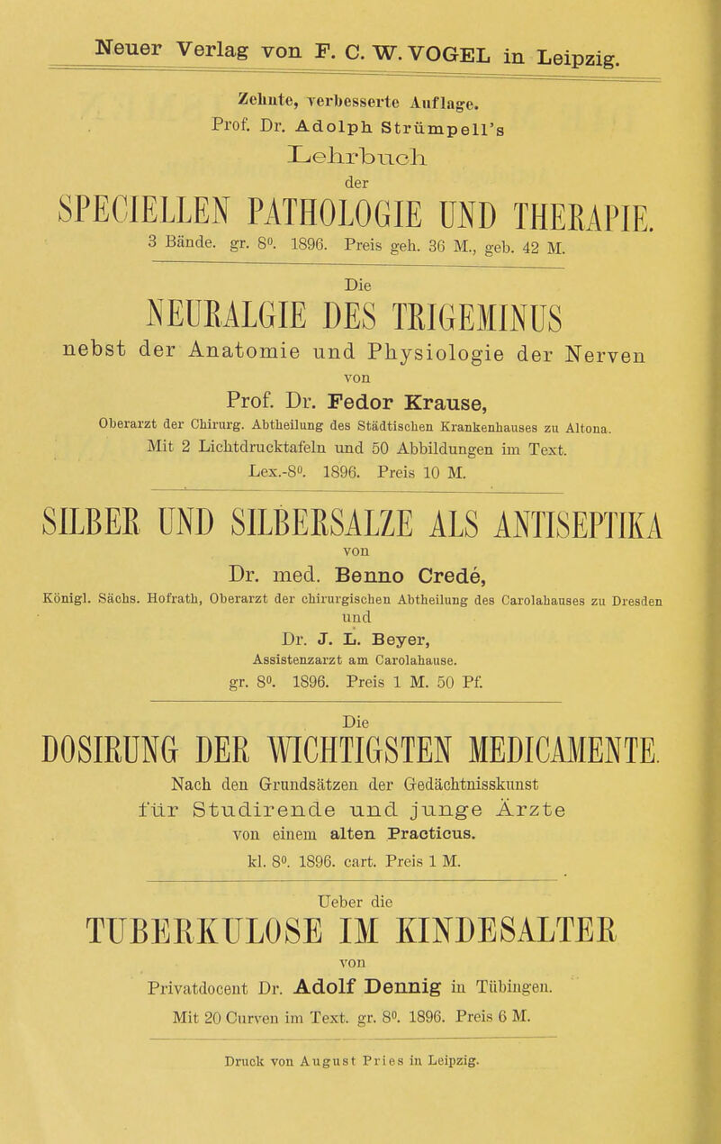 Zeliute, verbesserte Auflage. Prof. Dr. Adolph Strümpell's Lelirbiioli der SPECIELLEN PATHOLOGIE UND THERAPIE. 3 Bände, gr. 6». 1896. Preis geh. 36 M., geb. 42 M. Die NEURALGIE DES TRIGEMINUS nebst der Anatomie und Physiologie der Nerven von Prof. Dr. Fedor Krause, Oberarzt der Chirurg. Abtheilung des Städtischen Krankenhauses zu Altona, Mit 2 Lichtdrucktafeln und 50 Abbildungen im Text. Lex.-8°. 1896. Preis 10 M. SILBER UND SILBERSALZE ALS ANTISEPTIKA von Dr. med. Benno Crede, Königl. Sachs. Hofrath, Oberarzt der chirurgischen Abtheilung des Carolahauses zu Dresden und Dr. J. Ii. Beyer, Assistenzarzt am Carolahause, gr. 8». 1896. Preis 1 M. 50 Pf. Die DOSIRUNG DER WICHTIGSTEN MEDICAMENTE Nach den Grundsätzen der Gedächtnisskunst für Studirende und junge Ärzte von einem alten Practicus. kl. 8°. 1896. cart. Preis 1 M. Ueber die TUBERKULOSE IM KINDESALTER von Privatdocent Dr. Adolf Dennig in Tübingen. Mit 20 Curven im Text, gr. 8°. 1896. Preis 6 M. Druck von August Pries in Leipzig.