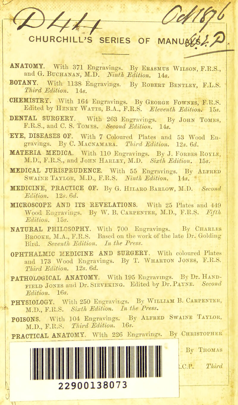 ANATOMY. With 371 Engravings. By Erasmus Wilson, F.R.S., and G. Buchanan, M.D. Ninth Edition. 14s. BOTANY. With 1138 Engravings. By Robeet Bentley, F.L.S. Third Edition. 14s. CHEMISTRY. With 164 Engravings. By George Fownes, F.R.S. Edited by Heney Watts, B.A., E.R.S. Eleventh Edition.- 15s. DENTAL SURGERY. With 263 Engravings. By John Tomes, P.R.S., and C. S. Tomes. Second Edition. 14s. EYE, DISEASES OF. With 7 Coloured Plates and 53 Wood En- gravings. By C. Macnamaea. Third Edition. 12s. Gd. MATERIA MEDICA. With 110 Engravings. By J. Forbes Roylk, M.U., P.R.S., and John Harley, M.D. Sixth Edition. 15s. MEDICAL JURISPRUDENCE. With 55 Engravings. By Alfred Swaine Taylor, M.D., F.R.S. Ninth Edition. Ms.' MEDICINE, PRACTICE OF. By G. Hilaro Barlow, M.D. Second Edition. 12s. Gd. MICROSCOPE AND ITS REVELATIONS. With 25 Plates and 1 19 Wood Engravings. By W. B. Carpenter, M.D., P.R.S. Fifth Edition. 15s. NATURAL PHILOSOPHY. With 700 Engravings. By Charles Brooke, M.A., F.R.S. Based on the work of the late Dr. Golding Bird. Seventh Edition. In the Press. OPHTHALMIC MEDICINE AND SURGERY. With coloured Plates and 173 Wood Engravings. By T. Wharton Jones, F.R.S. Third Edition. 12s. Gd. PATHOLOGICAL ANATOMY. With 195 Engravings. By Dr. Hand- held Jones and Dr. Sieveeing. Edited by Dr. Payne. Second Edition. 16s. PHYSIOLOGY. With 250 Engravings. By William B. Carpenter, M.D., F.R.S. Sixth Edition. In the Press. POISONS. With ]04 Engravings. By Alfred Swaine Taylor, M.D., F.R.S. Third Edition. 16s. PRACTICAL ANATOMY. With 226 Engravings. By Christopher By Thomas „C.1\ Third