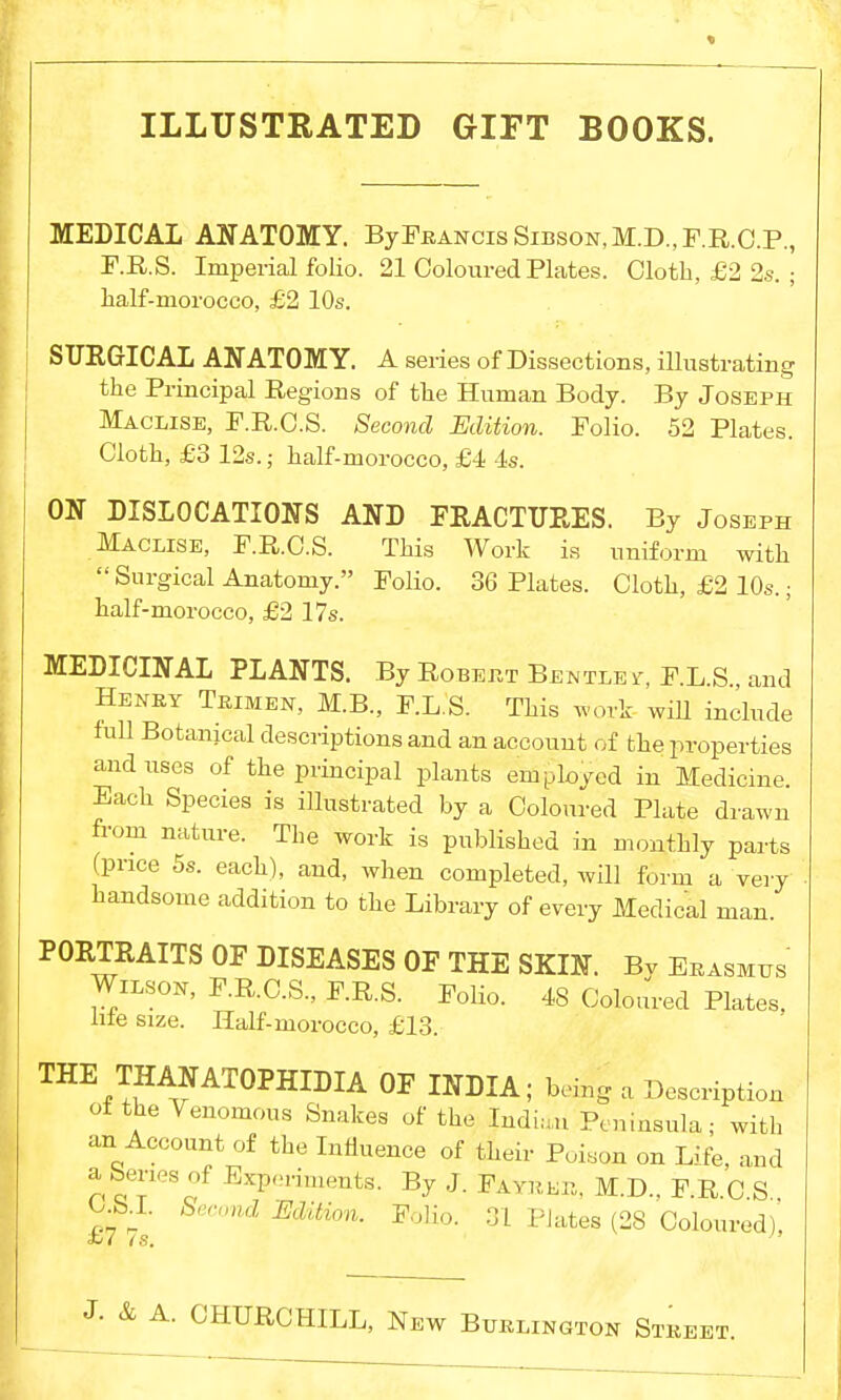ILLUSTRATED GIFT BOOKS. MEDICAL ANATOMY. ByFRANcisSip.soN,M.D.,F.R.C.P., F.R.S. Imperial folio. 21 Coloured Plates. Cloth, £2 2s. ; half-morocco, £2 10s. SURGICAL ANATOMY. A series of Dissections, illustrating the Principal Regions of the Human Body. By Joseph Macxise, F.R.C.S. Second Edition. Folio. 52 Plates. Cloth, £3 12s.; half-morocco, £4 4s. ON DISLOCATIONS AND FRACTURES. By Joseph Maclise, F.R.C.S. This Work is uniform with Surgical Anatomy. Folio. 36 Plates. Cloth, £2 10s.; half-morocco, £2 17s. MEDICINAL PLANTS. By Robert Bentley, F.L.S and Henry Trimen, M.B., F.L.S. This work will include full Botanical descriptions and an account of the properties and uses of the principal plants employed in Medicine. Each Species is illustrated by a Coloured Plate drawn from nature. The work is published in monthly parts (price 5s. each), and, when completed, will form a very handsome addition to the Library of every Medical man. PORTRAITS OF DISEASES OF THE SKIN. Bv Erasmus Wilson, F.R.C.S., F.R.S. Folio. 48 Coloured Plates, lite size. Half-morocco, £13. THE THANATOPHIDIA OF INDIA; being a Description of the Venomous Snakes of the Indian Peninsula; with an Account of the Influence of their Poison on Life, and a benes of Experiments. By J. Fayreb, M.D.. F.R C S O b i. Second Edition. Folio. 31 Plates (28 Coloured) <w <s. A. CHURCHILL, New Burlington Street.