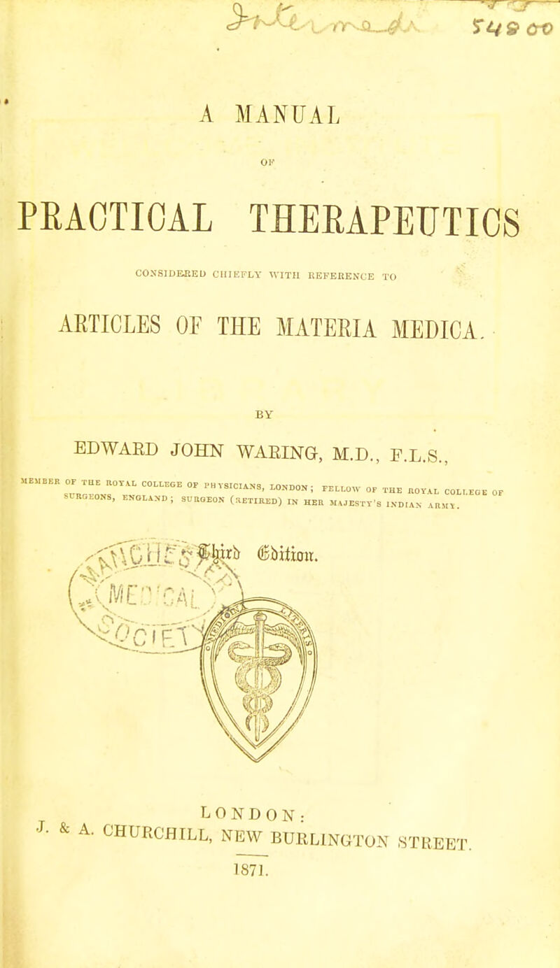 ^T*W S*49 CrO A MANUAL PRACTICAL THERAPEUTICS CONSID&EED CHIEFLY WITH REFERENCE TO ARTICLES OF THE MATERIA MEDIC A. BY EDWARD JOHN WARING, M.D., F.L.S., MEMBER OP THE UOT.L COLLEGE OF PHYSICS, LONDON , miOW OF THE JtOY'AL COL LEGE OP SLRGEONS, ENOL.NO J SURGEON (RETIRED) ,N HER MAJCSrVS INDIAN ARMY. AMED CAM LONDON• J- & A. CHURCHILL, NEW BURLINGTON STREET 187].