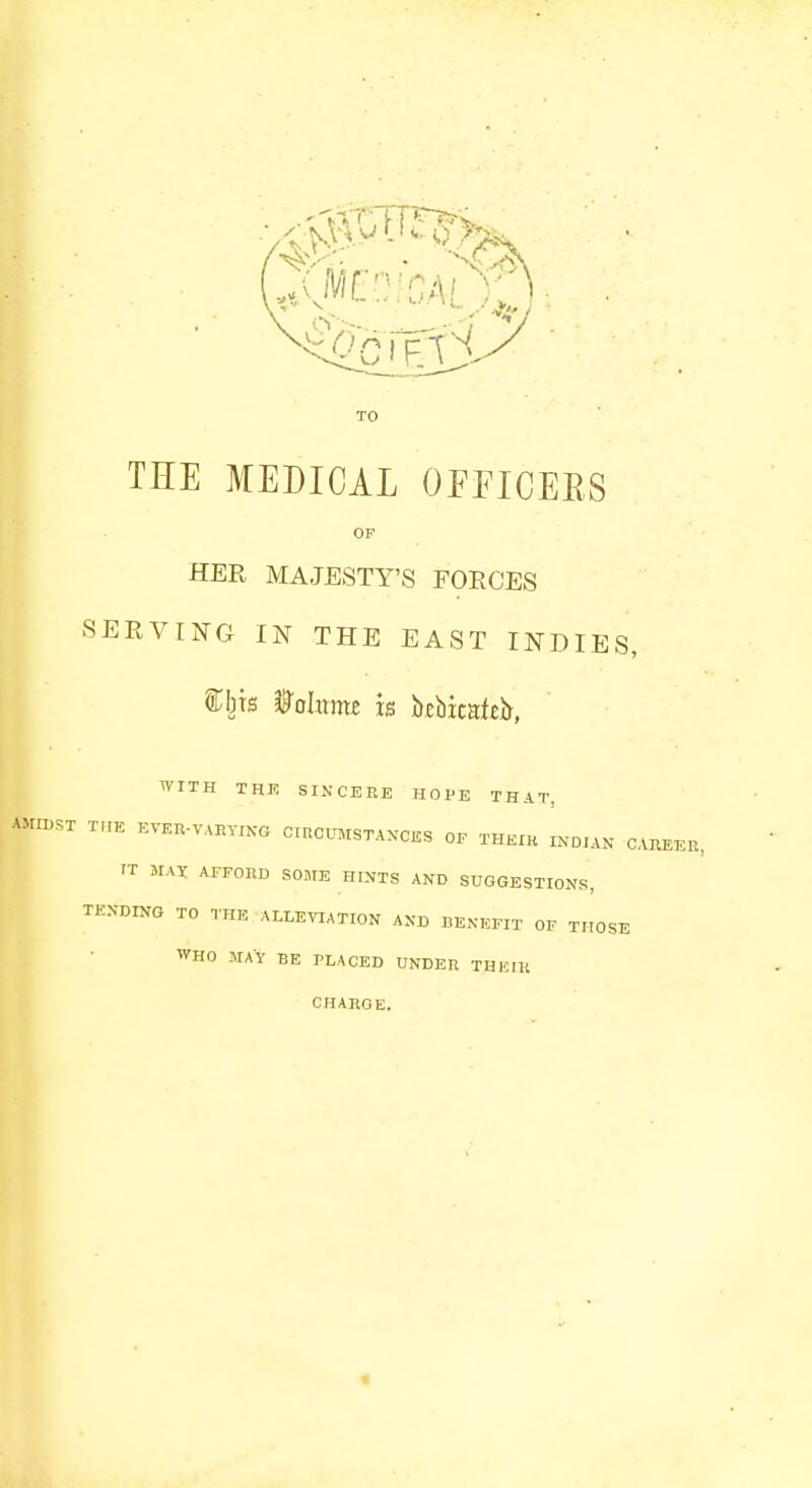 THE MEDICAL OFFICERS OF HER MAJESTY'S FOECES SERVING IN THE EAST INDIES, &bts Wohxmz k bcbicafeir, WITH THE SINCERE HOPE THAT, AMIDST TIIE KVP.U.VUiV.-XO CIRCUMSTANCES OF THEIK INDIAN CAREER, <T MAX AFFORD SOME HINTS AND SUGGESTIONS, TENDING TO THE ALLEVIATION AND BENEFIT OF THOSE WHO MAY BE PLACED UNDER THEIK CHARGE.