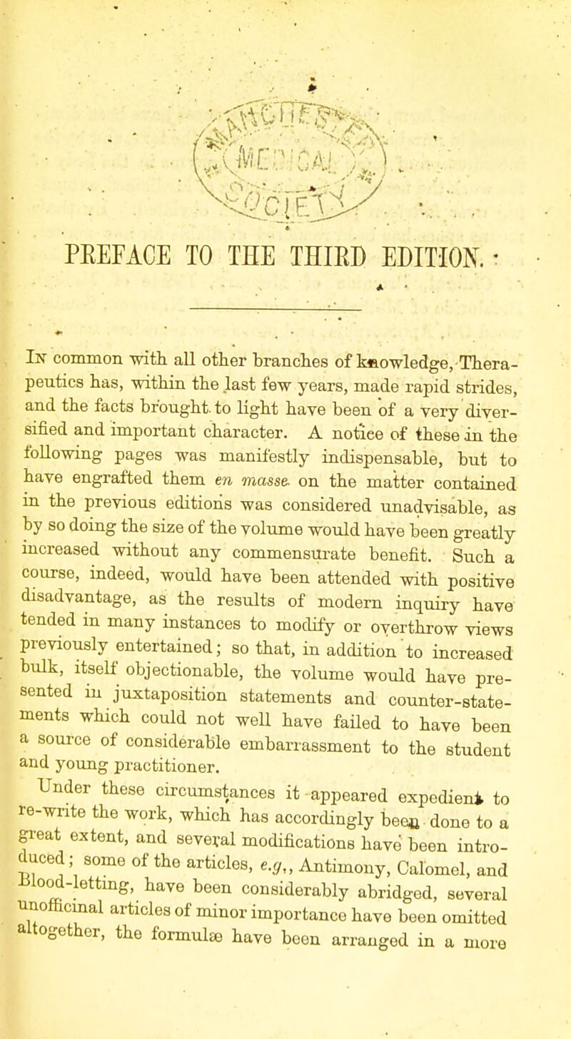 PREFACE TO THE THIRD EDITION. In common with, all other branches of kaowledge, Thera- peutics has, within the last few years, made rapid strides, and the facts brought, to light have been of a very diver- sified and important character. A notiee of these in the following pages was manifestly indispensable, but to have engrafted them en masse, on the matter contained in the previous editions was considered unadvisable, as by so doing the size of the volume would have been greatly increased without any commensurate benefit. Such a course, indeed, would have been attended with positive disadvantage, as the results of modern inquiry have tended in many instances to modify or overthrow views previously entertained; so that, in addition to increased bulk, itself objectionable, the volume would have pre- sented in juxtaposition statements and counter-state- ments which could not well have failed to have been a source of considerable embarrassment to the student and young practitioner. Under these circumstances it appeared expedieni to re-write the work, which has accordingly bee* done to a great extent, and several modifications have been intro- duced; some of the articles, e.g„ Antimony, Calomel, and tflood-letting, have been considerably abridged, several unomcmal articles of minor importance have been omitted altogether, the formula have been arranged in a more