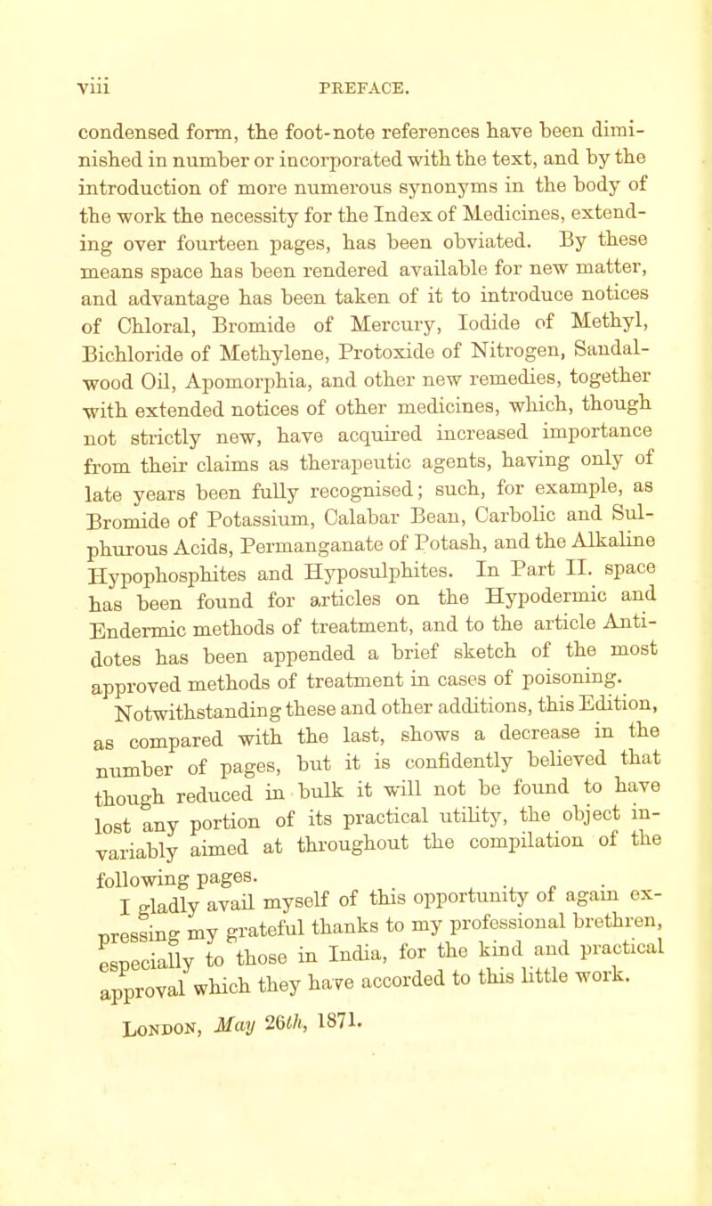 viii PREFACE. condensed form, the foot-note references have been dimi- nished in number or incorporated with the text, and by the introduction of more numerous synonyms in the body of the work the necessity for the Index of Medicines, extend- ing over fourteen pages, has been obviated. By these means space has been rendered available for new matter, and advantage has been taken of it to introduce notices of Chloral, Bromide of Mercury, Iodide of Methyl, Bichloride of Methylene, Protoxide of Nitrogen, Sandal- wood Oil, Apomorphia, and other new remedies, together with extended notices of other medicines, which, though not strictly new, have acquired increased importance from their claims as therapeutic agents, having only of late years been fully recognised; such, for example, as Bromide of Potassium, Calabar Bean, Carbolic and Sul- phurous Acids, Permanganate of Potash, and the Alkaline Hypophosphites and Hyposulphites. In Part II. space has been found for articles on the Hypodermic and Endermic methods of treatment, and to the article Anti- dotes has been appended a brief sketch of the most approved methods of treatment in cases of poisoning. Notwithstanding these and other additions, this Edition, as compared with the last, shows a decrease in the number of pages, but it is confidently believed that though reduced in bulk it will not be found to have lost any portion of its practical utility, the object in- variably aimed at throughout the compilation of the following pages. I gladly avail myself of this opportunity of again ex- pressing my grateful thanks to my professional brethren, especially to those in India, for the kind and practical approval which they have accorded to this little work. London, May 2Glh, 1871.