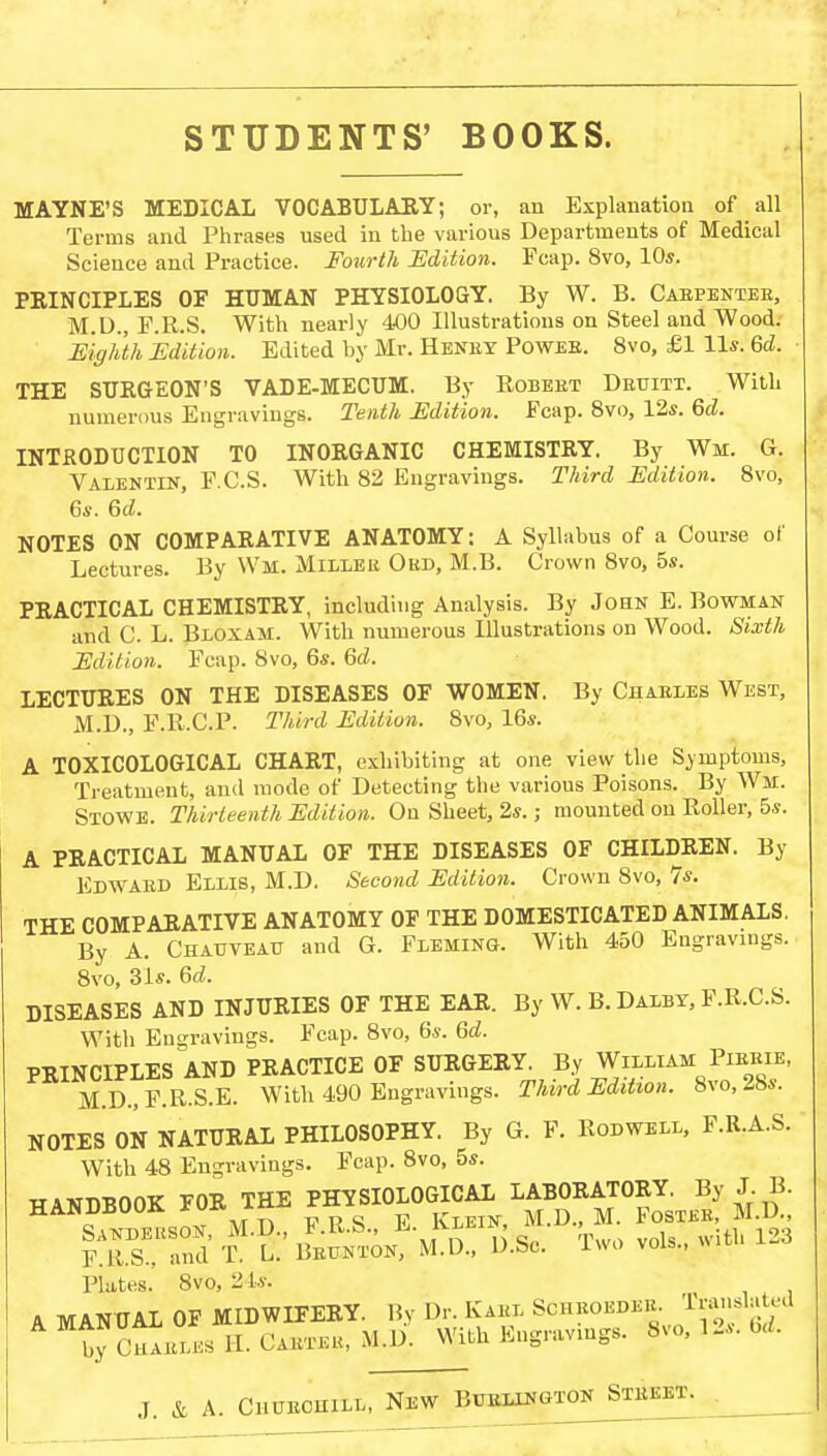 MAYNE'S MEDICAL VOCABULARY; or, an Explanation of all Terms and Phrases used in the various Departments of Medical Science and Practice. Fourth Edition. Fcap. 8vo, 10s. PRINCIPLES OF HUMAN PHYSIOLOGY. By W. B. Cabpentee, M.D., F.R.S. With nearly 400 Illustrations on Steel and Wood. Eighth Edition. Edited by Mr. Heney Powee. 8vo, £1 11*. 6d. THE SURGEON'S VADE-MECUM. By Robeet Deuitt. With numerous Engravings. Tenth Edition. Fcap. 8vo, 12s. 6d. INTRODUCTION TO INORGANIC CHEMISTRY. By Wm. G. Valentin, F.C.S. With 82 Engravings. Third Edition. 8vo, 6s. 6d. NOTES ON COMPARATIVE ANATOMY: A Syllabus of a Course of Lectures. By Wat. Millee Obd, M.B. Crown 8vo, 5s. PRACTICAL CHEMISTRY, including Analysis. By John E.Bowman and C. L. Bloxam. With numerous Illustrations on Wood. Sixth Edition. Fcap. 8vo, 6s. 6d. LECTURES ON THE DISEASES OF WOMEN. By Chaeles West, M.D., F.R.C.P. Third Edition. 8vo, 16s. A TOXICOLOGICAL CHART, exhibiting at one view the Symptoms, Treatment, and mode of Detecting the various Poisons. By Wm. Stowe. Thirteenth Edition. On Sheet, 2s.; mounted on Roller, 5s. A PRACTICAL MANUAL OF THE DISEASES OF CHILDREN. By Edwaed Ellis, M.D. Second Edition. Crown 8vo, 7s. THE COMPARATIVE ANATOMY OF THE DOMESTICATED ANIMALS. By A. Chauveatt and G. Fleming. With 450 Engravings. 8vo, 31s. 6d. DISEASES AND INJURIES OF THE EAR. By W. B. Dalby, F.R.C.S. With Engravings. Fcap. 8vo, 6s. Gd. PRINCIPLES AND PRACTICE OF SURGERY. By William Pibeie, M.D.,F.R.S.E. With 490 Engravings. Third Edition. 8vo, 2bs. NOTES ON NATURAL PHILOSOPHY. By G. F. Rodwell, F.R.A.S. With 48 Engravings. Fcap. 8vo, 5s. Phites. 8vo, 2 L«: A MANUAL OF MIDWIFERY. By Dr. Kaex Sgheobdee. Translated by Chaeles II. Cabter, M.D. With Engravings. 8vo, 12s. bd.