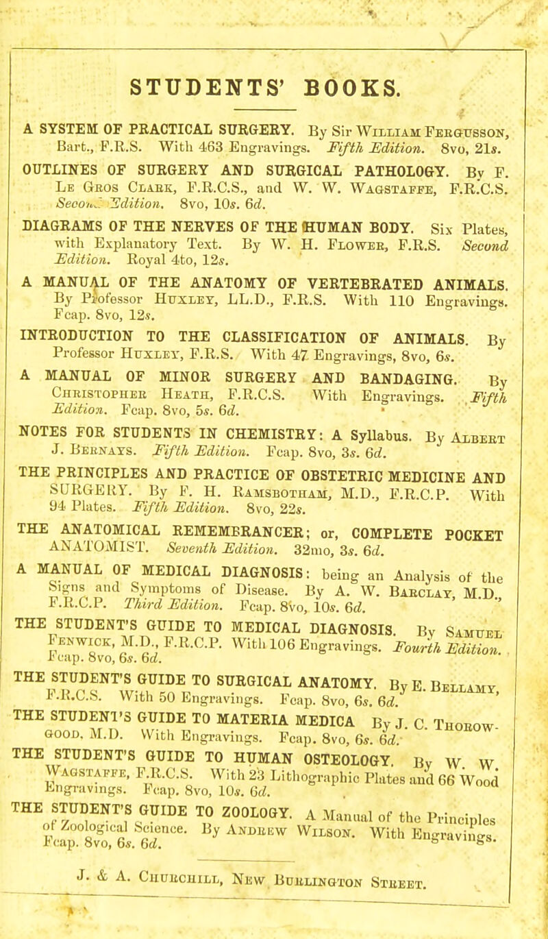 A SYSTEBI OF PRACTICAL SURGERY. By Sir William Feegusson, Bart., F.R.S. With 463 Engravings. Fifth Edition. 8vo, 21s. OUTLINES OF SURGERY AND SURGICAL PATHOLOGY. By F. Le Geos Clabk, F.R.C.S., and W. W. Wagstaffe, F.R.C.S. Second Edition. 8vo, 10s. 6d. DIAGRAMS OF THE NERVES OF THE HUMAN BODY. Six Plates, with Explanatory Text. By W. H. Flowee, F.R.S. Second Edition. Royal 4to, 12s. A MANUAL OF THE ANATOMY OF VERTEBRATED ANIMALS. By PiWessor Huxley, LL.D., F.R.S. With 110 Engravings. Fcap. 8vo, 12s. INTRODUCTION TO THE CLASSIFICATION OF ANIMALS. By Professor Huxley, F.R.S. With 47 Engravings, 8vo, 6s. A MANUAL OF MINOR SURGERY AND BANDAGING. By Chbistophee Heath, F.R.C.S. With Engravings. Fifth Edition. Fcap. 8vo, 5s. 6d. NOTES FOR STUDENTS IN CHEMISTRY: A Syllabus. By Albeet J. Beenays. Fifth Edition. Fcap. 8vo, 3s. 6d. THE PRINCIPLES AND PRACTICE OF OBSTETRIC MEDICINE AND SURGERY. By F. H. Ramsbotham, M.D., F.R.C.P. With 94 Plates. Fifth Edition. 8vo, 22s. THE ANATOMICAL REMEMBRANCER; or, COMPLETE POCKET ANATOMIST. Seventh Edition. 32mo, 3s. 6d. A MANUAL OF MEDICAL DIAGNOSIS: being an Analysis of the Signs and Symptoms of Disease. By A. W. Baeclay MD F.R.C.P. Third Edition. Fcap. 8Vo, 10s. 6d. THE STUDENT'S GUIDE TO MEDICAL DIAGNOSIS. By Samuel Fenwick, M.D., F.R.C.P. With 106 Engravings. Fourth Edition. I1 cap. Svo, fas. bd. THE STUDENT'S GUIDE TO SURGICAL ANATOMY. By E.Bellamy, Ji .K.C.S. With 50 Engravings. Fcap. 8vo, 6s. 6d. THE STUDENl'S GUIDE TO MATERIA MEDICA By J C Thoeow good. M.D. With Engravings. Fcap. 8vo, 6s. id.' ' THE STUDENT'S GUIDE TO HUMAN OSTEOLOGY. By W W Wagstaffe, F.R.C.S. With 23 Lithographic Plates and 66 Wood Engravings. Fcap. 8vo, 10s. Qd. THEo^nNT'.\GUII)E T« Z°0LOGY- A Manual of P--iples ft*St. 1rCe % ANDEEW WlLS0N' With E^vi»g8.