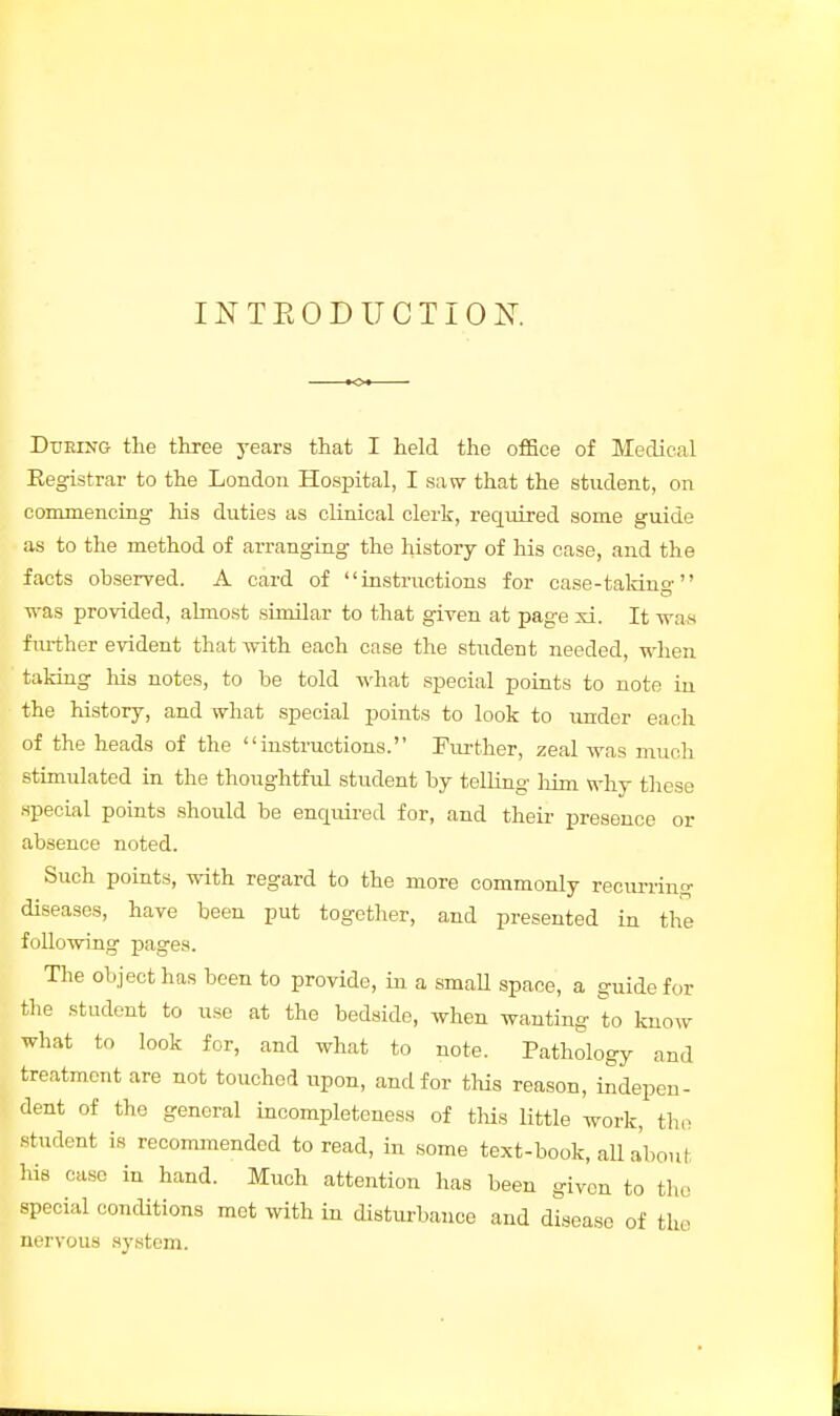 INTRODUCTION. <> Dtjeing the three years that I held the office of Medical Registrar to the London Hospital, I saw that the student, on commencing his duties as clinical clerk, required some guide as to the method of arranging the history of his case, and the facts observed. A card of instructions for case-taking ■was provided, almost similar to that given at page xi. It was further evident that with each case the student needed, when taking his notes, to be told what special points to note iu the history, and what special points to look to under each of the heads of the instructions. Further, zeal was much stimulated in the thoughtful student by telling him why these special points should be enquired for, and their presence or absence noted. Such points, with regard to the more commonly recurring diseases, have been put together, and presented in the following pages. The object has been to provide, in a small space, a guide for the student to use at the bedside, when wanting to know what to look for, and what to note. Pathology and treatment are not touched ivpon, and for this reason, indepen- dent of the general incompleteness of this little work, the student is recommended to read, in some text-book, all about his case in hand. Much attention has been given to the special conditions mot with in disturbance and disease of the nervous system.